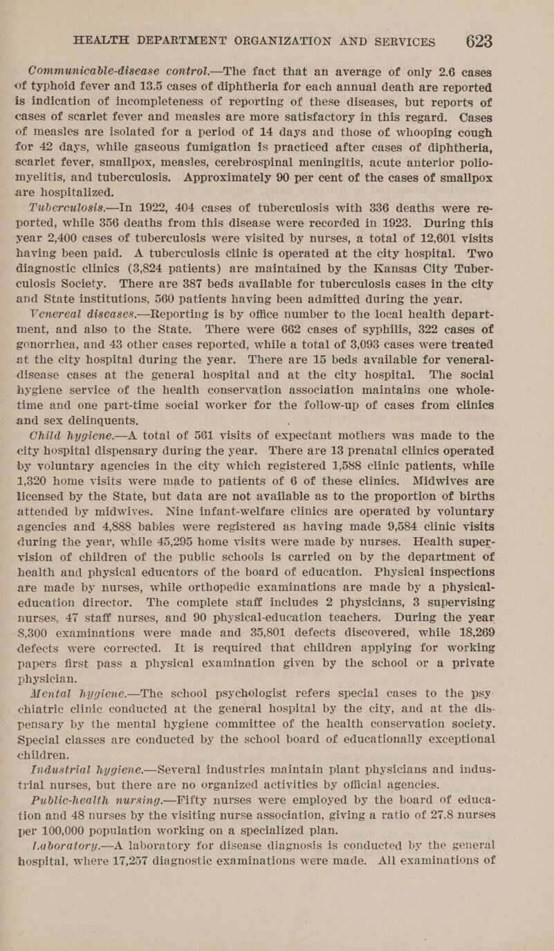 Communicable-disease control.—The fact that an average of only 2.6 cases _ of typhoid fever and 13.5 cases of diphtheria for each annual death are reported is indication of incompleteness of reporting of these diseases, but reports of eases of scarlet fever and measles are more satisfactory in this regard. Cases of measles are isolated for a period of 14 days and those of whooping cough for 42 days, while gaseous fumigation is practiced after cases of diphtheria, scarlet fever, smallpox, measles, cerebrospinal meningitis, acute anterior polio- myelitis, and tuberculosis. Approximately 90 per cent of the cases of smallpox are hospitalized. Tuberculosis.—In 1922, 404 cases of tuberculosis with 336 deaths were re- ported, while 356 deaths from this disease were recorded in 1923. During this year 2,400 cases of tuberculosis were visited by nurses, a total of 12,601 visits having been paid. &lt;A tuberculosis clinic is operated at the city hospital. Two diagnostic clinics (3,824 patients) are maintained by the Kansas City Tuber- culosis Society. There are 387 beds available for tuberculosis cases in the city and State institutions, 560 patients having been admitted during the year. Venereal diseases.—Reporting is by office number to the local health depart- ment, and also to the State. There were 662 cases of syphilis, 322 cases of gonorrhea, and 43 other cases reported, while a total of 3,093 cases were treated at the city hospital during the year. There are 15 beds available for veneral- disease cases at the general hospital and at the city hospital. The social hygiene service of the health conservation association maintains one whole- time and one part-time social worker for the follow-up of cases from clinics and sex delinquents. ; Child hygiene.—A total of 561 visits of expectant mothers was made to the city hospital dispensary during the year. There are 18 prenatal clinics operated by voluntary agencies in the city which registered 1,588 clinic patients, while 1,820 home visits were made to patients of 6 of these clinics. Midwives are licensed by the State, but data are not available as to the proportion of births attended by midwives. Nine infant-welfare clinics are operated by voluntary agencies and 4,888 babies were registered as having made 9,584 clinic visits during the year, while 45,295 home visits were made by nurses. Health super- vision of children of the public schools is carried on by the department of health and physical educators of the board of education. Physical inspections are made by nurses, while orthopedic examinations are made by a physical- education director. The complete staff includes 2 physicians, 3 supervising nurses, 47 staff nurses, and 90 physical-education teachers. During the year 8,300 examinations were made and 35,801 defects discovered, while 18,269 defects were corrected. It is required that children applying for working papers first pass a physical examination given by the school or a private physician. Mental hygiene—The school psychologist refers special cases to the psy- chiatric clinic conducted at the general hospital by the city, and at the dis- pensary by the mental hygiene committee of the health conservation society. Special classes are conducted by the school board of educationally exceptional children. Industrial hygiene.-—Several industries maintain plant physicians and indus- trial nurses, but there are no organized activities by official agencies. Public-health nursing.—Fifty nurses were employed by the board of educa- tion and 48 nurses by the visiting nurse association, giving a ratio of 27.8 nurses per 100,000 population working on a specialized plan. Laboratory.—A laboratory for disease diagnosis is conducted by the general hospital, where 17,257 diagnostic examinations were made. All examinations of