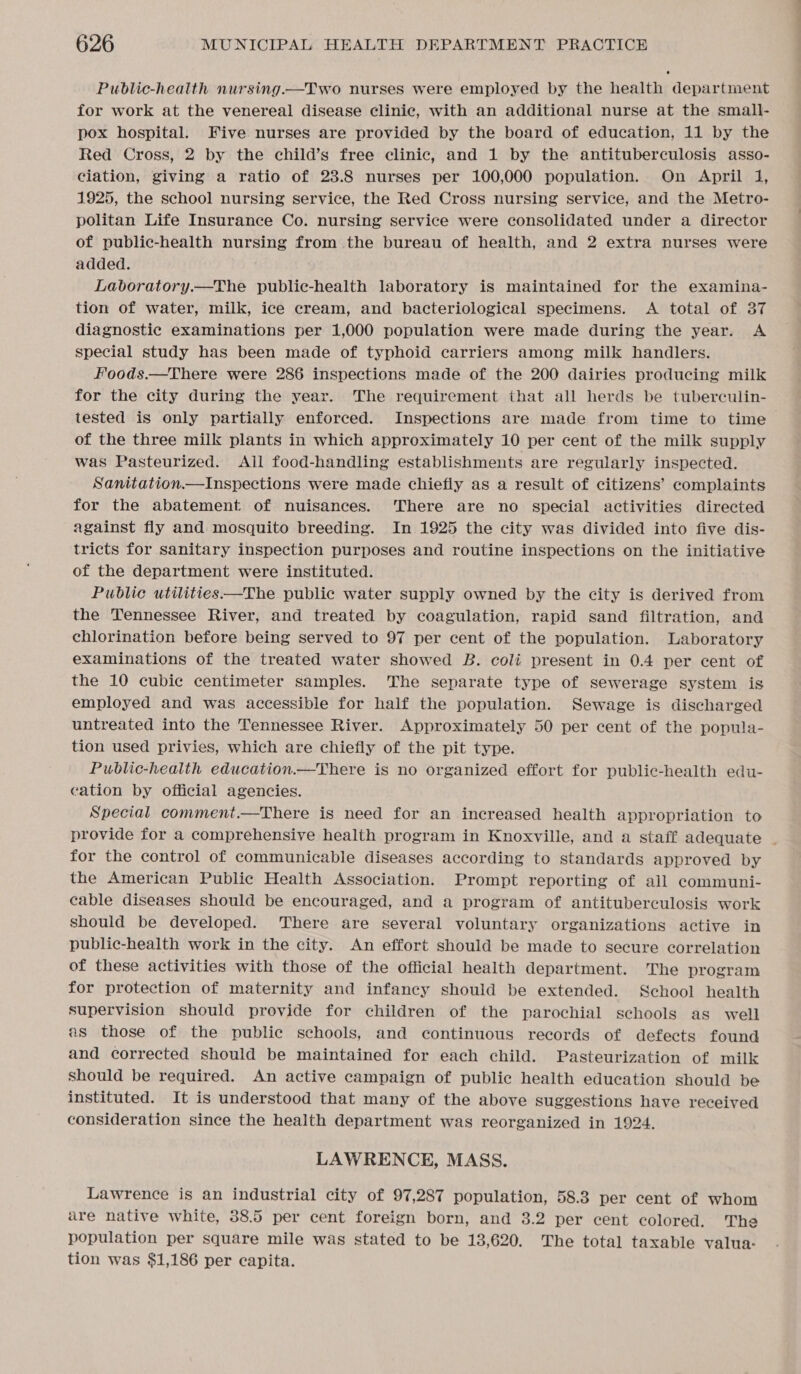 Public-health nursing.—Two nurses were employed by the health department for work at the venereal disease clinic, with an additional nurse at the small- pox hospital. Five nurses are provided by the board of education, 11 by the Red Cross, 2 by the child’s free clinic, and 1 by the antituberculosis asso- ciation, giving a ratio of 23.8 nurses per 100,000 population. On April 1, 1925, the school nursing service, the Red Cross nursing service, and the Metro- politan Life Insurance Co. nursing service were consolidated under a director of public-health nursing from the bureau of health, and 2 extra nurses were added. Laboratory.—The public-health laboratory is maintained for the examina- tion of water, milk, ice cream, and bacteriological specimens. A total of 37 diagnostic examinations per 1,000 population were made during the year. A special study has been made of typhoid carriers among milk handlers. Foods.—There were 286 inspections made of the 200 dairies producing milk for the city during the year. The requirement that all herds be tuberculin- tested is only partially enforced. Inspections are made from time to time of the three milk plants in which approximately 10 per cent of the milk supply was Pasteurized. All food-handling establishments are regularly inspected. Sanitation.—Inspections were made chiefly as a result of citizens’ complaints for the abatement of nuisances. There are no special activities directed against fly and mosquito breeding. In 1925 the city was divided into five dis- tricts for sanitary inspection purposes and routine inspections on the initiative of the department were instituted. Public utilities—The public water supply owned by the city is derived from the Tennessee River, and treated by coagulation, rapid sand filtration, and chlorination before being served to 97 per cent of the population. Laboratory examinations of the treated water showed B. coli present in 0.4 per cent of the 10 cubic centimeter samples. The separate type of sewerage system is employed and was accessible for half the population. Sewage is discharged untreated into the Tennessee River. Approximately 50 per cent of the popula- tion used privies, which are chiefly of the pit type. Public-health education.—There is no organized effort for public-health edu- cation by official agencies. Special comment.—There is need for an increased health appropriation to provide for a comprehensive health program in Knoxville, and a staff adequate _ for the control of communicable diseases according to standards approved by the American Public Health Association. Prompt reporting of all communi- cable diseases should be encouraged, and a program of antituberculosis work should be developed. There are several voluntary organizations active in public-health work in the city. An effort should be made to secure correlation of these activities with those of the official health department. The program for protection of maternity and infancy should be extended. School health supervision should provide for children of the parochial schools as well as those of the public schools, and continuous records of defects found and corrected should be maintained for each child. Pasteurization of milk should be required. An active campaign of public health education should be instituted. It is understood that many of the above suggestions have received consideration since the health department was reorganized in 1924. LAWRENCE, MASS. Lawrence is an industrial city of 97,287 population, 58.3 per cent of whom are native white, 38.5 per cent foreign born, and 3.2 per cent colored. The population per square mile was stated to be 13,620. The total taxable valua: tion was $1,186 per capita.