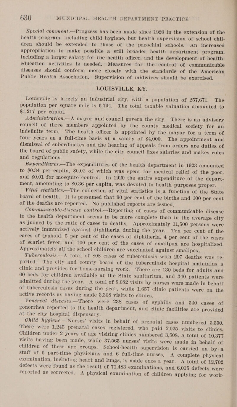 Special comment.—Progress has been made since 1920 in the extension of the health program, including child hygiene, but health supervision of school chil- dren should be extended to those of the parochial schools. An increased appropriation to make possible a still broader health department program, including a larger salary for the health officer, and the development of health- education activities is needed. Measures for the control of communicable diseases should conform more closely with the standards of the American Public Health Association. Supervision of midwives should be exercised. LOUISVILLE, KY. Louisville is largely an industrial city, with a population of 257,671. The population per square mile is 6,794. The total taxable valuation amounted to $1,217 per capita. ; Administration.—A mayor and council govern the city, There is an advisory council of three members appointed by the county medical society for an indefinite term, The health officer is appointed by the mayor for a term of four years on a full-time basis at a salary of $4,000. The appointment and dismissal of subordinates and the hearing of appeals from orders are duties of the board of public safety, while the city council fixes salaries and makes rules and regulations. : Hependitures.—The expenditures of the health department in 1923 amounted to $0.34 per capita, $0.02 of which was spent for medical relief of the poor, and $0.01 for mosquito control. In 1920 the entire expenditure of the depart- ment, amounting to $0.36 per capita, was devoted to health purposes proper. Vital statistics—The collection of vital statistics is a function of the State board of health. It is presumed that 90 per cent of the births and 100 per cent of the deaths are reported. No published reports are issued. Communicable-disease control.—Reporting of cases of communicable disease to the health department seems to be more complete than in the average city as judged by the ratio of cases to deaths. Approximately 11,500 persons were actively immunized against diphtheria during the year. Ten per cent of the cases of typhoid, 5 per cent of the cases of diphtheria, 4 per cent of the cases of scarlet fever, and 100 per cent of the cases of smallpox are hospitalized. Approximately al] the school children are vaccinated against smallpox. Tuberculesis—A total of S08 cases of tuberculosis with 297 deaths was re- ported. The city and county board of the tuberculosis hospital maintains a clinic and provides for home-nursing work. There are 130 beds for adults and 60 beds for children available at the State sanitarium, and 340 patients were admitted during the year. A total of 9,082 visits by nurses were made in behalf of tuberculosis cases during the year, while 1,657 clinic patients were on the active records as having made 38,308 visits to clinics. Venereal diseases.—There were 238 cases of Syphilis and 540 cases of gonorrhea reported to the health department, and clinic facilities are provided at the city hospital dispensary. Child hygiene.—Nurses’ visits in behalf of prenatal cases numbered 5,550. There were 1,245 prenatal cases registered, who paid 2,025 visits to clinics. Children under 2 years of age visiting clinics numbered 3,508, a total of 10,377 visits having been made, while 37,565 nurses’ visits were made in behalf of children of these age groups. School-health Supervision is carried on by:a staff of 6 part-time physicians and 6 full-time nurses, A complete physical examination, including heart and lungs, is made once a year. A total of 12,702 defects were found as the result of 71,483 examinations, and 6,015 defects were reported as corrected. A physical examination of children applying for work-