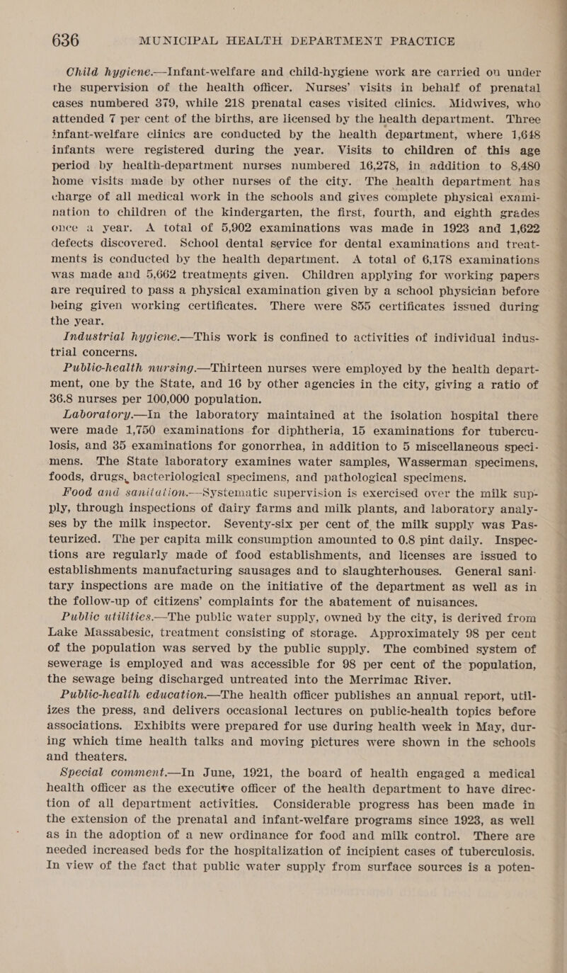 Child hygiene.—Infant-welfare and child-hygiene work are carried on under the supervision of the health officer. Nurses’ visits in behalf of prenatal cases numbered 379, while 218 prenatal cases visited clinics. Midwives, who attended 7 per cent of the births, are licensed by the health department. Three infant-welfare clinics are conducted by the health department, where 1,648 infants were registered during the year. Visits to children of this age period by health-department nurses numbered 16,278, in addition to 8,480 home visits made by other nurses of the city. The health department has charge of all medical work in the schools and gives complete physical exami- nation to children of the kindergarten, the first, fourth, and eighth grades once a year. &lt;A total of 5,902 examinations was made in 1923 and 1,622 defects discovered. School dental service for dental examinations and treat- ments is conducted by the health department. &lt;A total of 6,178 examinations was made and 5,662 treatments given. Children applying for working papers being given working certificates. There were 855 certificates issued during the year. Industrial hygiene.—This work is confined to activities of individual indus- trial concerns. Public-health nursing —Thirteen nurses were employed by the health depart- ment, one by the State, and 16 by other agencies in the city, giving a ratio of 36.8 nurses per 100,000 population. Laboratory.—in the laboratory maintained at the isolation hospital there were made 1,750 examinations for diphtheria, 15 examinations for tubercu- losis, and 35 examinations for gonorrhea, in addition to 5 miscellaneous speci- mens. The State laboratory examines water samples, Wasserman specimens, foods, drugs, bacteriological specimens, and pathological specimens. Food and saniiaution—Systematic supervision is exercised over the milk sup- ply, through inspections of dairy farms and milk plants, and laboratory analy- ses by the milk inspector. Seventy-six per cent of the milk supply was Pas- teurized. The per capita milk consumption amounted to 0.8 pint daily. Inspec- tions are regularly made of food establishments, and licenses are issued to establishments manufacturing sausages and to slaughterhouses. General sani- tary inspections are made on the initiative of the department as well as in the follow-up of citizens’ complaints for the abatement of nuisances. Public utilities —The public water supply, owned by the city, is derived from Lake Massabesic, treatment consisting of storage. Approximately 98 per cent of the population was served by the public supply. The combined system of sewerage is employed and was accessible for 98 per cent of the population, the sewage being discharged untreated into the Merrimac River. Public-healih education.—The health officer publishes an annual report, util- izes the press, and delivers occasional lectures on public-health topics before associations. Exhibits were prepared for use during health week in May, dur- ing which time health talks and moving pictures were shown in the schools and theaters. Special comment.—In June, 1921, the board of health engaged a medical health officer as the executive officer of the health department to have direc- tion of all department activities. Considerable progress has been made in the extension of the prenatal and infant-welfare programs since 1923, as well as in the adoption of a new ordinance for food and milk control. There are needed increased beds for the hospitalization of incipient cases of tuberculosis. In view of the fact that public water supply from surface sources is a poten- ee = &gt;