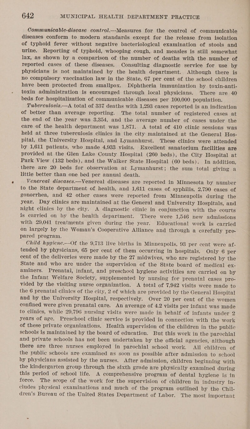 Communicable-disease control.—-Measures for the control of communicable diseases conform to modern standards except for the release from isolation of typhoid fever without negative bacteriological examination of stools and urine. Reporting of typhoid, whooping cough, and measles is still somewhat lax, as shown by a comparison of the number of deaths with the number of reported cases of these diseases. Consulting diagnostic service for use by physicians is not maintained by the health department. Although there is no compulsory vaccination law in the State, 67 per cent of the school children have been protected from smallpox. Diphtheria immunization by toxin-anti- toxin administration is encouraged through local physicians. There are 40 beds for hospitalization of communicable diseases per 100,000 population. Tuberculosis.—A total of 337 deaths with 1,293 cases reported is an indication of better than average reporting. The total number of registered cases at the end of the year was 3,354, and the average number of cases under the care of the health department was 1,871. &lt;A total of 410 clinic sessions was held at three tuberculosis clinics in the city maintained at the General Hos- pital, the University Hospital, and Lymanhurst. These clinics were attended by 1,611 patients, who made 4,933 visits. Excellent sanatorium facilities are provided at the Glen Lake County Hospital (260 beds), the City Hospital at Park View (132 beds), and the Walker State Hospital (60 beds). In addition, ‘there are 20 beds for observation at Lymanhurst; the sum total giving a little better than one bed per annual death. Venereal diseases.—Venereal diseases are reported in Minnesota by number to the State department of health, and 1,611 cases of syphilis, 2,790 cases of gonorrhea, and 42 other cases were reported from Minneapolis during the year. Day clinics are maintained at the General and University Hospitals, and night clinics by the city. A diagnostic clinic in conjunction with the courts is carried on by the health department. There were 1,546 new admissions with 29,041 treatments given during the year. Educational work is earried on largely by the Woman’s Cooperative Alliance and through a carefully pre pared program. Child hygiene.—Of the 9,713 live births in Minneapolis, 93 per cent were af- tended by physicians, 65 per cent of them occurring in hospitals. Only 6 per cent of the deliveries were made by the 27 midwives, who are registered by the State and who are under the supervision of the State board of medical ex- aminers. Prenatal, infant, and preschool hygiene activities are carried on by the Infant Welfare Society, supplemented by nursing for prenatal cases pro- vided by the visiting nurse organization. A total of 7,942 visits were made to the 6 prenatal clinics of the city, 2 of which are provided by the General Hospital and by the University Hospital, respectively. Over 20 per cent of the women confined were given prenatal care. An average of 4.2 visits per infant was made to clinics, while 29,796 nursing visits were made in behalf of infants under 2 years of age. Preschool clinic service is provided in connection with the work of these private organizations. Health supervision of the children in the public schools is maintained by the board of education. But this work in the parochial and private schools has not been undertaken by the official agencies, although there are three nurses employed in parochial school work. All children of the public schools are examined as soon as possible after admission to school by physicians assisted by the nurses. After admission, children beginning with the kindergarten group through the sixth grade are physically examined during this period of school life. A comprehensive program of dental hygiene is in force. The scope of the work for the Supervision of children in industry in- cludes physical examinations and much of the program outlined by the Chil- dren’s Bureau of the United States Department of Labor. The most important