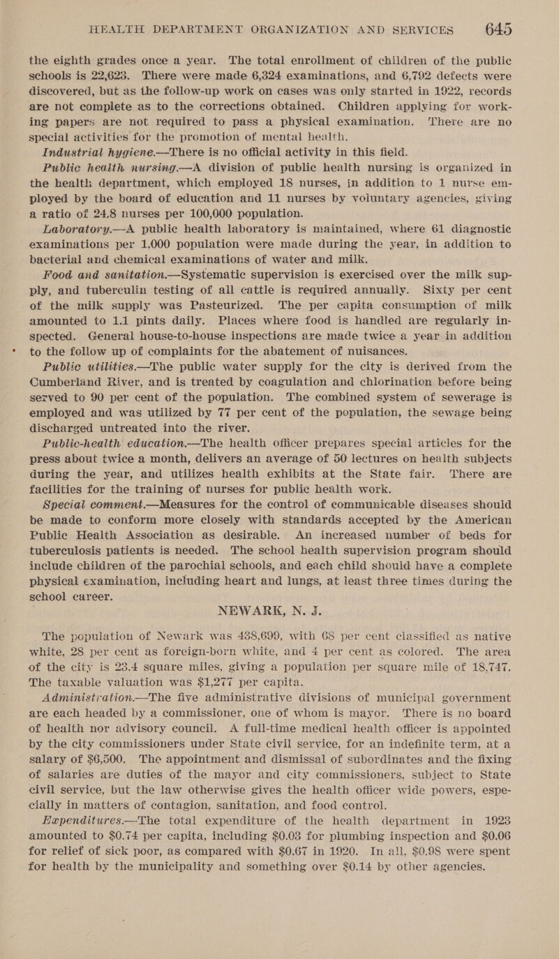 the eighth grades once a year. The total enrollment of children of the public schools is 22,623. There were made 6,324 examinations, and 6,792 defects were discovered, but as the follow-up work on cases was only started in 1922, records are not complete as to the corrections obtained. Children applying for work- ing papers are not required to pass a physical examination. There are no special activities for the promotion of mental health. Industrial hygiene.—There is no official activity in this field. Public health nursing—A division of public health nursing is organized in the health department, which employed 18 nurses, in addition to 1 nurse em- ployed by the board of education and 11 nurses by voluntary agencies, giving a ratio of 24.8 nurses per 100,000 population. Laboratory.—A public health laboratory is maintained, where 61 diagnostic examinations per 1,000 population were made during the year, in addition to bacterial and chemical examinations of water and milk. Food and sanitation Systematic supervision is exercised over the milk sup- ply, and tuberculin testing of all cattle is required annually. Sixty per cent of the milk supply was Pasteurized. The per capita consumption of milk amounted to 1.1 pints daily. Places where food is handled are regularly in- spected. General house-to-house inspections are made twice a year in addition to the follow up of complaints for the abatement of nuisances. Public utilities—The public water supply for the city is derived from the Cumberland River, and is treated by coagulation and chlorination before being served to 90 per cent of the population. The combined system of sewerage is employed and was utilized by 77 per cent of the population, the sewage being discharged untreated into the river. Public-health education.—The health officer prepares special articles for the press about twice a month, delivers an average of 50 lectures on health subjects during the year, and utilizes health exhibits at the State fair. There are facilities for the training of nurses for public health work. Special comment.—Measures for the control of communicable diseases should be made to conform more closely with standards accepted by the American Public Health Association as desirable. An increased number of beds for tuberculosis patients is needed. The school health supervision program should include children of the parochial schools, and each child should have a eomplete physical examination, including heart and lungs, at least three times during the school career. NEWARK, N. J. The population of Newark was 438,699, with 68 per cent classified as native white, 28 per cent as foreign-born white, and 4 per cent as colored. The area of the city is 23.4 square miles, giving a population per square mile of 18,747. The taxable valuation was $1,277 per capita. Administration—The five administrative divisions of municipal government are each headed by a commissioner, one of whom is mayor. There is no board of health nor advisory council. A full-time medical health officer is appointed by the city commissioners under State civil service, for an indefinite term, at a salary of $6,500. The appointment and dismissal of subordinates and the fixing of salaries are duties of the mayor and city commissioners, subject to State civil service, but the law otherwise gives the health officer wide powers, espe- cially in matters of contagion, sanitation, and food control. Hapenditures—tThe total expenditure of the health department in 1923 amounted to $0.74 per capita, including $0.03 for plumbing inspection and $0.06 for relief of sick poor, as compared with $0.67 in 1920. In all, $0.98 were spent for health by the municipality and something over $0.14 by other agencies.