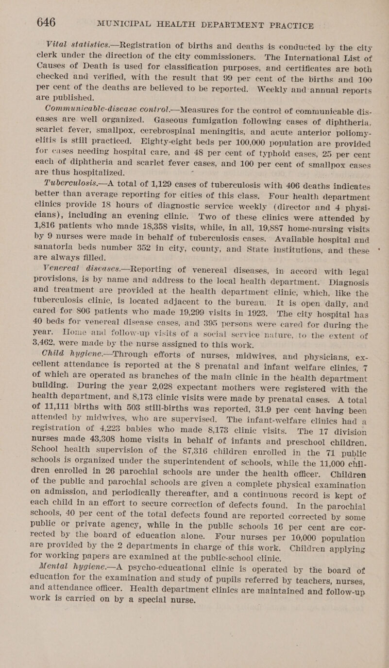  Vital statistics —Registration of births and deaths is conducted by the city clerk under the direction of the city commissioners. The International List of Causes of Death is used for classification purposes, and certificates are both checked and verified, with the result that 99 per cent of the births and 100 per cent of the deaths are believed to be reported. Weekly and annual reports are published. Communicable-disease control.—Measures for the control of communicable dis- eases are well organized. Gaseous fumigation following cases of diphtheria. searlet fever, smallpox, cerebrospinal meningitis, and acute anterior poliomy- elitis is still practiced. EHighty-eight beds per 100,000 population are provided for cases needing hospital care, and 48 per cent of typhoid eases, 25. per cent each of diphtheria and scarlet fever cases, and 100 per cent of smallpox cases are thus hospitalized. a Tuberculosis.—A total of 1,129 cases of tuberculosis with 406 deaths indicates better than average reporting for cities of this class. Four health department clinics provide 18 hours of diagnostic service weekly (director and 4. physi- cians), including an evening clinic. Two of these clinics were attended by 1,816 patients who made 18,358 visits, while, in all, 19,887 home-nursing visits by 9 nurses were made in behalf of tuberculosis cases. Available hospital and sanatoria beds number 352 in city, county, and State institutions, and these are always filled. Venereal diseases.—Reporting of venereal diseases, in accord with legal provisions, is by name and address to the local health department. Diagnosis and treatment are provided at the health department clinie, which, like the tuberculosis clinic, is located adjacent to the bureau. It is open daily, and cared for 806 patients who made 19,299 visits in 1923. The city hospital has 40 beds for venereal disease cases, and 395 persons were cared for during the year. Home and follow-up visits of a social service nature, to the extent of 3,462, were made by the nurse assigned to this work. Child hygiene-—Through efforts of nurses, midwives, and physicians, ex- cellent attendance is reported at the 8 prenatal and infant welfare clinics, 7 of which are operated as branches of the main clinic in the héalth department building. During the year 2,028 expectant mothers were registered with the health department, and 8,173 clinic visits were made by prenatal cases. A total of 11,111 births with 503 still-births was reported, 31.9 per cent having been attended by midwives, who are supervised. The infant-welfare clinics had a registration of 4,223 babies who made 8,173 clinic visits. The 17 division nurses made 43,308 home visits in behalf of infants and preschool children. School health supervision of the 87,316 children enrolled in the 71 public schools is organized under the superintendent of schools, while the 11,000 chil- dren enrolled in 26 parochial schools are under the health officer. Children of the public and parochial schools are given a complete physical examination on admission, and periodically thereafter, and a continuous record is kept of each child in an effort to secure correction of defects found. In the parochial schools, 40 per cent of the total defects found are reported corrected by some public or private agency, while in the public schools 16 per cent are cor- rected by the board of education alone. Four nurses per 10,000 population are provided by the 2 departments in charge of this work. Children applying for working papers are examined at the public-school clinic. Mental hygiene-—A psycho-educational clinic is operated by the board of education for the examination and study of pupils referred by teachers, nurses, and attendance officer. Health department clinics are maintained and follow-up work is carried on by a special nurse.