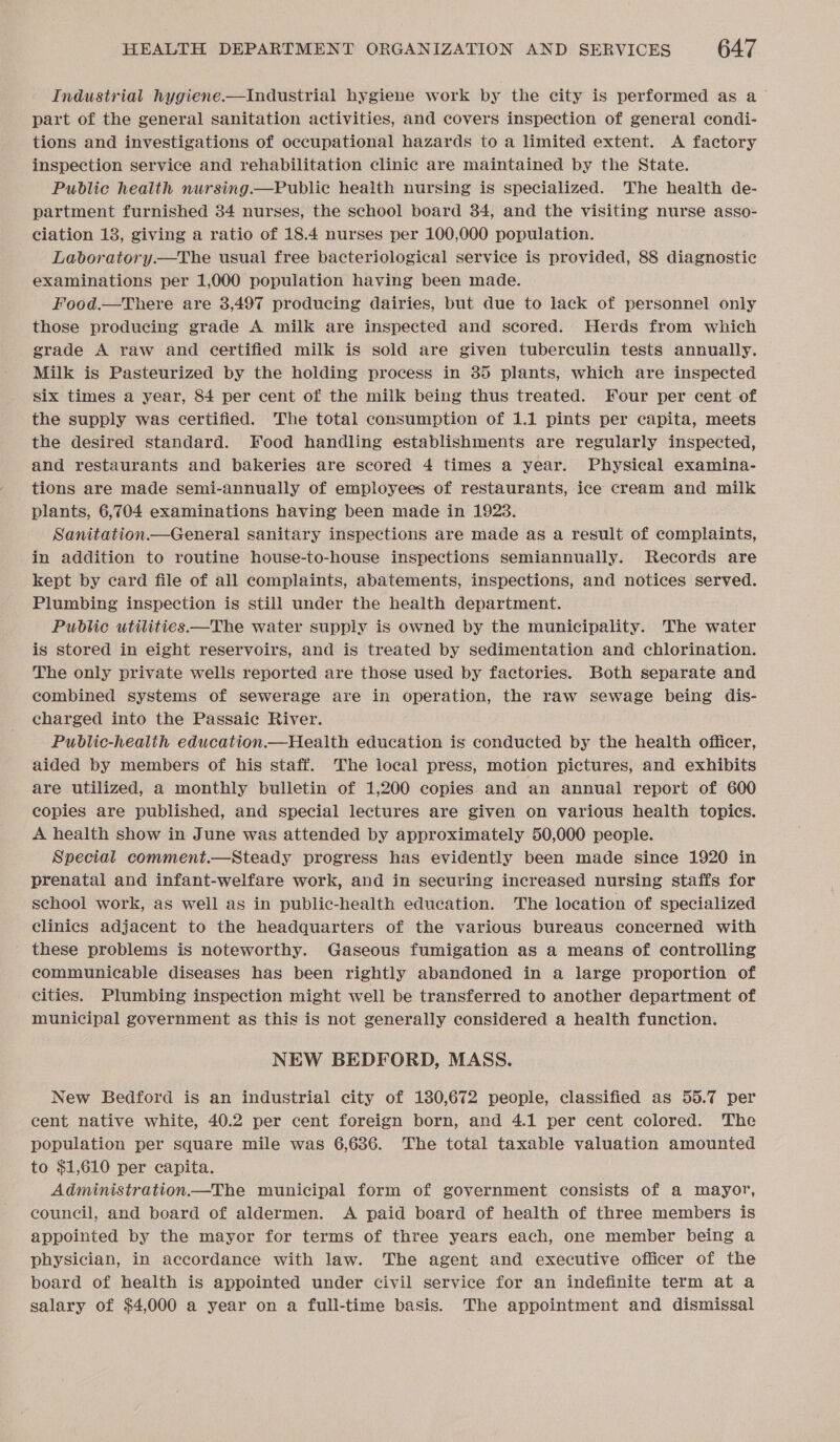 Industrial hygiene.—Industrial hygiene work by the city is performed as a part of the general sanitation activities, and covers inspection of general condi- tions and investigations of occupational hazards to a limited extent. A factory inspection service and rehabilitation clinic are maintained by the State. Public health nursing.—Public heaith nursing is specialized. The health de- partment furnished 34 nurses, the school board 34, and the visiting nurse asso- ciation 13, giving a ratio of 18.4 nurses per 100,000 population. Laboratory.—The usual free bacteriological service is provided, 88 aieleawatic examinations per 1,000 population having been made. Food.—There are 3,497 producing dairies, but due to lack of personnel only those producing grade A milk are inspected and scored. Herds from which grade A raw and certified milk is sold are given tuberculin tests annually. Milk is Pasteurized by the holding process in 35 plants, which are inspected six times a year, 84 per cent of the milk being thus treated. Four per cent of the supply was certified. The total consumption of 1.1 pints per capita, meets the desired standard. Food handling establishments are regularly inspected, and restaurants and bakeries are scored 4 times a year. Physical examina- tions are made semi-annually of employees of restaurants, ice cream and milk plants, 6,704 examinations having been made in 1923. Sanitation.—General sanitary inspections are made as a result of complaints, in addition to routine house-to-house inspections semiannually. Records are kept by card file of all complaints, abatements, inspections, and notices served. Plumbing inspection is still under the health department. Public utilities—The water supply is owned by the municipality. The water is stored in eight reservoirs, and is treated by sedimentation and chlorination. The only private wells reported are those used by factories. Both separate and combined systems of sewerage are in operation, the raw sewage being dis- charged into the Passaic River. : Public-health education.—Health education is conducted by the health officer, aided by members of his staff. The local press, motion pictures, and exhibits are utilized, a monthly bulletin of 1,200 copies and an annual report of 600 copies are published, and special lectures are given on various health topics. A health show in June was attended by approximately 50,000 people. Special comment.—Steady progress has evidently been made since 1920 in prenatal and infant-welfare work, and in securing increased nursing staffs for school work, as well as in public-health education. The location of specialized clinics adjacent to the headquarters of the various bureaus concerned with these problems is noteworthy. Gaseous fumigation as a means of controlling communicable diseases has been rightly abandoned in a large proportion of cities. Plumbing inspection might well be transferred to another department of municipal government as this is not generally considered a health function. NEW BEDFORD, MASS. New Bedford is an industrial city of 130,672 people, classified as 55.7 per cent native white, 40.2 per cent foreign born, and 4.1 per cent colored. The population per square mile was 6,636. The total taxable valuation amounted to $1,610 per capita. Administration—The municipal form of government consists of a mayor, council, and board of aldermen. A paid board of health of three members is appointed by the mayor for terms of three years each, one member being a physician, in accordance with law. The agent and executive officer of the board of health is appointed under civil service for an indefinite term at a salary of $4,000 a year on a full-time basis. The appointment and dismissal