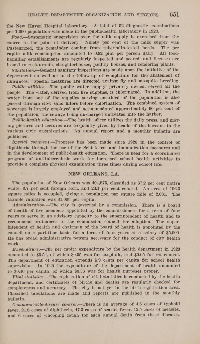 the New Haven Hospital laboratory. A total of 52 diagnostic examinations per 1,000 population was made in the public-health laboratory in 1923, Food.—Systematie supervision over the milk supply is exercised from the source to.the point of delivery. Ninety per cent of the milk supply was Pasteurized, the remainder coming from tuberculin-tested herds. The per capita milk consumption amounted to 0.92 pint per person daily. All food- handling establishments are regularly inspected and scored, and licenses are issued to restaurants, slaughterhouses, poultry houses, and rendering plants. Sanitation.—General sanitary inspections are made upon the initiative of the department as well as in the follow-up of complaints for the abatement of nuisances. Special measures are directed against fly and mosquito breeding. Public utilities—The public water supply, privately owned, served all the people. The water, derived from five supplies, is chlorinated. In addition, the water from one of the supplies serving one-third of the population is also passed through slow sand filters before chlorination. The combined system of sewerage is largely employed and accommodated approximately 90 per cent of the population, the sewage being discharged untreated into the harbor. Pubdlic-health education.—The health officer utilizes the daily press, and mov- ing pictures and lectures are frequently given by heads of the bureaus to the various civic organizations. An annual report and a monthly bulletin are published. Special comment.—Progress has been made since 1920 in the control of diphtheria through the use of the Schick test and immunization measures and in the development of public-health education. There is need for a coordinated program of antituberculosis work for increased school health activities to provide a complete physical examination three times during school life. NEW ORLEANS, LA. The population of New Orleans was 404,575, classified as 67.2 per cent native white, 6.7 per cent foreign born, and 26.1 per cent colored. An area of 196.3 square miles is occupied, giving a population per square mile of 2,061. The taxable valuation was $1,096 per capita. Administration.—The city is governed by a commission. There is a board of health of five members appointed by the commissioners for a term of four years to serve in an advisory capacity to the superintendent of health and to recommend ordinances to the commission council for adoption. The super- intendent of health and chairman of the board of health is appointed by the council on a part-time basis for a term of four years at a salary of $5,000. He has broad administrative powers necessary for the conduct of city health work. EHapenditure.—The per capita expenditure by the health department in 1923 amounted to $0.54, of which $0.05 was for hospitals, and $0.05 for rat control. The department of education expends 5.9 cents per capita for school health supervision. In 1920 the expenditure of the department of health amounted to $0.46 per capita, of which $0.86 was for health purposes proper. Vital statistics.—The registration of vital statistics is conducted by the health department, and certificates of births and deaths are regularly checked for completeness and accuracy. The city is not yet in the birth-registration area. Classified tabulations are made and reports are published in the monthly bulletin. Communicable-disease control.—There is an average of 4.6 cases of typhoid fever, 21.6 cases of diphtheria, 47.5 cases of scarlet fever, 12.5 cases of measles, and 6 cases of whooping cough for each annual death from these diseases.