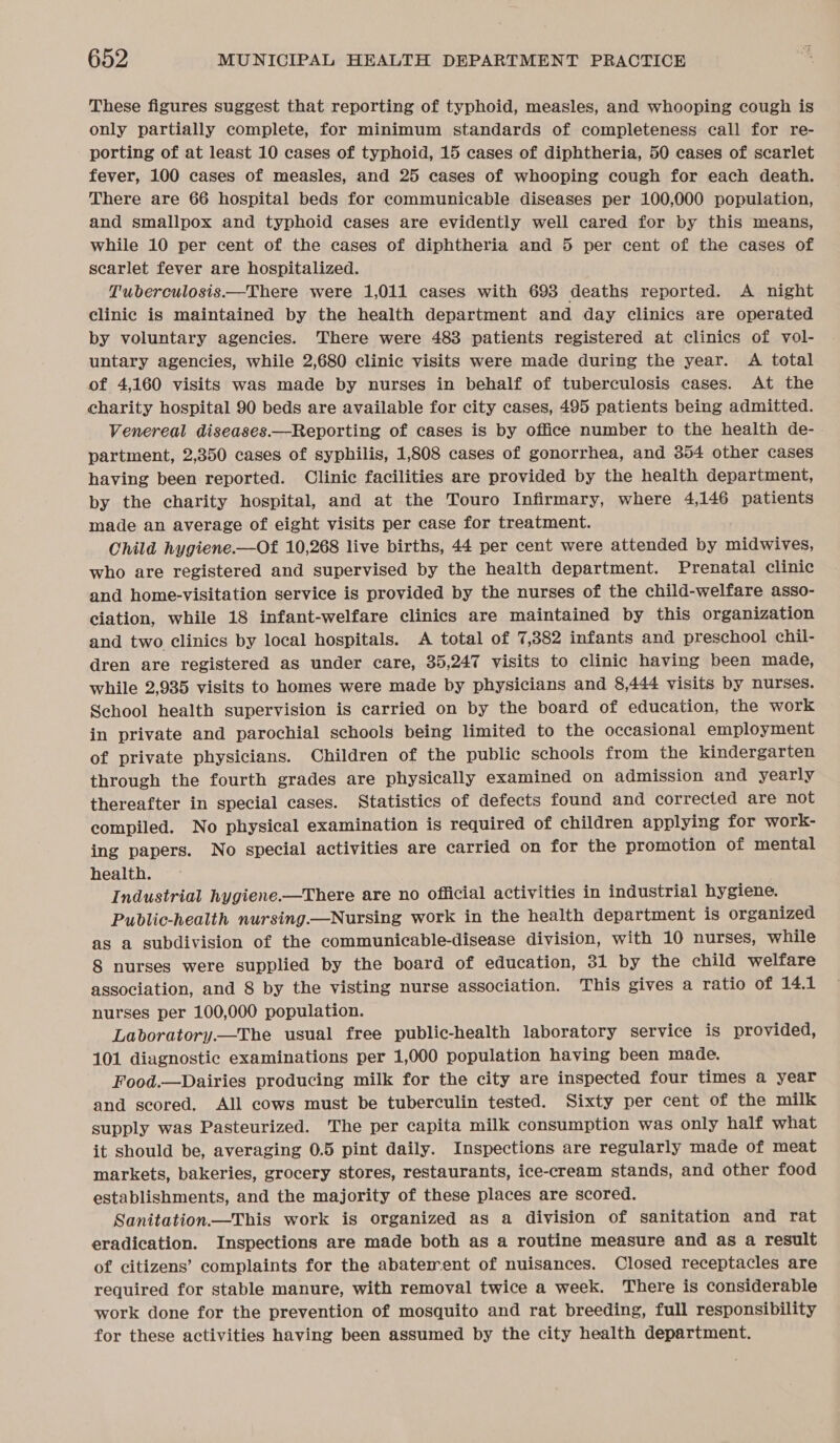 These figures suggest that reporting of typhoid, measles, and whooping cough is only partially complete, for minimum standards of completeness call for re- porting of at least 10 cases of typhoid, 15 cases of diphtheria, 50 cases of scarlet fever, 100 cases of measles, and 25 cases of whooping cough for each death. There are 66 hospital beds for communicable diseases per 100,000 population, and smallpox and typhoid cases are evidently well cared for by this means, while 10 per cent of the cases of diphtheria and 5 per cent of the cases of scarlet fever are hospitalized. Tuberculosis.—There were 1,011 cases with 693 deaths reported. A night clinic is maintained by the health department and day clinics are operated by voluntary agencies. There were 483 patients registered at clinics of vol- untary agencies, while 2,680 clinic visits were made during the year. A total of 4,160 visits was made by nurses in behalf of tuberculosis cases. At the charity hospital 90 beds are available for city cases, 495 patients being admitted. Venereal diseases.—Reporting of cases is by office number to the health de- partment, 2,350 cases of syphilis, 1,808 cases of gonorrhea, and 3854 other cases having been reported. Clinic facilities are provided by the health department, by the charity hospital, and at the Touro Infirmary, where 4,146 patients made an average of eight visits per case for treatment. Child hygiene.—Of 10,268 live births, 44 per cent were attended by midwives, who are registered and supervised by the health department. Prenatal clinic and home-visitation service is provided by the nurses of the child-welfare asso- ciation, while 18 infant-welfare clinics are maintained by this organization and two clinics by local hospitals. A total of 7,382 infants and preschool chil- dren are registered as under care, 35,247 visits to clinic having been made, while 2,935 visits to homes were made by physicians and 8,444 visits by nurses. School health supervision is carried on by the board of education, the work in private and parochial schools being limited to the occasional employment of private physicians. Children of the public schools from the kindergarten through the fourth grades are physically examined on admission and yearly thereafter in special cases. Statistics of defects found and corrected are not compiled. No physical examination is required of children applying for work- ing papers. No special activities are carried on for the promotion of mental health. Industrial hygiene.—There are no official activities in industrial hygiene. Public-health nursing—Nursing work in the health department is organized as a subdivision of the communicable-disease division, with 10 nurses, while 8 nurses were supplied by the board of education, 31 by the child welfare association, and 8 by the visting nurse association. This gives a ratio of 14.1 nurses per 100,000 population. Laboratory.—The usual free public-health laboratory service is provided, 101 diagnostic examinations per 1,000 population having been made. Food.—Dairies producing milk for the city are inspected four times a year and scored. All cows must be tuberculin tested. Sixty per cent of the milk supply was Pasteurized. The per capita milk consumption was only half what it should be, averaging 0.5 pint daily. Inspections are regularly made of meat markets, bakeries, grocery stores, restaurants, ice-cream stands, and other food establishments, and the majority of these places are scored. Sanitation.—This work is organized as a division of sanitation and rat eradication. Inspections are made both as a routine measure and as a result of citizens’ complaints for the abaterrent of nuisances. Closed receptacles are required for stable manure, with removal twice a week. There is considerable work done for the prevention of mosquito and rat breeding, full responsibility for these activities having been assumed by the city health department.