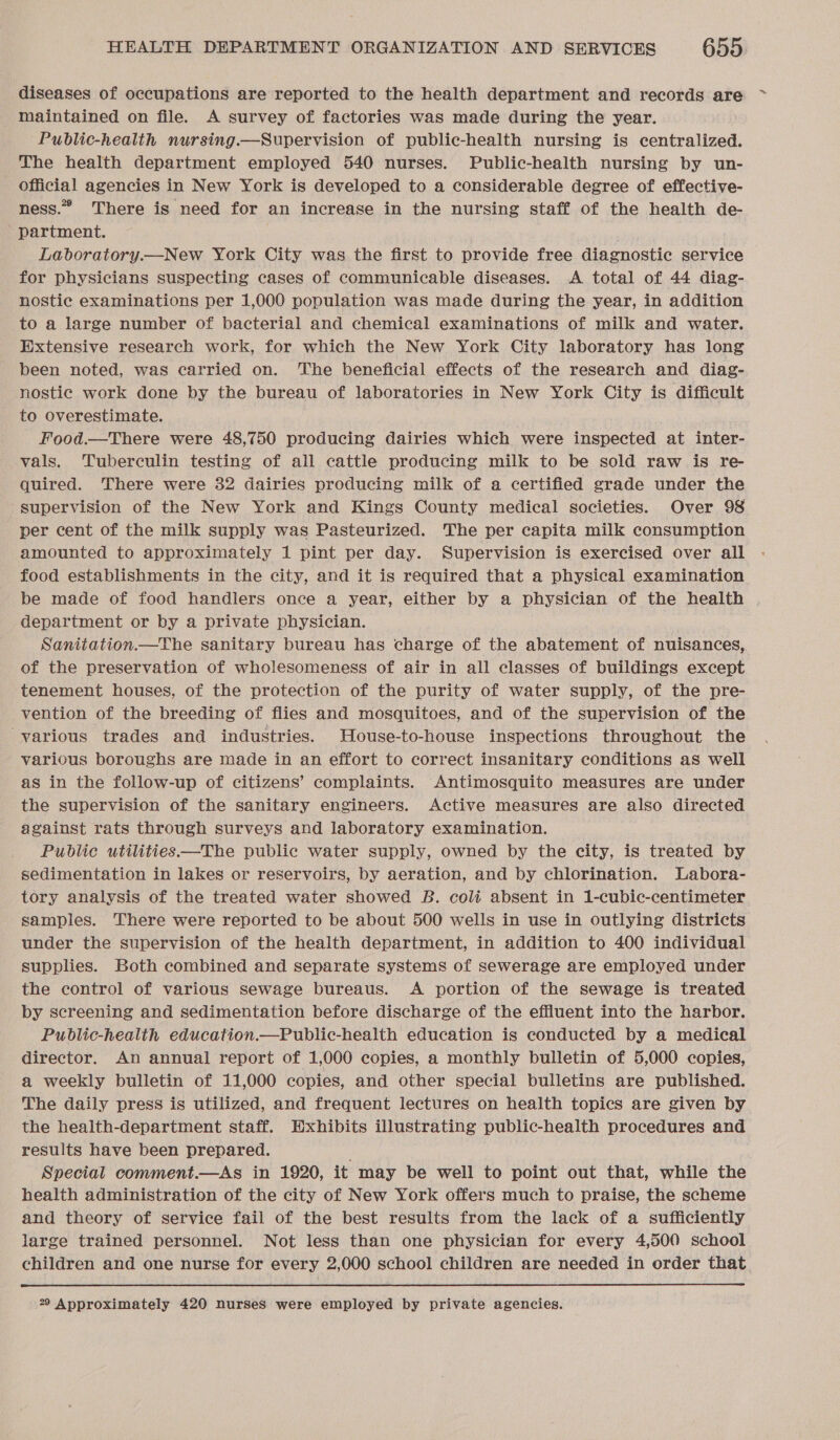 diseases of occupations are reported to the health department and records are maintained on file. A survey of factories was made during the year. Public-health nursing.—Supervision of public-health nursing is centralized. The health department employed 540 nurses. Public-health nursing by un- official agencies in New York is developed to a considerable degree of effective- ness.” There is need for an increase in the nursing staff of the health de- partment. Laboratory.—New York City was the first to provide free diagnostic service for physicians suspecting cases of communicable diseases. &lt;A total of 44 diag- nostic examinations per 1,000 population was made during the year, in addition to a large number of bacterial and chemical examinations of milk and water. Extensive research work, for which the New York City laboratory has long been noted, was carried on. The beneficial effects of the research and diag- nostic work done by the bureau of laboratories in New York City is difficult to overestimate. Food.—There were 48,750 producing dairies which were inspected at inter- vals. Tuberculin testing of all cattle producing milk to be sold raw is re- quired. There were 32 dairies producing milk of a certified grade under the -sgupervision of the New York and Kings County medical societies. Over 98 per cent of the milk supply was Pasteurized. The per capita milk consumption amounted to approximately 1 pint per day. Supervision is exercised over all food establishments in the city, and it is required that a physical examination be made of food handlers once a year, either by a physician of the health department or by a private physician. Sanitation.—The sanitary bureau has charge of the abatement of nuisances, of the preservation of wholesomeness of air in all classes of buildings except tenement houses, of the protection of the purity of water supply, of the pre- vention of the breeding of flies and mosquitoes, and of the supervision of the -yarious trades and industries. House-to-house inspections throughout the various boroughs are made in an effort to correct insanitary conditions as well as in the follow-up of citizens’ complaints. Antimosquito measures are under the supervision of the sanitary engineers. Active measures are also directed against rats through surveys and laboratory examination. Public utilities—The public water supply, owned by the city, is treated by sedimentation in lakes or reservoirs, by aeration, and by chlorination. Labora- tory analysis of the treated water showed B. coli absent in 1-cubic-centimeter samples. There were reported to be about 500 wells in use in outlying districts under the supervision of the health department, in addition to 400 individual supplies. Both combined and separate systems of sewerage are employed under the control of various sewage bureaus. A portion of the sewage is treated by screening and sedimentation before discharge of the effluent into the harbor. Public-healith education.—Public-health education is conducted by a medical director. An annual report of 1,000 copies, a monthly bulletin of 5,000 copies, a weekly bulletin of 11,000 copies, and other special bulletins are published. The daily press is utilized, and frequent lectures on health topics are given by the health-department staff. Exhibits illustrating public-health procedures and results have been prepared. Special comment.—As in 1920, it may be well to point out that, while the health administration of the city of New York offers much to praise, the scheme and theory of service fail of the best results from the lack of a sufficiently large trained personnel. Not less than one physician for every 4,500 school children and one nurse for every 2,000 school children are needed in order that  22 Approximately 420 nurses were employed by private agencies.