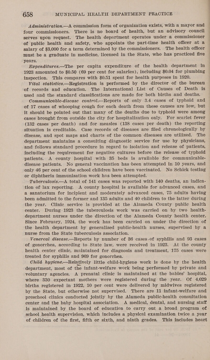 Administration.—A commission form of organization exists, with a mayor and four commissioners. There is no board of health, but an advisory council serves upon request. The health department operates under a commissioner of public health and safety, who appoints the part-time health officer at a salary of $3,000 for a term determined by the commissioners. The health officer must be a graduate in medicine, licensed in the State, who has practiced five years. Expenditures.—The per capita expenditure of the health department in 1923 amounted to $0.50 (69 per cent for salaries), including $0.04 for plumbing inspection. This compares with $0.51 spent for health purposes in 1920. Vital statistics—Registration is performed by the director of the bureau | of records and education. The International List of Causes of Death is used and the standard classifications are made for both births and deaths. Communicable-disease control.—Reports of only 3.4 cases of typhoid and of 17 cases of whooping cough for each death from these causes are low, but it should be pointed out that many of the deaths due to typhoid were among cases brought from outside the city for hospitalization only. For scarlet fever (182 cases per death) and for measles (138 cases per death) the reporting situation is creditable. Case records of diseases are filed chronologically by disease, and spot maps and charts of the common diseases are utilized. The department maintains a consulting diagnostic service for use by physicians, and follows standard procedure in regard to isolation and release of patients, including the requirement for negative cultures before the release of typhoid patients. A county hospital with 35 beds is available for communicable- disease patients. No general vaccination has ‘been attempted in 10 years, and only 46 per cent of the school children have been vaccinated. No Schick testing or diphtheria immunization work has been attempted. Tuberculosis.—A total of 141 cases was reported with 140 deaths, an indica- tion of lax reporting. A county hospital is available for advanced cases, and a sanatorium for incipient and moderately advanced cases, 75 adults having been admitted to the former and 135 adults and 40 children to the latter during the year. Clinic service is provided at the Alameda County public health center. During 1923 the tuberculosis work was carried on by two health- department nurses under the direction of the Alameda County health center. Since February, 1924, the work has been carried on under the direction of the health department by generalized public-health nurses, supervised by a nurse from the State tuberculosis association. Venereal disease.—Reports by number of 36 cases.of syphilis and 93 cases of gonorrhea, according to State law, were received in 19238. At the county health center clinic, maintained for diagnosis and treatment, 175 cases were treated for syphilis and 969 for gonorrhea. Child hygiene. —Relatively little child-hygiene work is done by the health department, most of the infant-welfare work being performed by private and voluntary agencies. A prenatal clinic is maintained at the babies’ hospital, where 330 expectant mothers were registered during the year. Of 4,029 births registered in 1922, 10 per cent were delivered by midwives registered by the State, but otherwise not supervised. There are 11 infant-welfare and preschool clinics conducted jointly by the Alameda public-health consultation center and the baby hospital association. A medical, dental, and nursing staff is maintained by the board of education to carry out a broad program of school health supervision, which includes a physical examination twice a year of children of the first, fifth or sixth, and ninth grades. This includes heart