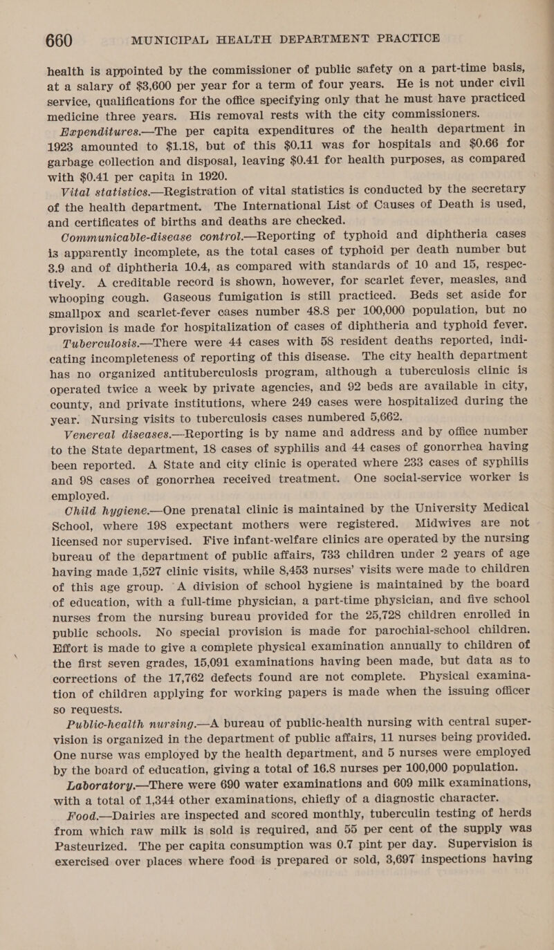 health is appointed by the commissioner of public safety on a part-time basis, at a salary of $3,600 per year for a term of four years. He is not under civil service, qualifications for the office specifying only that he must have practiced medicine three years. His removal rests with the city commissioners. Expenditures.—The per capita expenditures of the health department in 1923 amounted to $1.18, but of this $0.11 was for hospitals and $0.66 for garbage collection and disposal, leaving $0.41 for health purposes, as compared with $0.41 per capita in 1920. Vital statistics—Registration of vital statistics is conducted by the secretary of the health department. The International List of Causes of Death is used, and certificates of births and deaths are checked. Communicable-disease control.—Reporting of typhoid and diphtheria cases is apparently incomplete, as the total cases of typhoid per death number but 3.9 and of diphtheria 10.4, as compared with standards of 10 and 15, respec- tively. A creditable record is shown, however, for scarlet fever, measles, and whooping cough. Gaseous fumigation is still practiced. Beds set aside for smallpox and scarlet-fever cases number 48.8 per 100,000 population, but no provision is made for hospitalization of cases of diphtheria and typhoid fever. Tuberculosis.—There were 44 cases with 58 resident deaths reported, indi- eating incompleteness of reporting of this disease. The city health department has no organized antituberculosis program, although a tuberculosis clinic is operated twice a week by private agencies, and 92 beds are available in city, county, and private institutions, where 249 cases were hospitalized during the year. Nursing visits to tuberculosis cases numbered 5,662. Venereal diseases.—Reporting is by name and address and by office number to the State department, 18 cases of syphilis and 44 cases of gonorrhea having been reported. A State and city clinic is operated where 233 eases of syphilis and 98 cases of gonorrhea received treatment. One social-service worker is employed. Child hygiene.—One prenatal clinic is maintained by the University Medical School, where 198 expectant mothers were registered. Midwives are not licensed nor supervised. Five infant-welfare clinics are operated by the nursing bureau of the department of public affairs, 733 children under 2 years of age having made 1,527 clinic visits, while 8,453 nurses’ visits were made to children of this age group. A division of school hygiene is maintained by the board of education, with a full-time physician, a part-time physician, and five school nurses from the nursing bureau provided for the 25,728 children enrolled in public schools. No special provision is made for parochial-school children. Effort is made to give a complete physical examination annually to children of the first seven grades, 15,091 examinations having been made, but data as to corrections of the 17,762 defects found are not complete. Physical examina- tion of children applying for working papers is made when the issuing officer so requests. Public-health nursing.—A bureau of public-health nursing with central super- vision is organized in the department of public affairs, 11 nurses being provided. One nurse was employed by the health department, and 5 nurses were employed by the board of education, giving a total of 16.8 nurses per 100,000 population. Laboratory.—There were 690 water examinations and 609 milk examinations, with a total of 1,344 other examinations, chiefly of a diagnostic character. Food.—Dairies are inspected and scored monthly, tuberculin testing of herds from which raw milk is sold is required, and 55 per cent of the supply was Pasteurized. The per capita consumption was 0.7 pint per day. Supervision is exercised over places where food is prepared or sold, 3,697 inspections having