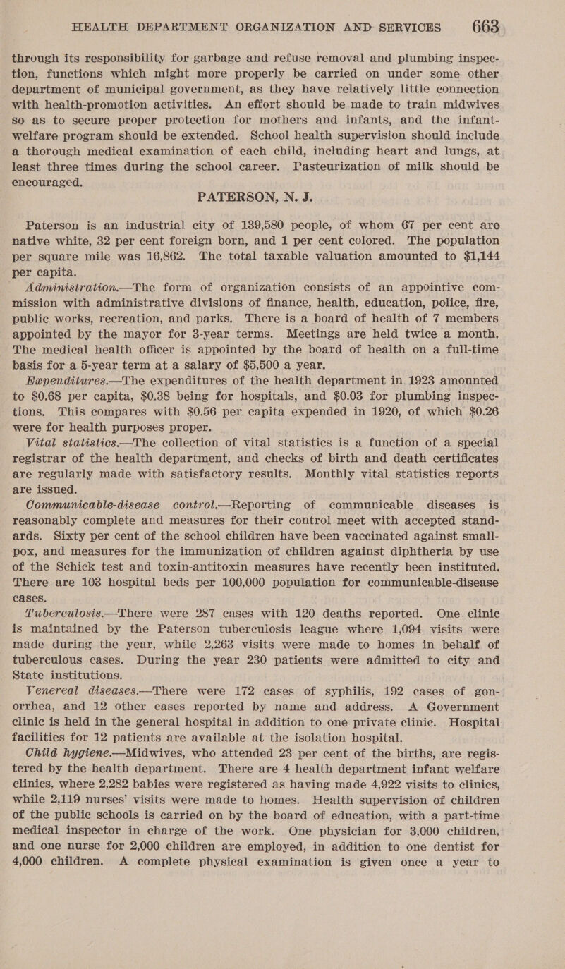 through its responsibility for garbage and refuse removal and plumbing inspec- tion, functions which might more properly be carried on under some other department of municipal government, as they have relatively little connection with health-promotion activities. An effort should be made to train midwives so as to secure proper protection for mothers and infants, and the infant- welfare program should be extended. School health supervision should include a thorough medical examination of each child, including heart and lungs, at least three times during the school career. Pasteurization of milk should be encouraged. PATERSON, N. J. Paterson is an industrial city of 189,580 people, of whom 67 per cent are native white, 32 per cent foreign born, and 1 per cent colored. The population per square mile was 16,862. The total taxable valuation amounted to $1,144 per capita. Administration—The form of organization consists of an appointive com- mission with administrative divisions of finance, health, education, police, fire, public works, recreation, and parks. There is a board of health of 7 members appointed by the mayor for 3-year terms. Meetings are held twice a month. The medical health officer is appointed by the board of health on a full-time basis for a 5-year term at a salary of $5,500 a year. Expenditures.—The expenditures of the health department in 19283 amounted to $0.68 per capita, $0.38 being for hospitals, and $0.03 for plumbing ingspec- tions. This compares with $0.56 per capita expended in 1920, of which $0.26 were for health purposes proper. Vital statistics —The collection of vital statistics is a function of a special registrar of the health department, and checks of birth and death certificates are regularly made with satisfactory results. Monthly vital statistics reports ‘are issued. Communicable-disease control.—Reporting of eomaticauio diseases is reasonably complete and measures for their control meet with accepted stand- ards. Sixty per cent of the school children have been vaccinated against small- pox, and measures for the immunization of children against diphtheria by use of the Schick test and toxin-antitoxin measures have recently been instituted. There are 103 hospital beds per 100,000 population for communicable-disease cases. Tuberculosis —There were 287 cases with 120 deaths reported. One clinic is maintained by the Paterson tuberculosis league where 1,094 visits were made during the year, while 2,263 visits were made to homes in behalf of tuberculous cases. During the year 230 patients were admitted to city and State institutions. Venereal diseases.—There were 172 cases of syphilis, 192 cases of gon- orrhea, and 12 other cases reported by name and address. A Government clinic is held in the general hospital in addition to one private clinic. Hospital facilities for 12 patients are available at the isolation hospital. Child hygiene.—Midwives, who attended 23 per cent of the births, are regis- tered by the health department. There are 4 health department infant welfare clinics, where 2,282 babies were registered as having made 4,922 visits to clinics, while 2,119 nurses’ visits were made to homes. Health supervision of children of the public schools is carried on by the board of education, with a part-time medical inspector in charge of the work. One physician for 3,000 children, | and one nurse for 2,000 children are employed, in addition to one dentist for 4,000 children. A complete physical examination is given once a year to