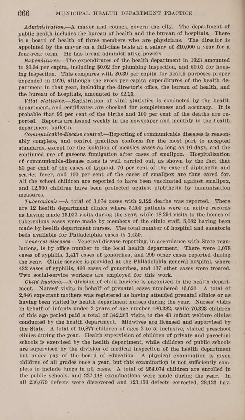 Administration.—A mayor and council govern the city. The department of public health includes the bureau of health and the bureau of hospitals. ‘There is a board of health of three members who are physicians. The director is appointed by the mayor on a full-time basis at a salary of $10,000 a year for a four-year term. He has broad administrative powers. Eapenditures.—The expenditures of the health department in 1923 amounted to $0.34 per capita, including $0.02 for plumbing inspection, and $0.01 for hous- ing inspection. This compares with $0.39 per capita for health purposes proper expended in 1920, although the gross per capita expenditures of the health de- partment in that year, including the director’s office, the bureau of health, and the bureau of hospitals, amounted to $2.15. Vital statistics —Registration of vital statistics is conducted by the health department, and certificates are checked for completeness and accuracy. It is probable that 95 per cent of the births and 100 per cent of the deaths are re- ported. Reports are issued weekly in the newspaper and monthly in the health department bulletin. Communicable-disease control. Poa cnorhae of communicable diseases is reason- ably complete, and control practices conform for the most part to accepted standards, except for the isolation of measles cases as long as 16 days, and the continued use of gaseous fumigation after cases of smallpox. Hospitalization of communicable-disease cases is well carried out, as shown by the fact that 80 per cent of the cases of typhoid, 70 per cent of the case of diphtheria and searlet fever, and 100 per cent of the cases of smallpox are thus cared for. All the school children are reported to have been vaccinated against. smallpox, and 12,500 children have been protected against diphtheria by immunization measures. Tuberculosis.—A total of 3,674 cases with 2,122 deaths was reported. There are 12 health department clinics where 5,209 patients were on active records as having made 13,922 visits during the year, while 18,294 visits to the homes of tuberculous cases were made by members of the clinic staff, 5,082 having been made by health department nurses. The total number of hospital and sanatoria beds available for Philadelphia cases is 1,450. Venereal diseases.—Venereal disease reporting, in accordance with State regu- lations, is by office number to the local health department. There were 1,078 cases of syphilis, 1,417 cases of gonorrhea, and 299 other cases reported during the year. Clinic service is provided at the Philadelphia general hospital, where 482 cases of syphilis, 460 cases of gonorrhea, and 187 other cases were treated. Two social-service workers are employed for this work. Child hygiene.—A division of child hygiene is organized in the health depart- ment. Nurses’ visits in behalf of prenatal cases numbered 16,620. A total of 2,846 expectant mothers was registered as having attended prenatal clinics or as having been visited by health department nurses during the year. Nurses’ visits in behalf of infants under 2 years of age number 186,882, while 70,323 children of this age period paid a total of 342,263 visits to the 48 infant welfare clinics conducted by the health department. Midwives are licensed and supervised by the State. A total of 10,877 children of ages 2 to 5, inclusive, visited preschool clinics during the year. Health supervision of children of private and parochial schools is exercised by the health department, while children of public schools are supervised by the division of medical inspection of the health department but under pay of the board of education. A physical examination is given children of all grades once a year, but this examination is not sufficiently com- plete to include lungs in all cases. A total of 254,074 children are enrolled in the public schools, and 227,148 examinations were made during the year. In all 236,679 defects were discovered and 123,156 defects corrected, 28,123 hay-