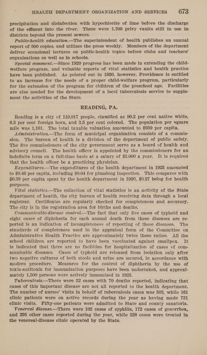 precipitation and disinfection with hypochlorite of lime before the discharge of the effluent into the river. There were 1,700 privy vaults still in use in districts beyond the present sewers. Public-health education.—The superintendent of health publishes an annual report of 500 copies, and utilizes the press weekly. Members of the department deliver occasional lectures on public-health topics before clubs and teachers’ organizations as well as in schools. Special comment.—Since 1920 progress has been made in extending the child- welfare program, and valuable reports of vital statistics and health practice have been published. As pointed out in 1920, however, Providence is entitled to an increase for the needs of a proper child-welfare program, particularly for the extension of the program for children of the preschool age. Facilities are also needed for the development of a local tuberculosis service to supple- ment the activities of the State. READING, PA. Reading is a city of 110,917 people, classified as 90.2 per cent native white, 6.3 per cent foreign born, and 3.5 per cent colored. The population per square mile was 1,161. The total taxable valuation amounted to $939 per capita. Administration.—The form of municipal organization consists of a commis- sion. The bureau of health is a division of the department of public safety. The five commissioners of the city government serve as a board of health and advisory council. The health officer is appointed by the commissioners for an indefinite term on a full-time basis at a salary of $3,000 a year. It is required that the health officer be a practicing physician. Eapenditures.—The expenditures of the health department in 1923 amounted to $0.46 per capita, including $0.04 for plumbing inspection. This compares with $0.89 per capita spent by the health department in 1920, $0.27 being for health purposes. _ Vital statistics——The collection of vital statistics is an activity of the State department of health, the city bureau of health receiving data through a local registrar. Certificates are regularly checked for completeness and accuracy. The city is in the registration area for births and deaths. Communicable-disease controlt.—The fact that only five cases of typhoid and eight cases of diphtheria for each annual death from these diseases are re- ported is an indication of incompleteness of reporting of these diseases. The standards of completeness used in the appraisal form of the Committee on Administrative Health Practice are approximately twice these ratios. All the school children are reported to have been vaccinated against smallpox. It is indicated that there are no facilities for hospitalization of cases of com- municable diseases. Cases of typhoid are released from isolation only after two negative cultures of both stools and urine are secured, in accordance with modern procedure. Measures for the control of diphtheria by the use of toxin-antitoxin for immunization purposes have been undertaken, and approxi- mately 1,500 persons were actively immunized in 1923. Tuberculosis.—There were 52 cases with 70 deaths reported, indicating that cases of this important disease are not all reported to the health department. The number of nurses’ visits in behalf of tuberculosis cases was 503, while 161 clinic patients were on active records during the year as having made 731 elinie visits. Fifty-one patients were admitted to State and county sanatoria. Venereal disease.—There were 102 cases of syphilis, 172 cases of gonorrhea, and 295 other cases reported during the year, while 228 cases were treated in the venereal-disease clinic operated by the State.