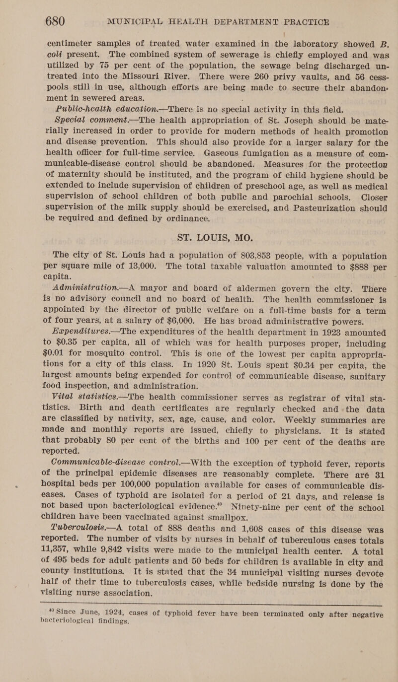 centimeter samples of treated water examined in the laboratory showed B. coli present. The combined system of sewerage is chiefly employed and was utilized by 75 per cent of the population, the sewage being discharged un- treated into the Missouri River. There were 260 privy vaults, and 56 cess- pools still in use, although efforts are being made to secure their abandon- ment in Sewered areas. Public-health education.—There is no Special activity in this field. Special comment.—The health appropriation of St. Joseph should be mate- rially increased in order to provide for madern methods of health promotion and disease prevention. This should also provide for a larger salary for the health officer for full-time service. Gaseous fumigation as a measure of com- municable-disease control should be abandoned. Measures for the protection of maternity should be instituted, and the program of child hygiene should be extended to include supervision of children of preschool age, as well as medical supervision of school children of both public and parochial schools. Closer supervision of the milk supply should be exercised, and Pasteurization should be required and defined by ordinance. ST. LOUIS, MO. The city of St. Louis had a population of 803,853 people, with a population per square mile of 13,000. The total taxable valuation amounted to $888 per capita. Administration—A mayor and board of aldermen govern the city. There is no advisory council and no board of health. The health commissioner is appointed by the director of public welfare on a full-time basis for a term of four years, at a salary of $6,000. He has broad administrative powers. Eapenditures.—The expenditures of the health department in 1923 amounted to $0.85 per capita, all of which was for health purposes proper, including $0.01 for mosquito control. This is one of the lowest per capita appropria- tions for a city of this class. In 1920 St. Louis spent $0.34 per capita, the largest amounts being expended for control of communicable disease, sanitary food inspection, and administration. Vital statistics——The health commissioner serves as registrar of vital sta- tistics. Birth and death certificates are regularly checked andthe data are classified by nativity, sex, age, cause, and color. Weekly summaries are made and monthly reports are issued, chiefly to physicians. It is stated that probably 80 per cent of the a and 100 per cent of the deaths are reported. Communicable-disease control.—With the exception of typhoid fever, reports of the principal epidemic diseases are reasonably complete. There aré 31 hospital beds per 100,000 population available for cases of communicable dis- eases. Cases of typhoid are isolated for a period of 21 days, and release is not based upon bacteriological evidence.” Ninety-nine per cent of the school children have been vaccinated against smallpox. Tuberculosis —A total of 888 deaths and 1,608 cases of this disease was reported. The number of visits by nurses in behalf of tuberculous cases totals 11,357, while 9,842 visits were made to the municipal health center. A total of 495 beds for adult patients and 50 beds for children is available in city and county institutions. It is stated that the 34 municipal visiting nurses devote half of their time to tuberculosis cases, while bedside nursing is done by the visiting nurse association. mettle ie le ete ees st Bytes bb pp Geil eee ae “Since June, 1924, cases of typhoid fever have been terminated only after negative bacteriological findings.