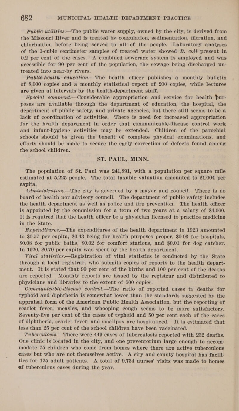 Public utilities—The public water supply, owned by the city, is derived from the Missouri River and is treated by coagulation, sedimentation, filtration, and chlorination before being served to all of the people. Laboratory analyses of the 1-cubic centimeter samples of treated water showed B. coli present in 0.2 per cent of the cases. A combined sewerage system is employed and was accessible for 90 per cent of the population, the sewage being discharged un- treated into near-by rivers. Public-health education—The health officer publishes a monthly bulletin of 8,000 copies and a monthly statistical report of 200 copies, while lectures are given at intervals by the health-department staff. Special comment.—Considerable appropriation and service for health pur- poses are available through the department of education, the hospital, the department of public safety, and private agencies, but there still seems to be a lack of coordination of activities. 'There is need for increased appropriation for the health department in order that communicable-disease control work and infant-hygiene activities may be extended. Children of the parochial schools should be given the benefit of complete physical examinations, and efforts should be made to secure the early correction of defects found among the school children. ST. PAUL, MINN. The population of St. Paul was 241,891, with a population per square mile estimated at 5,225 people. The total taxable valuation amounted to $1,004 per capita. Administration.—The city is governed by a mayor and council. There is no board of health nor advisory council. The department of public safety includes the health department as well as police and fire prevention. The health officer is appointed by the commission for a term of two years at a salary of $4,000. It is required that the health officer be a physician licensed to practice medicine in the State. Ex«penditures.—The expenditures of the health department in 1923 amounted to $0.57 per capita, $0.43 being for health purposes proper, $0.03 for hospitals, $0.08 for public baths, $0.02 for comfort stations, and $0.01 for dog catcher. In 1920, $0.70 per capita was spent by the health department. Vital statistics—Registration of vital statistics is conducted by the State through a local registrar, who submits copies of reports to the health depart- ment. It is stated that 99 per cent of the births and 100 per cent of the deaths are reported. Monthly reports are issued by the registrar and distributed to physicians and libraries to the extent of 500 copies. Communicable-disease control.—The ratio of reported cases to deaths for typhoid and diphtheria is somewhat lower than the standards suggested by the appraisal form of the American Public Health Association, but the reporting of scarlet fever, measles, and whooping cough seems to be more satisfactory. Seventy-five per cent of the cases of typhoid and 50 per cent each of the cases of diphtheria, scarlet fever, and smallpox are hospitalized. It is estimated that less than 25 per cent of the school children have been vaccinated. Tuberculosis.—There were 449 cases of tuberculosis reported with 232 deaths. One clinic is located in the city, and one preventorium large enough to accom- modate 75 children who come from homes where there are active tuberculous cases but who are not themselves active. A city and county hospital has facili- ties for 125 adult patients. A total of 9,734 nurses’ visits was made to homes of tuberculous cases during the year.