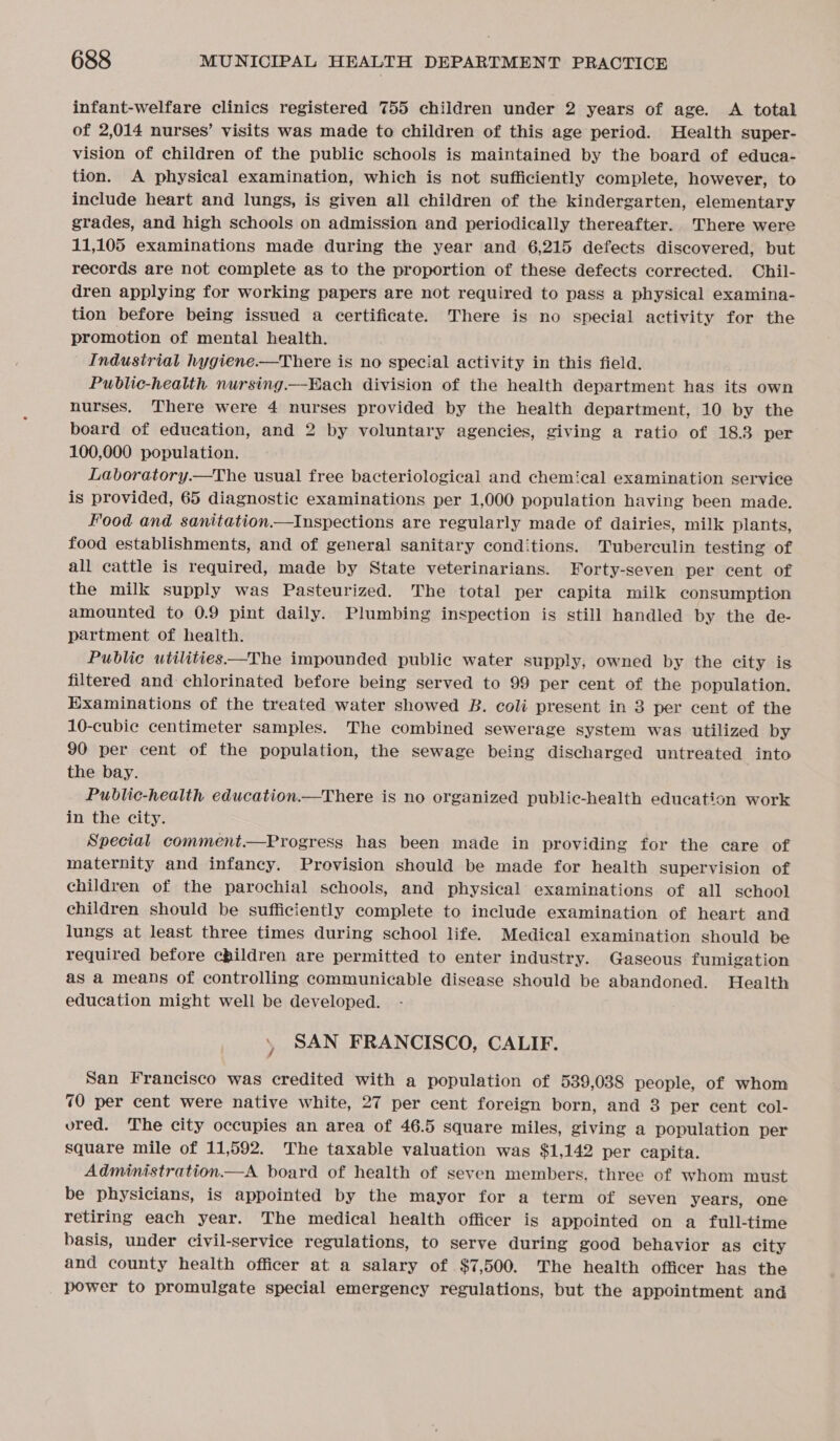 infant-welfare clinics registered 755 children under 2 years of age. A total of 2,014 nurses’ visits was made to children of this age period. Health super- vision of children of the public schools is maintained by the board of educa- tion. A physical examination, which is not sufficiently complete, however, to include heart and lungs, is given all children of the kindergarten, elementary grades, and high schools on admission and periodically thereafter. There were 11,105 examinations made during the year and 6,215 defects discovered, but records are not complete as to the proportion of these defects corrected. Chil- dren applying for working papers are not required to pass a physical examina- tion before being issued a certificate. There is no special activity for the promotion of mental health. Industrial hygiene-—There is no special activity in this field. Public-health nursing.—Hach division of the health department has its own nurses. There were 4 nurses provided by the health department, 10 by the board of education, and 2 by voluntary agencies, giving a ratio of 18.3 per 100,000 population. Laboratory.—The usual free bacteriological and chemical examination service is provided, 65 diagnostic examinations per 1,000 population having been made. Food and sanitation.—Inspections are regularly made of dairies, milk plants, food establishments, and of general sanitary conditions. 'Tuberculin testing of all cattle is required, made by State veterinarians. Forty-seven per cent of the milk supply was Pasteurized. The total per capita milk consumption amounted to 0.9 pint daily. Plumbing inspection is still handled by the de- partment of health. Public utilities—The impounded public water supply, owned by the city is filtered and chlorinated before being served to 99 per cent of the population. Examinations of the treated water showed B. coli present in 3 per cent of the 10-cubie centimeter samples. The combined sewerage system was utilized by 90 per cent of the population, the sewage being discharged untreated into the bay. Public-health education.—There is no organized public-health education work in the city. Special comment.—Progress has been made in providing for the care of maternity and infancy. Provision should be made for health supervision of children of the parochial schools, and physical examinations of all school children should be sufficiently complete to include examination of heart and lungs at least three times during school life. Medical examination should be required before children are permitted to enter industry. Gaseous fumigation as a means of controlling communicable disease should be abandoned. Health education might well be developed. SAN FRANCISCO, CALIF. San Francisco was credited with a population of 539,038 people, of whom 70 per cent were native white, 27 per cent foreign born, and 3 per cent col- ured. The city occupies an area of 46.5 square miles, giving a population per square mile of 11,592. The taxable valuation was $1,142 per capita. Administration.—A board of health of seven members, three of whom must be physicians, is appointed by the mayor for a term of seven years, one retiring each year. The medical health officer is appointed on a full-time basis, under civil-service regulations, to serve during good behavior as city and county health officer at a salary of $7,500. The health officer has the power to promulgate special emergency regulations, but the appointment and
