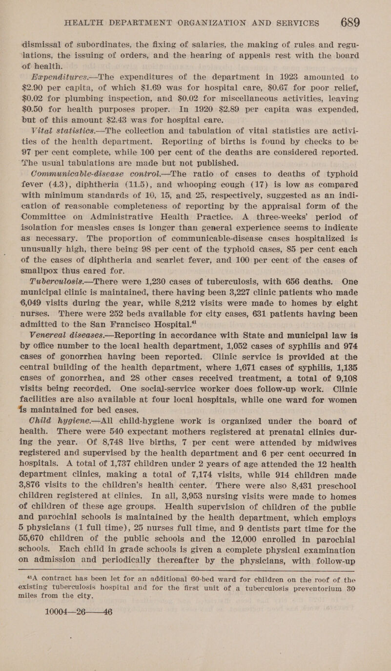 dismissal of subordinates, the fixing of salaries, the making of rules and regu- ‘lations, the issuing of orders, and the hearing of appeals rest with the board of health. Haependitures.—The expenditures of the department in 1928 amounted to $2.90 per capita, of which $1.69 was for hospital care, $0.67 for poor relief, $0.02 for plumbing inspection, and $0.02 for miscellaneous activities, leaving $0.50 for health purposes proper. In 1920 $2.89 per capita was expended, but of this amount $2.43 was for hospital care. Vital statistics—The collection and tabulation of vital statistics are activi- ties of the health department. Reporting of births is found by checks to be 97 per cent complete, while 100 per cent of the deaths are considered reported. ‘he usual tabulations are made but not published. Communicable-disease control——The ratio of cases to deaths of typhoid fever (4.3), diphtheria (11.5), and whooping cough (17) is low as compared with minimum standards of 10, 15, and 25, respectively, suggested as an indi- cation of reasonable completeness of reporting by the appraisal form of the Committee on Administrative Health Practice. A_ three-weeks’ period of isolation for measles cases is longer than general experience seems to indicate as necessary. The proportion of communicable-disease cases hospitalized is unusually high, there being 98 per cent of the typhoid cases, 85 per cent each of the cases of diphtheria and scarlet fever, and 100 per cent of the cases of smallpox thus cared for. Tuberculosis.—There were 1,230 cases of tuberculosis, with 656 deaths. One municipal clinic is maintained, there having been 3,227 clinic patients who made 6,049 visits during the year, while 8,212 visits were made to homes by. eight _ hurses. There were 252 beds available for city cases, 631 patients having been admitted to the San Francisco Hospital.” Venereal diseases.—Reporting in accordance with State and municipal law is by office number to the local health department, 1,052 cases of syphilis and 974 cases of gonorrhea having been reported. Clinic service is provided at the central building of the health department, where 1,671 cases of syphilis, 1,135 eases of gonorrhea, and 28 other cases received treatment, a total of 9,108 visits being recorded. One social-service worker does follow-up work. Clinic facilities are also available at four local hospitals, while one ward for women 4s maintained for bed cases. Child hygiene—All child-hygiene work is organized under the board of health. There were 540 expectant mothers registered at prenatal clinics dur- ing the year. Of 8,748 live births, 7 per cent were attended by midwives registered and supervised by the health department and 6 per cent occurred in hospitals. A total of 1,737 children under 2 years of age attended the 12 health department clinics, making a total of 7,174 visits, while 914 children made 3,876 visits to the children’s health center. There were also 8,481 preschool children registered at clinics. In all, 3,953 nursing visits were made to homes of children of these age groups. Health supervision of children of the public and parochial schools is maintained by the health department, which employs 5 physicians (1 full time), 25 nurses full time, and 9 dentists part time for the 55,670 children of the public schools and the 12,000 enrolled in parochial schools. Each child in grade schools is given a complete physical examination on admission and periodically thereafter by the physicians, with follow-up  41A contract has been let for an additional 60-bed ward for children on the roof of the existing tuberculosis hospital and for the first unit of a tuberculosis preventorium 30 miles from the city. 10004—26—46