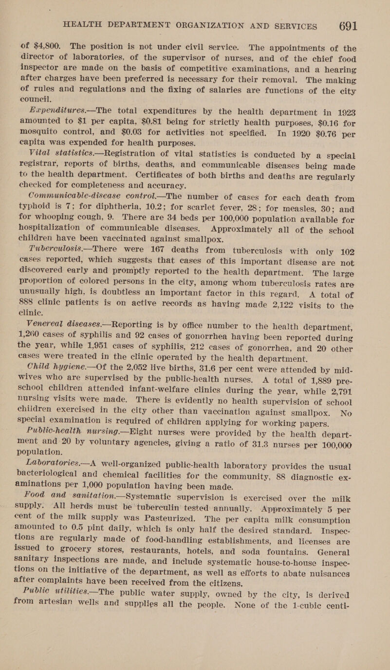 of $4,800. The position is not under civil service. The appointments of the director of laboratories, of the supervisor of nurses, and of the chief food inspector are made on the basis of competitive examinations, and a hearing after charges have been preferred is necessary for their removal. The making of rules and regulations and the fixing of salaries are functions of the city council. Kupenditures.—The total expenditures by the health department in 1923 amounted to $1 per capita, $0.81 being for strictly health purposes, $0.16 for mosquito control, and $0.03 for activities not specified. In 1920 $0.76 per capita was expended for health purposes. Vital statistics.—Registration of vital statistics is conducted by a special registrar, reports of births, deaths, and communicable diseases being made to the health department. Certificates of both births and deaths are regularly checked for completeness and accuracy. Communicable-disease control—The number of cases for each death from typhoid is 7; for diphtheria, 10.2; for scarlet fever, 28; for measles, 30; and for whooping cough, 9. There are 34 beds per 100,000 population available for hospitalization of communicable diseases. Approximately all of the school children have been vaccinated against smallpox. T'uberculosis.—There were 167 deaths from tuberculosis with only 102 cases reported, which suggests that cases of this important disease are not discovered early and promptly reported to the health department. The large proportion of colored persons in the city, among whom tuberculosis rates are unusually high, is doubtless an important factor in this regard. &lt;A total of 888 clinic patients is on active records as having made 2,122 visits to the clinic. Venereal diseases.—Reporting is by office number to the health department, 1,260 cases of syphilis and 92 cases of gonorrhea having been reported during the year, while 1,951 cases of Syphilis, 212 cases of gonorrhea, and 20 other cases were treated in the clinic operated by the health department. Child hygiene.—Of the 2,052 live births, 31.6 per cent were attended by mid- wives who are supervised by the public-health nurses. A total of 1,889 pre- School children attended infant-welfare clinics during the year, while 2,791 nursing visits were made. There is evidently no health supervision of school children exercised in the city other than vaccination against smallpox. No special examination is required of children applying for working papers. Public-health nursing—Bight nurses were provided by the health depart- ment and 20 by voluntary agencies, giving a ratio of 31.3 nurses per 100,000 population. Labvoratories.—A well-organized public-health laboratory provides the usual bacteriological and chemical facilities for the community, 88 diagnostic ex- aminations per 1,000 population having been made. Food and sanitation—Systematic supervision is exercised over the milk supply. All herds must be ‘tuberculin’ tested annually. Approximately 5 per cent of the milk supply was Pasteurized. The per capita milk consumption amounted to 0.5 pint daily, which is only half the desired standard. Inspec- tions are regularly made of food-handling establishments, and licenses are issued to grocery stores, restaurants, hotels, and soda fountains. General sanitary inspections are made, and include systematic house-to-house inspec- tions on the initiative of the department, as well as efforts to abate nuisances after complaints have been received from the citizens. Public utilities—The public water supply, owned by the city, is derived from artesian wells and supplies all the people. None of the 1-cubie centi-