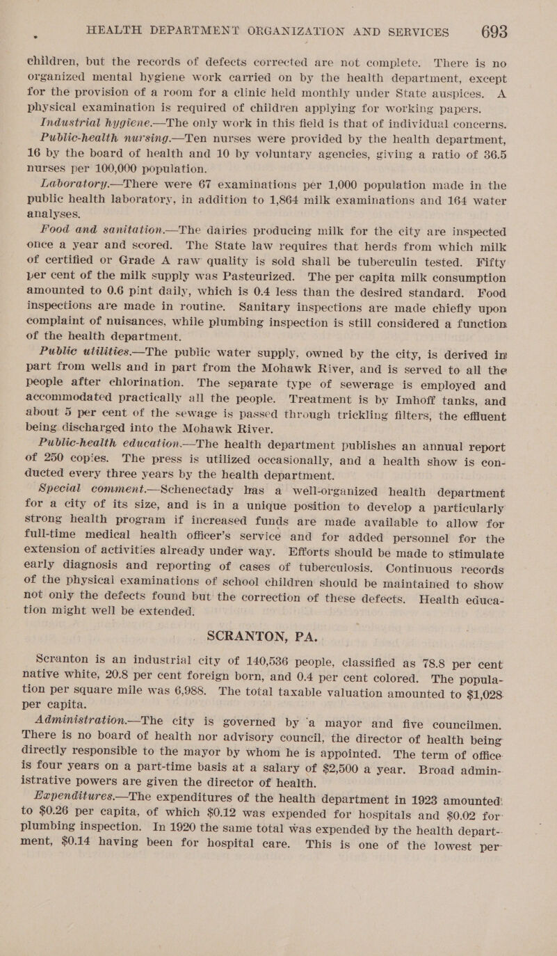 children, but the records of defects corrected are not complete. There is no organized mental hygiene work carried on by the health department, except for the provision of a room for a clinic held monthly under State auspices. A physical examination is required of children applying for working papers. Industrial hygiene.—The only work in this field is that of individual concerns. Public-health nursing.—Ten nurses were provided by the health department, 16 by the board of health and 10 by voluntary agencies, giving a ratio of 36.5 nurses per 100,000 population. Laboratory—There were 67 examinations per 1,000 population made in the public health laboratory, in addition to 1,864 milk examinations and 164 water analyses. Food and sanitation—The dairies producing milk for the city are inspected once a year and scored. The State law requires that herds from which milk of certified or Grade A raw quality is sold shall be tuberculin tested. Fifty per cent of the milk supply was Pasteurized. The per capita milk consumption amounted to 0.6 pint daily, which is 0.4 less than the desired standard. Food inspections are made in routine. Sanitary inspections are made chiefly upon complaint of nuisances, while plumbing inspection is still considered a function of the health department. Public utilities——The public water supply, owned by the city, is derived in part from wells and in part from the Mohawk River, and is served to all the people after chlorination. The separate type of sewerage is employed and accommodated practically all the people. Treatment is by Imhoff tanks, and about 5 per cent of the sewage is passed through trickling filters, the effluent being. discharged into the Mohawk River. Public-health education—The health department publishes an annual report of 250 copies. The press is utilized occasionally, and a health show is econ- ducted every three years by the health department. Special comment.—Schenectady has a well-organized health department for a city of its size, and is in a unique position to develop a particularly strong health program if increased funds are made available to allow for full-time medical health officer’s service and for added personnel for the extension of activities already under way. Efforts should be made to stimulate early diagnosis and reporting of cases of tuberculosis. Continuous records of the physical examinations of school children should be maintained to show not only the defects found but the correction of these defects. Health educa- tion might well be extended. SCRANTON, PA. Scranton is an industrial city of 140,536 people, classified as 78.8 per cent native white, 20.8 per cent foreign born, and 0.4 per cent colored. The popula- tion per square mile was 6,988. The total taxable valuation amounted to $1,028. per capita. ; Administration—tThe city is governed by ‘a mayor and five councilmen. There is no board of health nor advisory council, the director of health being directly responsible to the mayor by whom he is appointed. The term of office: is four years on a part-time basis at a salary of $2,500 a year. Broad admin-. istrative powers are given the director of health. Eapenditures.—The expenditures of the health department in 1923 amounted: to $0.26 per capita, of which $0.12 was expended for hospitals and $0.02 for: plumbing inspection. In 1920 the same total was expended by the health depart-- ment, $0.14 having been for hospital care. This is one of the lowest per”