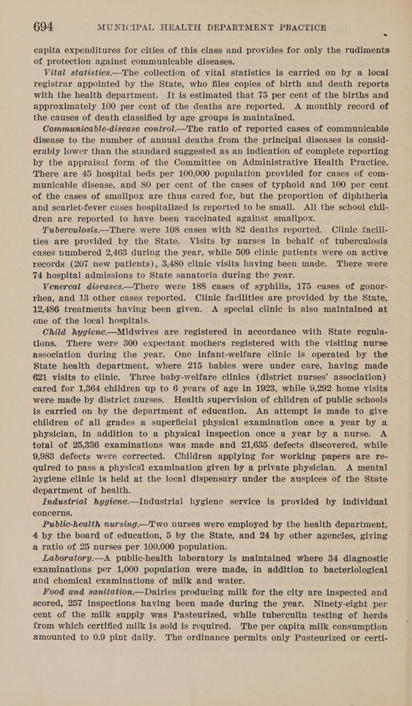 capita expenditures for cities of this class and provides for only the rudiments of protection against communicable diseases. Vital statistics—The collection of vital statistics is carried on -by a local registrar appointed by the State, who files copies of birth and death reports with the health department. It is estimated that 75 per cent of the births and approximately 100 per cent of the deaths are reported. A monthly record of the causes of death classified by age groups is maintained. Communicable-disease control.—The ratio of reported cases of communicable disease to the number of annual deaths from the principal diseases is consid- erably lower than the standard suggested as an indication of complete reporting by the appraisal form of the Committee on Administrative Health Practice. There are 45 hospital beds per 100,000 population provided for cases of com- municable disease, and 80 per cent of the cases of typhoid and 100 per cent of the cases of smallpox are thus cared for, but the proportion of diphtheria and scarlet-fever cases hospitalized is reported to be small. All the school chil- dren are reported to have been vaccinated against smallpox. Tuberculosis.—There were 108 cases with 82 deaths reported. Clinic facili- ties are provided by the State. Visits by nurses in behalf of tuberculosis cases numbered 2,463 during the year, while 509 clinic patients were on active records (207 new patients), 3,480 clinic visits having been made. There were 74 hospital admissions to State sanatoria during the year. Venereal diseases.—There were 188 cases of syphilis, 175 cases of gonor- rhea, and 13 other cases reported. Clinic facilities are provided by the State, 12,486 treatments having been given. A special clinic is also maintained at one of the local hospitals. Child hygiene-—Midwives are registered in accordance with State regula- tions. There were 300 expectant mothers registered with the visiting nurse association during the year. One infant-welfare clinic is operated by the State health department, where 215 babies were under care, having made 621 visits to clinic. Three baby-welfare clinics (district nurses’ association) eared for 1,364 children up to 6 years of age in 1923, while 9,292 home visits were made by district nurses. Health supervision of children of public schools is carried on by the department of education. An attempt is made to give children of all grades a superficial physical examination once a year by a physician, in addition to a physical inspection once a year by a nurse. A total of 25,336 examinations was made and 21,635 defects discovered, while 9,983 defects were corrected. Children applying for working papers are re- quired to pass a physical examination given by a private physician. A mental nygiene clinic is held at the local dispensary under the auspices of the State department of health. Industrial hygiene.—Industrial hygiene service is provided by individual concerns, Pubdlic-health nursing.—Two nurses were employed by the health department, 4 by the board of education, 5 by the State, and 24 by other agencies, giving a ratio of 25 nurses per 100,000 population. Laboratory.—A public-health laboratory is maintained where 34 diagnostic examinations per 1,000 population were made, in addition to bacteriological and chemical examinations of milk and water. Food and sanitation—Dairies producing milk for the city are inspected and scored, 257 inspections having been made during the year. Ninety-eight per cent of the milk supply was Pasteurized, while tuberculin testing of herds from which certified milk is sold is required. The per capita milk consumption amounted to 0.9 pint daily. The ordinance permits only Pasteurized or certi-