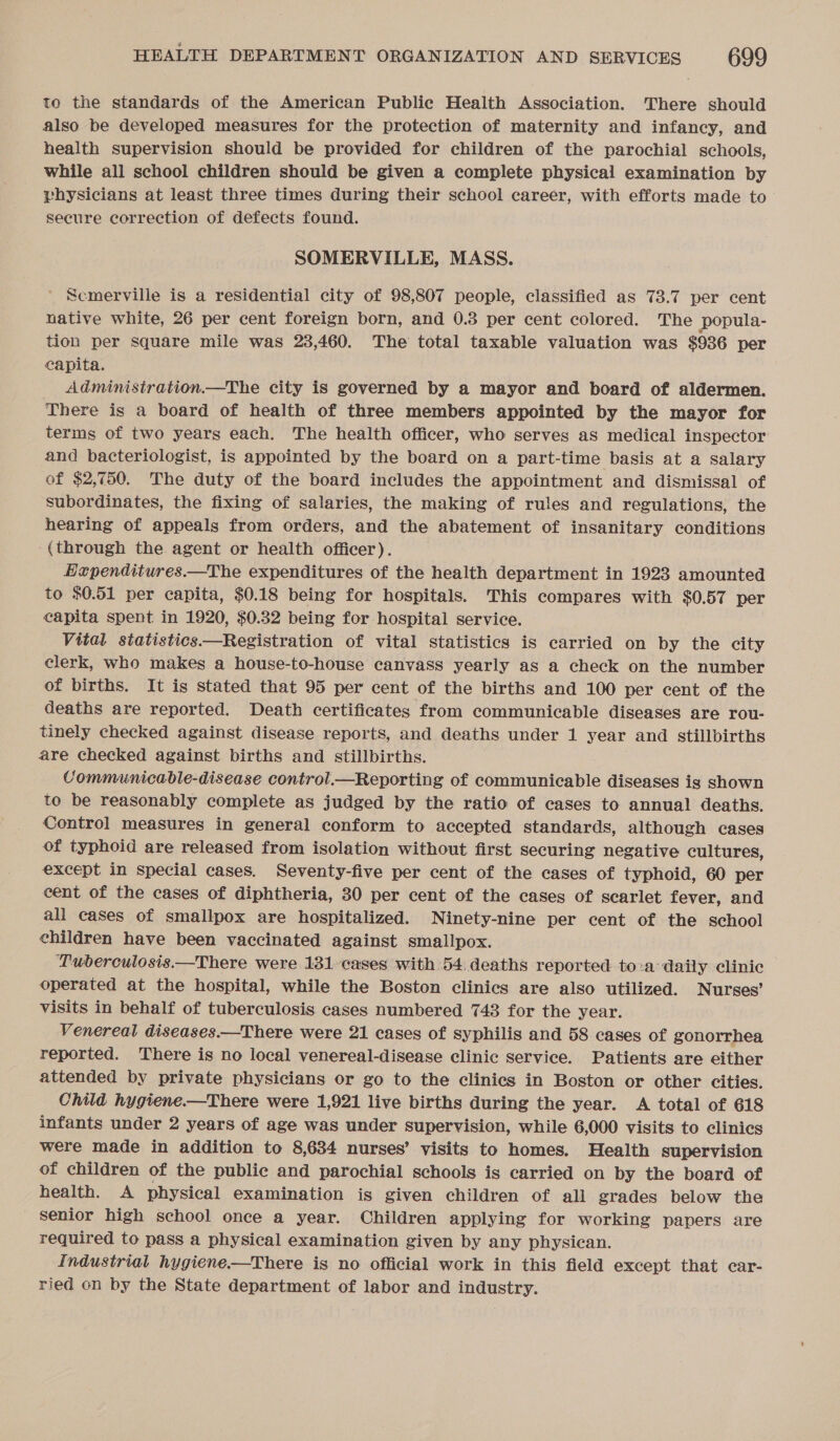 to the standards of the American Public Health Association. There should also be developed measures for the protection of maternity and infancy, and health supervision should be provided for children of the parochial schools, while all school children should be given a complete physical examination by vhysicians at least three times during their school career, with efforts made to secure correction of defects found. SOMERVILLE, MASS. Scmerville is a residential city of 98,807 people, classified as 73.7 per cent native white, 26 per cent foreign born, and 0.3 per cent colored. The popula- tion per square mile was 23,460. The total taxable valuation was $936 per capita. Adminisiration.—The city is governed by a mayor and board of aldermen. There is a board of health of three members appointed by the mayor for terms of two years each. The health officer, who serves as medical inspector and bacteriologist, is appointed by the board on a part-time basis at a salary of $2,750. The duty of the board includes the appointment and dismissal of subordinates, the fixing of salaries, the making of rules and regulations, the hearing of appeals from orders, and the abatement of insanitary conditions (through the agent or health officer). Lapenditures.—The expenditures of the health department in 1923 amounted to $0.51 per capita, $0.18 being for hospitals. This compares with $0.57 per capita spent in 1920, $0.32 being for hospital service. Vital statistics—Registration of vital statistics is carried on by the city clerk, who makes a house-to-house canvass yearly as a check on the number of births. It is stated that 95 per cent of the births and 100 per cent of the deaths are reported. Death certificates from communicable diseases are rou- tinely checked against disease reports, and deaths under 1 year and stillbirths are checked against births and stillbirths. CVommunicable-disease control.—Reporting of communicable diseases is shown to be reasonably complete as judged by the ratio of cases to annual deaths. Control measures in general conform to accepted standards, although cases of typhoid are released from isolation without first securing negative cultures, except in special cases. Seventy-five per cent of the cases of typhoid, 60 per cent of the cases of diphtheria, 30 per cent of the cases of scarlet fever, and all cases of smallpox are hospitalized. Ninety-nine per cent of the school children have been vaccinated against smallpox. ‘Tuberculosis.—There were 131 cases with 54, deaths reported to:a daily clinic operated at the hospital, while the Boston clinics are also utilized. Nurses’ visits in behalf of tuberculosis cases numbered 743 for the year. Venereal diseases.—There were 21 cases of syphilis and 58 cases of gonorrhea reported. There is no local venereal-disease clinic service. Patients are either attended by private physicians or go to the clinics in Boston or other cities. Child hygiene.—There were 1,921 live births during the year. A total of 618 infants under 2 years of age was under supervision, while 6,000 visits to clinics were made in addition to 8,634 nurses’ visits to homes. Health supervision of children of the public and parochial schools is carried on by the board of health. A physical examination is given children of all grades below the senior high school once a year. Children applying for working papers are required to pass a physical examination given by any physican. Industrial hygiene——There is no official work in this field except that car- ried on by the State department of labor and industry.