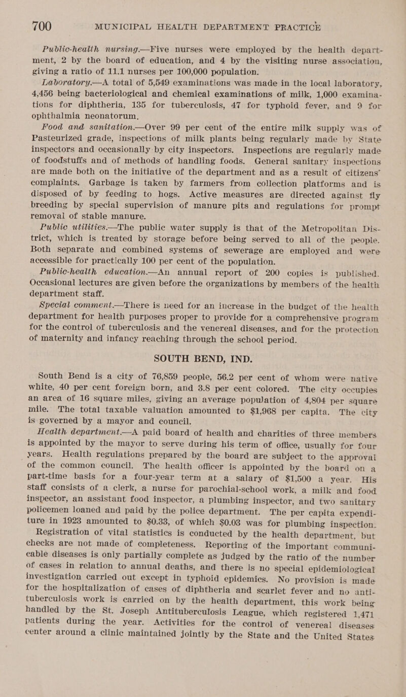 Public-healith nursing—Five nurses were employed by the health depart- ment, 2 by the board of education, and 4 by the visiting nurse association, giving a ratio of 11.1 nurses per 100,000 population. Laboratory.—aA total of 5,549 examinations was made in the local laboratory, 4,456 being bacteriological and chemical examinations of milk, 1,000 examina- tions for diphtheria, 135 for tuberculosis, 47 for typhoid fever, and 9 for ophthalmia neonatorum, Food and sanitation—Over 99 per cent of the entire milk supply was of Pasteurized grade, inspections of milk plants being regularly made by State inspectors and occasionally by city inspectors. Inspections are regularly made of foodstuffs and of methods of handling foods. General sanitary inspections are made both on the initiative of the department and as a result of citizens’ complaints. Garbage is taken by farmers from collection platforms and is disposed of by feeding to hogs. Active measures are directed against fly breeding by special supervision of manure pits and regulations for prompt removal of stable manure. Public utilities—The public water supply is that of the Metropolitan Dis- trict, which is treated by storage before being served to all of the people. Both separate and combined systems of sewerage are employed and were accessible for practically 100 per cent of the population. Public-health education.—An annual report of 200 copies is published. Occasional lectures are given before the organizations by members of the health department staff. Special comment.—There is need for an increase in the budget of the health department for health purposes proper to provide for a comprehensive program for the control of tuberculosis and the venereal diseases, and for the protection of maternity and infancy reaching through the school period. SOUTH BEND, IND. South Bend is a city of 76,859 people, 56.2 per cent of whom were native white, 40 per cent foreign born, and 3.8 per cent colored. The city occupies an area of 16 square miles, giving an average population of 4,804 per square mile. The total taxable valuation amounted to $1,968 per capita. The city is governed by a mayor and council. Health department—A paid board of health and charities of three members is appointed by the mayor to serve during his term of office, usually for four years. Health regulations prepared by the board are subject to the approval of the common council. The health officer is appointed by the board on a part-time basis for a four-year term at a Salary of $1,500 a year. His Staff consists of a clerk, a nurse for parochial-school work, a milk and food inspector, an assistant food inspector, a plumbing inspector, and two sanitary policemen loaned and paid by the police department. The per capita expendi- ture in 1923 amounted to $0.38, of which $0.03 was for plumbing inspection: Registration of vital statistics is conducted by the health department, but checks are not made of completeness. Reporting of the important communi- cable diseases is only partially complete as judged by the ratio of the number of cases in relation to annual deaths, and there is no special epidemiological investigation carried out except in typhoid epidemics. No provision is made for the hospitalization of cases of diphtheria and scarlet fever and no anti- tuberculosis work is carried on by the health department, this work being handled by the St. Joseph Antituberculosis League, which registered 1,471 patients during the year. Activities for the control of venereal diseases: center around a clinic maintained jointly by the State and the United States