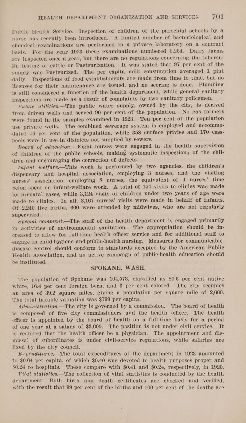 Public Health Service. Inspection of children of the parochial schools by a nurse has recently been introduced. A limited number of bacteriological and chemical examinations are performed in a private laboratory on a contract basis. For the year 1923 these examinations numbered 6,264. Dairy farms are inspected once a year, but there are no regulations concerning the tubercu- lin testing of cattle or Pasteurization. It was stated that 97 per cent of the supply was Pasteurized. The per capita milk consumption averaged 1 pint daily. Inspections of food establishments are made from time to time, but no licenses for their maintenance are issued, and no scoring is done. Plumbing is still considered a function of the health department, while general sanitary inspections are made as a result of complaints by two sanitary policemen. Public utilities—The public water supply, owned by the city, is derived from driven wells and served 90 per cent of the population. No gas formers were found in the samples examined in 1923. Ten per cent of the population use private wells. The combined sewerage system is employed and accommo- dated 70 per cent of the population, while 358 surface privies and 170 cess: pools were in use in districts not supplied by sewers. Board of education.—Eight nurses were engaged in the health supervision of children of the public schools, making systematic inspections of the chil- dren and encouraging the correction of defects. Infant welfare—This work is performed by two agencies, the children’s dispensary and hospital association, employing 38 nurses, and the visiting nurses’ association, employing 8 nurses, the equivalent of 4 nurses’ time being spent on infant-welfare work. A total of 154 visits to clinics was made by prenatal cases, while 3,124 visits of children under two years of age were made to clinics. In all, 8,167 nurses’ visits were made in behalf of infants. Of 2,240 live births, 600 were attended by midwives, who are not regularly supervised. Special comment.—The staff of the health department is engaged primarily in activities of environmental sanitation. The appropriation should be in- creased to allow for full-time health officer service and for additional staff to engage in child hygiene and public-health nursing. Measures for communicable- disease control should conform to standards accepted by the American Public Health Association, and an active campaign of public-health education should be instituted. SPOKANE, WASH. The population of Spokane was 104,573, classified as 80.6 per cent native white, 16.4 per cent foreign born, and 3 per cent colored. The city occupies an area of 39.2 square miles, giving a population per square mile of 2,660. The total taxable valuation was $799 per capita. Administration—The city is governed by a commission. The board of health is composed of five city commissioners and the health officer. The health officer is appointed by the board of health on a full-time basis for a period of one year at a salary of $3,600. The position is not under civil service. It is required that the health officer be a physician. The appointment and dis- missal of subordinates is under civil-service regulations, while salaries are fixed by the city council. Expenditures.—The total expenditures of the department in 1923 amounted to $0.64 per capita, of which $0.40 was devoted to health purposes proper and $0.24 to hospitals. These compare with $0.41 and $0.24, respectively, in 1920. Vital statistics—The collection of vital statistics is conducted by the health department. Both birth and death certificates are checked and _ verified, with the result that 99 per cent of the births and 100 per cent of the deaths are