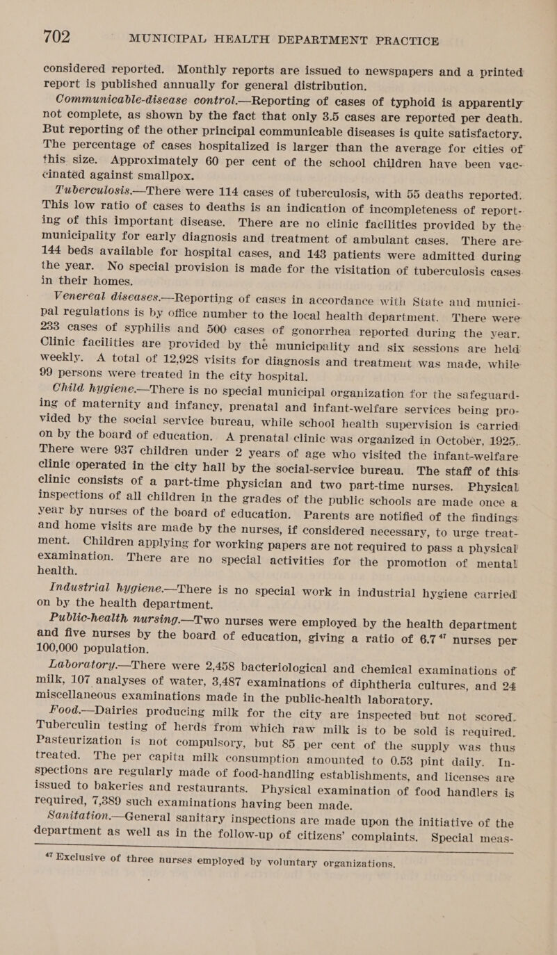 considered reported. Monthly reports are issued to newspapers and a printed report is published annually for general distribution. Communicable-disease control.—Reporting of cases of typhoid is apparently not complete, as shown by the fact that only 3.5 cases are reported per death. But reporting of the other principal communicable diseases is quite satisfactory. The percentage of cases hospitalized is larger than the average for cities of this size. Approximately 60 per cent of the school children have been vac- cinated against smallpox. Tuberculosis.—There were 114 cases of tuberculosis, with 55 deaths reported.. This low ratio of cases to deaths is an indication of incompleteness of report-- ing of this important disease. There are no clinie facilities provided by the municipality for early diagnosis and treatment of ambulant cases. There are 144 beds available for hospital cases, and 143 patients were admitted during the year. No special provision is made for the visitation of tuberculosis cases. in their homes. Venereal diseases.—Reporting of cases in accordance with State and munici-- pal regulations is by office number to the local health department. There were 233 cases of syphilis and 500 cases of gonorrhea reported during the year. Clinic facilities are provided by the municipality and six sessions are held weekly. A total of 12,928 visits for diagnosis and treatmeut was made, while 99 persons were treated in the city hospital. Child hygiene——There is no special municipal organization for the safeguard- ing of maternity and infancy, prenatal and infant-welfare services being pro- vided by the social service bureau, while school health supervision is carried: on by the board of education. A prenatal clinic was organized in October, 1925.. There were 937 children under 2 years of age who visited the infant-welfare clinie operated in the city hall by the social-service bureau. The staff of this: clinic consists of a part-time physician and two part-time nurses. Physical inspections of all children in the grades of the public schools are made once a year by nurses of the board of education. Parents are notified of the findings: and home visits are made by the nurses, if considered necessary, to urge treat- ment. Children applying for working papers are not required to pass a physical examination. There are no Special activities for the promotion of mental health. Industrial hygiene.—There is no special work in industrial hygiene carried on by the health department. Public-health nursing.—Two nurses were employed by the health department and five nurses by the board of education, giving a ratio of 6.7“ nurses per 100,000 population. Laboratory.—There were 2,458 bacteriological and chemical examinations of milk, 107 analyses of water, 3,487 examinations of diphtheria cultures, and 24 miscellaneous examinations made in the public-health laboratory. Food.—Dairies producing milk for the city are inspected but not scored. Tuberculin testing of herds from which raw milk is to be sold is required. Pasteurization is not compulsory, but 85 per cent of the supply was thus treated. The per capita milk consumption amounted to 0.53 pint daily. In- spections are regularly made of food-handling establishments, and licenses are issued to bakeries and restaurants. Physical examination of food handlers is required, 7,389 such examinations having been made. Sanitation.—General Sanitary inspections are made upon the initiative of the department as well as in the follow-up of citizens’ complaints. Special meas- “’ Exclusive of three nurses employed by voluntary organizations.