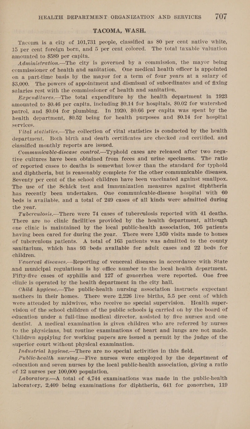 TACOMA, WASH. Tacoma is a city of 101,731 people, classified as 80 per cent native white, 15 per cent foreign born, and 5 per cent colored. The total taxable valuation amounted to $589 per capita. - Administration—The city is governed by a commission, the mayor being commissioner of health and sanitation. One medical health officer is appointed on a part-time basis by the mayor for a term of four years at a salary of $3,000. The powers of appointment and dismissal of subordinates and of fixing salaries rest with the commissioner of health and sanitation. Expenditures——The total. expenditure by the health department in 1923 amounted to $0.46 per capita, including $0.14 for hospitals, $0.02 for watershed patrol, and $0.04 for plumbing. In 1920, $0.66 per capita was spent by the health department, $0.52 being for health purposes and $0.14 for hospital services. Vital statistics —The collection of vital statistics is conducted by the health department. Both birth and death certificates are checked and certified, and classified monthly reports are issued. Communicable-disease control.—Typhoid cases are released after two hega- tive cultures have been obtained from feces and urine specimens. The ratio of reported cases to deaths is somewhat lower than the standard for typhoid and diphtheria, but is reasonably complete for the other communicable diseases. Seventy per cent of the school children have been vaccinated against smallpox. The use of the Schick test and immunization measures against diphtheria has recently been undertaken. One communicable-disease hospital with 60 beds is availabie, and a total of 249 cases of all kinds were admitted during the year. Tuberculosis.—There were 74 cases of tuberculosis reported with 41 deaths. There are no clinic facilities provided by the health department, although one clinic is maintained by the local public-health association, 105 patients having been cared for during the year. There were 1,959 visits made to homes of tuberculous patients. &lt;A total of 163 patients was admitted to the county Sanitarium, which has 93 ‘beds available for adult cases and 22 beds for children. Venereal diseases.—Reporting of venereal diseases in accordance with State and municipal regulations is by office number to the local health department. Fifty-five cases of syphilis and 127 of gonorrhea were reported. One free -Clinie is operated by the health department in the city hall. Onild hygiene —The public-health nursing association instructs expectant mothers in their homes. There were 2,226 live births, 5.5 per cent of which were attended by midwives, who receive no special supervision. Health super- vision of the school children of the public schools ig carried on by the board of education under a full-time. medical director, assisted by five nurses and one dentist. A medical examination is given children who are referred by nurses to the physicians, but routine examinations of heart and lungs are not made. ‘Children applying for working papers are issued a permit by the judge of the ‘superior court without physical examination. . Industrial hygiene.—There are no special activities in this field. Public-heaith nursing —Five nurses were employed by the department of edueation and seven nurses by the local public-health association, giving a ratio of 12 nurses per 100,000 population. Labvoratory.—A total of 4,744 examinations was made in the public-health laboratory, 2,409 being examinations for diphtheria, 641 for gonorrhea, 119