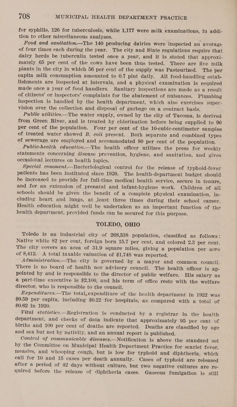 for syphilis, 126 for tuberculosis, while 1,177 were milk examinations, in addi- tion to other miscellaneous analyses. ; i Food and sanitation.—The 140 producing dairies were inspected an average of four times each during the year. The city and State regulations require that dairy herds be tuberculin tested once a year, and it is stated that approxi- mately 65 per cent of the cows have been thus tested. There are five milk plants in the city in which 56 per cent of the supply was Pasteurized. The per capita milk consumption amounted to 0.7 pint daily. All food-handling estab- lishments are inspected at intervals, and a physical examination is required made once a year of food handlers. Sanitary inspections are made as a result of citizens’ or inspectors’ complaints for the abatement of nuisances. Plumbing inspection is handled by the health department, which also exercises super- vision over the collection and disposal of garbage on a contract basis. Public utilities—The water supply, owned by the city of Tacoma, is derived from Green River, and is treated by chlorination before being supplied to 90 per cent of the population. Four per cent of the 10-cubic-centimeter samples of treated water showed B. coli present. Both separate and combined types of sewerage are employed and accommodated 80 per cent of the population. Public-healtth education.—The health officer utilizes the press for weekly statements concerning disease prevention, hygiene, and sanitation, and gives occasional lectures on health topics. Special comment.—Bacteriological control for the release of typhoid-fever patients has been instituted since 1920. The health-department. budget should be increased to provide for full-time medical health service, secure in tenure, and for an extension of prenatal and infant-hygiene work. Children of all schools should be given the benefit of a complete physical examination, in- cluding heart and lungs, at Jeast three times during their school career. Health education might well be undertaken as an important function of the health department, provided funds can be secured for this purpose. TOLEDO, OHIO Toledo is an industrial city of 268,338 population, classified as follows: Native white 82 per cent, foreign born 15.7 per cent, and colored 2.3 per cent. The city covers an area of 31.9 square miles, giving a population per acre of 8,412. A total taxable valuation of $1,748 was reported. . Administration —The city is governed by a mayor and common council, There is no board of health nor advisory council. The health officer is ap- pointed by and is responsible to the director of public welfare. His salary as a part-time executive is $2,100, and his term of office rests with the welfare director, who is responsible to the council. Hapenditures—The total,expenditure of the health department in 1922 was $0.59 per capita, including $0.22 for hospitals, as compared with a total of $0.62 in 1920. Vital statistics Registration is conducted by a registrar in the health department, and checks of data indicate that approximately 95 per cent of births and 100 per cent of deaths are reported. Deaths are classified by age and sex but not by nativity, and an annual report is published. Control of communicable diseases.—Notification is above the standard set by the Committee on Municipal Health Department Practice for scarlet fever, measles, and whooping cough, but is low for typhoid and diphtheria, which call for 10 and 15 cases per death annually. Cases of typhoid are released after a period of 42 days without culture, but two negative cultures are re- quired before the release of diphtheria cases. Gaseous fumigation is still