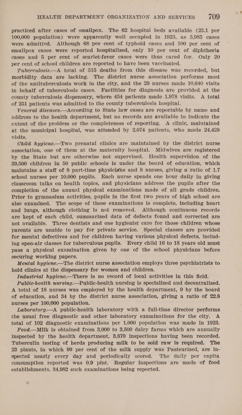 practiced after cases of smallpox. The 62 hospital beds available (23.1 per 100,000 population) were apparently well occupied in 1923, as 3,983 cases were admitted. Although 68 per cent of typhoid cases and 100 per cent of smallpox cases were reported hospitalized, only 10 per cent of diphtheria cases and 5 per cent of scarlet-fever cases were thus cared for. Only 20 per cent of school children are reported to have been vaccinated. Tuberculosis—A total of 315 deaths from this disease was recorded, but morbidity data are lacking. The district nurse association performs most of the antituberculosis work in the city, and the 29 nurses made 10,640 visits in behalf of tuberculosis cases. Facilities for diagnosis are provided at the county tuberculosis dispensary, where 454 patients made 1,978 visits. A total of 251 patients was admitted to the county tuberculosis hospital. Veneral diseases.—According to State law cases are reportable by name and address to the health department, but no records are available to indicate the extent of the problem or the completeness of reporting. A clinic, maintained at the municipal hospital, was attended by 2,074 patients, who made 24,428 visits. Child hygiene-—Two prenatal clinics are maintained by the district nurse association, one of them at the maternity hospital. Midwives are registered by the State but are otherwise not supervised. Health supervision of the 39,500 children in 50 public schools is under the board of education, which maintains a staff of 8 part-time physicians and 8 nurses, giving a ratio of 1.7 school nurses per 10,000 pupils. Each nurse spends one hour daily in giving classroom talks on health topics, and physicians address the pupils after the completion of the annual physical examinations made of all grade children. Prior to gymnasium activities, pupils in the first two years of high school are also examined. The scope of these examinations is complete, including heart and lungs, although clothing is not removed. Although continuous records are kept of each child, summarized data of defects found and corrected are not available. Three dentists and one hygienist care for those children whose parents are unable to pay for private service. Special classes are provided for mental defectives and for children having various physical defects, includ- ing open-air classes for tuberculous pupils. Every child 16 to 18 years old must pass a physical examination given by one of the school physicians before securing working papers. Mental hygiene.—The district nurse association employs three psychiatrists to hold clinics at the dispensary for women and children. Industrial hygiene——There is no record of local activities in this field. Public-health nursing.—Public-health nursing is specialized and decentralized. A total of 18 nurses was employed by the health department, 9 by the board of education, and 34 by the district nurse association, giving a ratio of 22.8 nurses per 100,000 population. Laboratory.—A public-health laboratory with a full-time director performs the usual free diagnostic and other laboratory examinations for the city. A total of 102 diagnostic examinations per 1,000 population was made in 1928. Food.—Milk is obtained from 3,000 to 3,500 dairy farms which are annually inspected by the health department, 3,870 inspections having been recorded. Tuberculin testing of herds producing milk to be sold raw is required. The 23 plants, in which 99 per cent of the milk supply was Pasteurized, are in- spected nearly every day and periodically scored. The daily per capita consumption reported was 0.9 pint. Regular inspections are made of food establishments, 34,982 such examinations being reported.