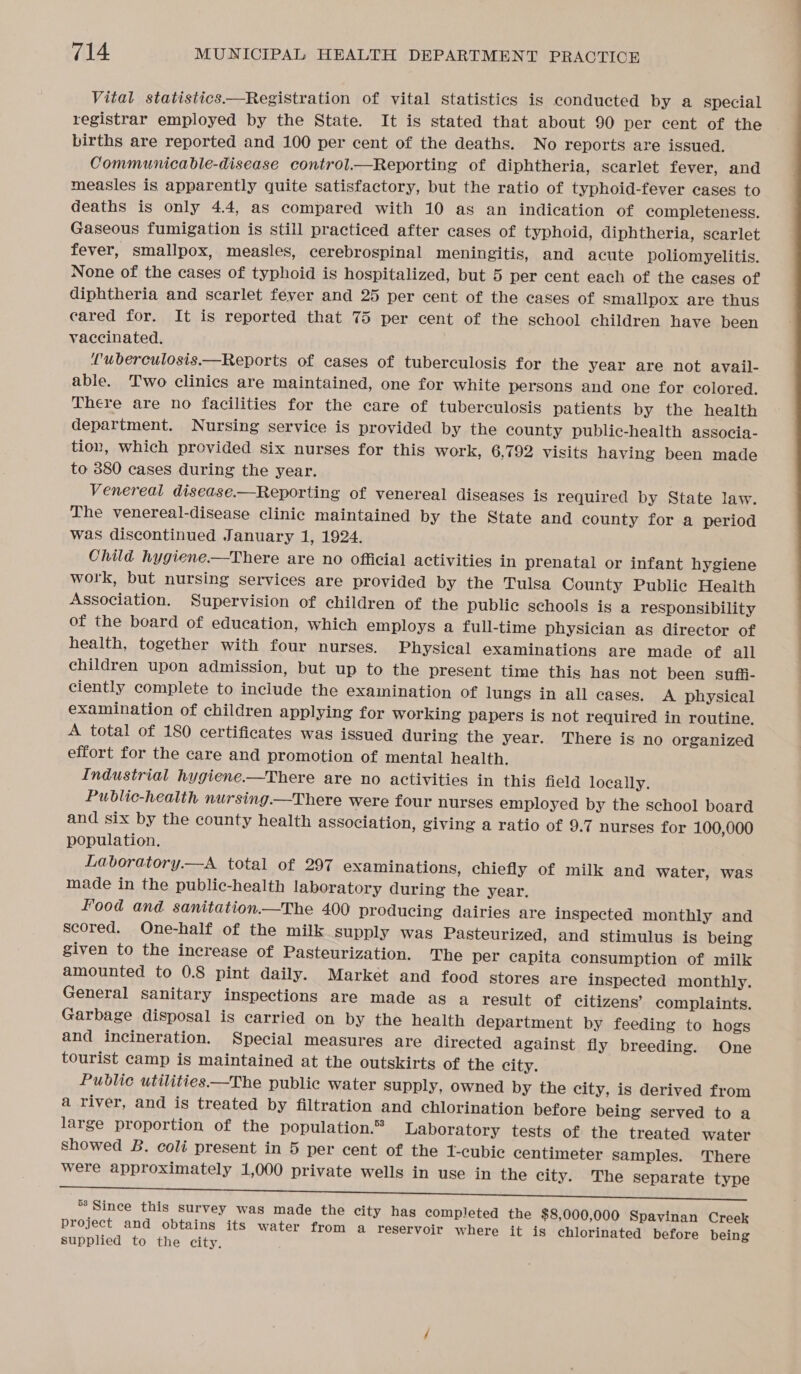 Vital statistics.—Registration of vital statistics is conducted by a special registrar employed by the State. It is stated that about 90 per cent of the births are reported and 100 per cent of the deaths. No reports are issued. Communicable-disease control.—Reporting of diphtheria, scarlet fever, and measles is apparently quite satisfactory, but the ratio of typhoid-fever cases to deaths is only 4.4, as compared with 10 as an indication of completeness. Gaseous fumigation is still practiced after cases of typhoid, diphtheria, scarlet fever, smallpox, measles, cerebrospinal meningitis, and acute poliomyelitis. None of the cases of typhoid is hospitalized, but 5 per cent each of the cases of diphtheria and scarlet fever and 25 per cent of the cases of smallpox are thus cared for. It is reported that 75 per cent of the school children have been vaccinated. uberculosis.—Reports of cases of tuberculosis for the year are not avail- able. Two clinics are maintained, one for white persons and one for colored. There are no facilities for the care of tuberculosis patients by the health department. Nursing service is provided by the county public-health associa- tion, which provided six nurses for this work, 6,792 visits having been made to 380 cases during the year. Venereal disease.—Reporting of venereal diseases is required by State law. The venereal-disease clinic maintained by the State and county for a period was discontinued January 1, 1924. Child hygiene.—There are no official activities in prenatal or infant hygiene work, but nursing services are provided by the Tulsa County Public Health Association. Supervision of children of the public schools is a responsibility of the board of education, which employs a full-time physician as director of health, together with four nurses. Physical examinations are made of all children upon admission, but up to the present time this has not been sufii- ciently complete to include the examination of lungs in all cases. A physical examination of children applying for working papers is not required in routine. A total of 180 certificates was issued during the year. There is no organized effort for the care and promotion of mental health. Industrial hygiene.—There are no activities in this field locally. Public-health nursing.—There were four nurses employed by the school board and six by the county health association, giving a ratio of 9.7 nurses for 100,000 population. Laboratory.—A total of 297 examinations, chiefly of milk and water, was made in the public-health laboratory during the year. Food and sanitation.—The 400 producing dairies are inspected monthly and scored. One-half of the milk supply was Pasteurized, and stimulus is being given to the increase of Pasteurization. The per capita consumption of milk amounted to 0.8 pint daily. Market and food stores are inspected monthly. General sanitary inspections are made as a result of citizens’ complaints. Garbage disposal is carried on by the health department by feeding to hogs and incineration. Special measures are directed against fly breeding. One tourist camp is maintained at the outskirts of the city. Public utilities—The public water supply, owned by the city, is derived from a river, and is treated by filtration and chlorination before being served to a large proportion of the population.” Laboratory tests of the treated water showed B. coli present in 5 per cent of the 1-cubie centimeter samples. There were approximately 1,000 private wells in use in the city. The separate type °8 Since this survey was made the city has completed the $8,000,000 Spavinan Creek project and obtains its water from a reservoir where it is chlorinated before being supplied to the city.