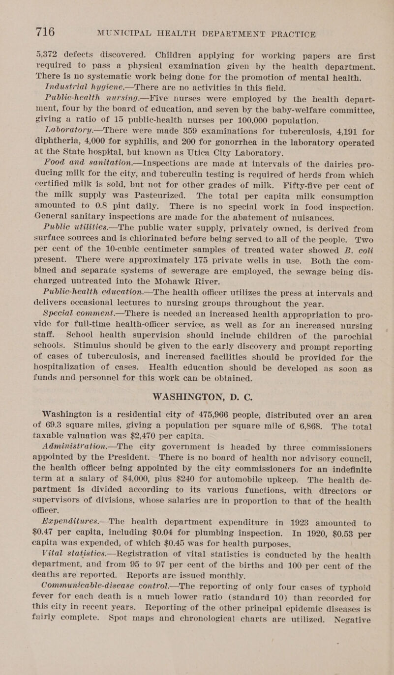 5,372 defects discovered. Children applying for working papers are first required to pass a physical examination given by the health department. There is no systematic work being done for the promotion of mental health. Industrial hygiene.—There are no activities in this field. Public-health nursing.—Five nurses were employed by the health depart- ment, four by the board of education, and seven by the baby-welfare committee, giving a ratio of 15 public-health nurses per 100,000 population. Laboratory.—There were made 359 examinations for tuberculosis, 4,191 for diphtheria, 4,000 for syphilis, and 200 for gonorrhea in the laboratory operated at the State hospital, but known as Utica City Laboratory. Food and. sanitation.—Inspections are made at intervals of the dairies pro- ducing milk for the city, and tuberculin testing is required of herds from which certified milk is sold, but not for other grades of milk. Yifty-five per cent of the milk supply was Pasteurized. The total per capita milk consumption amounted to 0.8 pint daily. There is no special work in food inspection. General sanitary inspections are made for the abatement of nuisances. Public utilities—The public water supply, privately owned, is derived from surface sources and is chlorinated before being served to all of the people. Two per cent of the 10-cubic centimeter samples of treated water showed B. coli present. There were approximately 175 private wells in use. Both the com- bined and separate systems of sewerage are employed, the sewage being dis- charged untreated into the Mohawk River. Public-health education.—The health officer utilizes the press at intervals and delivers occasional lectures to nursing groups throughout the year. Special comment.—There is needed an increased health appropriation to pro- vide for full-time health-officer service, as well as for an increased nursing staff. School health supervision should include children of the parochial schools. Stimulus should be given to the early discovery and prompt reporting of cases of tuberculosis, and increased facilities should be provided for the hospitalization of cases. Health education should be developed as soon as funds and personnel for this work can be obtained. WASHINGTON, D. C. Washington is a residential city of 475,966 people, distributed over an area of 69.8 square miles, giving a population per square mile of 6,868. The total taxable valuation was $2,470 per capita. Administration—The city government is headed by three commissioners appointed by the President. There is no board of health nor advisory council, the health officer being appointed by the city commissioners for an indefinite term at a salary of $4,000, plus $240 for automobile upkeep. The health de- partment is divided according to its various functions, with directors or supervisors of divisions, whose salaries are in proportion to that of the health officer. Eaupenditures—The health department expenditure in 1923 amounted to $0.47 per capita, including $0.04 for plumbing inspection. In 1920, $0.53 per capita was expended, of which $0.45 was for health purposes, Vital statistics—Registration of vital statistics is conducted by the health department, and from 95 to 97 per cent of the births and 100 per cent of the deaths are reported. Reports are issued monthly. Communicable-disease control.—The reporting of only four cases of typhoid fever for each death is a much lower ratio (standard 10) than recorded for this city in recent years. Reporting of the other principal epidemic diseases is fairly complete. Spot maps and chronological charts are utilized. Negative 