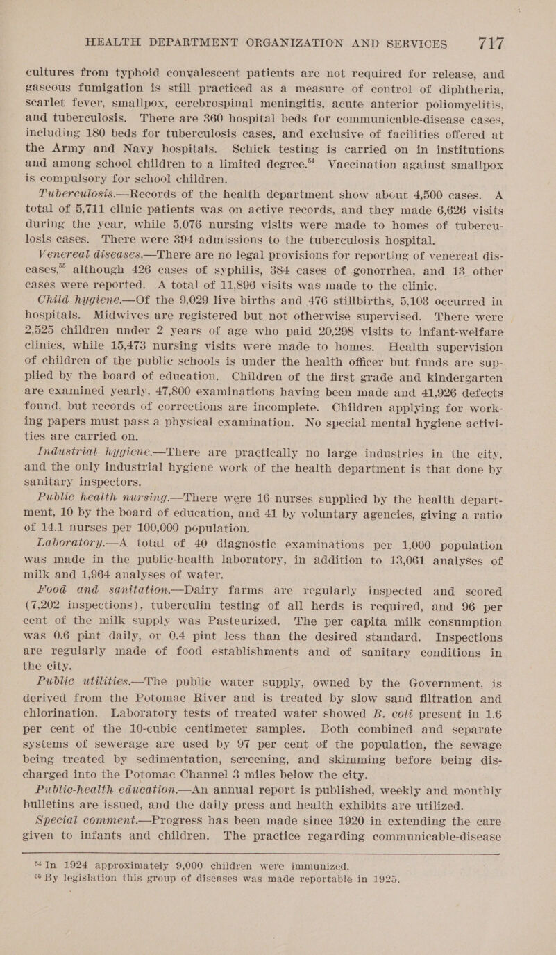 cultures from typhoid conyalescent patients are not required for release, and gaseous fumigation is still practiced as a measure of control of diphtheria, scarlet fever, smallpox, cerebrospinal meningitis, acute anterior poliomyelitis, and tuberculosis. There are 360 hospital beds for communicable-disease cases, including 180 beds for tubereulosis cases, and exclusive of facilities offered at the Army and Navy hospitals. Schick testing is carried on in institutions and among school children to a limited degree.* Vaccination against smallpox is compulsory for school children, T'uberculosis.—Records of the health department show about 4,500 cases. A total of 5,711 clinic patients was on active records, and they made 6,626 visits during the year, while 5,076 nursing visits were made to homes of tubercu- losis cases. There were 394 admissions to the tuberculosis hospital. Venereal diseases.—There are no legal provisions for reporting of venereal dis- eases,” although 426 cases of syphilis, 384 cases of gonorrhea, and 13 other cases were reported. &lt;A total of 11,896 visits was made to the clinic. Child hygiene.—Of the 9,029 live births and 476 stillbirths, 5,103 occurred in hospitals. Midwives are registered but not otherwise supervised. There were 2,525 children under 2 years of age who paid 20,298 visits to infant-welfare clinics, while 15,473 nursing visits were made to homes. Health supervision of children of the public schools is under the health officer but funds are sup- plied by the board of education. Children of the first grade and kindergarten are examined yearly, 47,800 examinations having been made and 41,926 defects found, but records of corrections are incomplete. Children applying for work- ing papers must pass a physical examination. No special mental hygiene activi- ties are carried on. Industrial hygiene—There are practically no large industries in the city, and the only industrial hygiene work of the health department is that done by. sanitary inspectors. Public health nursing.—There were 16 nurses supplied by the health depart- ment, 10 by the board of education, and 41 by voluntary agencies, giving a ratio of 14.1 nurses per 100,000 population. Labvoratory.—A total of 40 diagnostic examinations per 1,000 population was made in the public-health laboratory, in addition to 13,061 analyses of milk and 1,964 analyses of water. Food and sanitation.—Dairy farms are regularly inspected and scored (7,202 inspections), tuberculin testing of all herds is required, and 96 per cent of the milk supply was Pasteurized. The per capita milk consumption was 0.6 pint daily, or 0.4 pint less than the desired standard. Inspections are regularly made of food establishments and of sanitary conditions in the city. Public utilities——The public water supply, owned by the Government, is derived from the Potomac River and is treated by slow sand filtration and chlorination. Laboratory tests of treated water showed B. coli present in 1.6 per cent of the 10-cubic centimeter samples. Both combined and separate systems of sewerage are used by 97 per cent of the population, the sewage being treated by sedimentation, screening, and skimming before being dis- charged into the Potomac Channel 3 miles below the city. Public-health education.—An annual report is published, weekly and monthly bulletins are issued, and the daily press and health exhibits are utilized. Special comment.—Progress has been made since 1920 in extending the care given to infants and children. The practice regarding communicable-disease  *4In 1924 approximately 9,000 children were immunized. ‘6 By legislation this group of diseases was made reportable in 1925.