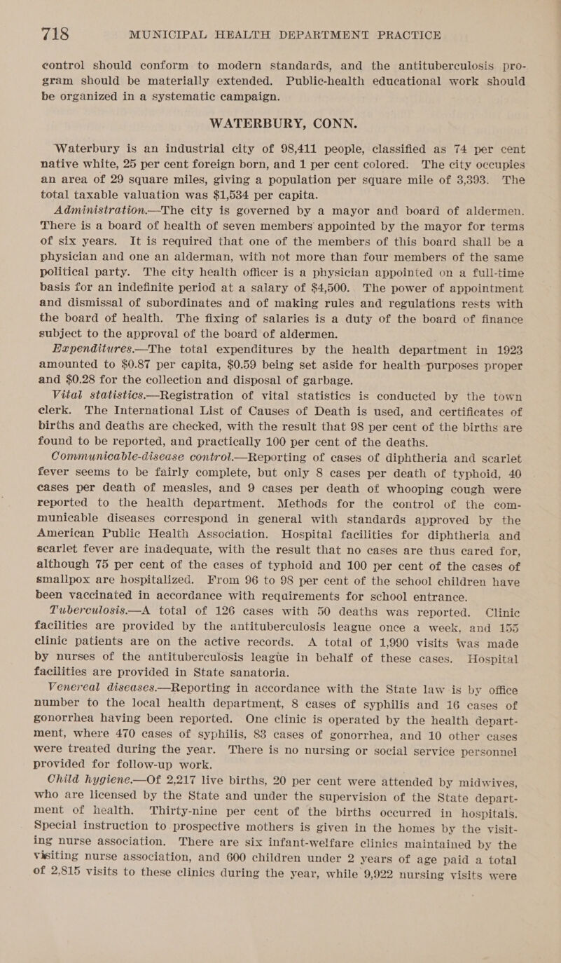 control should conform to modern standards, and the antituberculosis pro- gram should be materially extended. Public-health educational work should be organized in a systematic campaign. WATERBURY, CONN. ‘Waterbury is an industrial city of 98,411 people, classified as 74 per cent native white, 25 per cent foreign born, and 1 per cent colored. The city occupies an area of 29 square miles, giving a population per square mile of 3,393. The total taxable valuation was $1,534 per capita. Administration—The city is governed by a mayor and board of aldermen. There is a board of health of seven members appointed by the mayor for terms of six years. It is required that one of the members of this board shall be a physician and one an alderman, with not more than four members of the same political party. The city health officer is a physician appointed on a full-time basis for an indefinite period at a salary of $4,500. The power of appointment and dismissal of subordinates and of making rules and regulations rests with the board of health. The fixing of salaries is a duty of the board of finance subject to the approval of the board of aldermen. Expenditures—The total expenditures by the health department in 1923 amounted to $0.87 per capita, $0.59 being set aside for health purposes proper and $0.28 for the collection and disposal of garbage. Vital statistics—Registration of vital statistics is conducted by the town clerk. The International List of Causes of Death is used, and certificates of births and deaths are checked, with the result that 98 per cent of the births are found to be reported, and practically 100 per cent of the deaths. Communicable-disease control.—Reporting of cases of diphtheria and scarlet fever seems to be fairly complete, but only 8 cases per death of typhoid, 40 cases per death of measles, and 9 cases per death of whooping cough were reported to the health department. Methods for the control of the com- municable diseases correspond in general with standards approved by the American Public Health Association. Hospital facilities for diphtheria and scarlet fever are inadequate, with the result that no cases are thus cared for, although 75 per cent of the cases of typhoid and 100 per cent of the cases of smallpox are hospitalized. From 96 to 98 per cent of the school children have been vaccinated in accordance with requirements for school entrance. Tuberculosis.—A total of 126 cases with 50 deaths was reported. Clinic facilities are provided by the antituberculosis league once a week, and 155 clinic patients are on the active records. A total of 1,990 visits was made by nurses of the antituberculosis leagte in behalf of these cases. Hospital facilities are provided in State sanatoria. Venereal diseases.—Reporting in accordance with the State law is by office number to the local health department, 8 cases of syphilis and 16 cases of gonorrhea having been reported. One clinic is operated by the health depart- ment, where 470 cases of syphilis, 83 cases of gonorrhea, and 10 other cases were treated during the year. There is no nursing or social service personnel provided for follow-up work. | Child hygiene.—Of 2,217 live births, 20 per cent were attended by midwives, who are licensed by the State and under the Supervision of the State depart- ment of health. Thirty-nine per cent of the births occurred in hospitals. Special instruction to prospective mothers is given in the homes by the visit- ing nurse association. There are six infant-welfare clinics maintained by the visiting nurse association, and 600 children under 2 years of age paid a total of 2,815 visits to these clinics during the year, while 9,922 nursing visits were