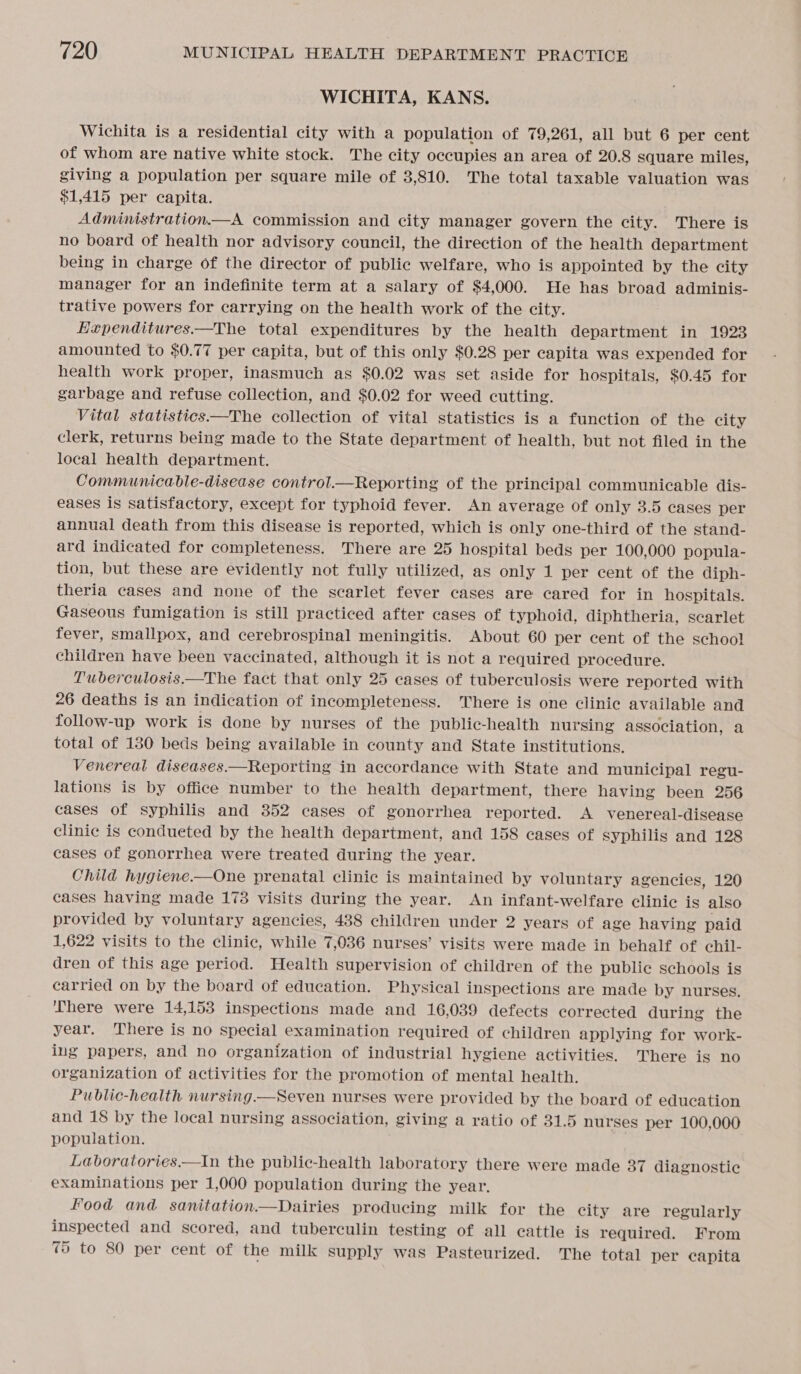 WICHITA, KANS. Wichita is a residential city with a population of 79,261, all but 6 per cent of whom are native white stock. The city occupies an area of 20.8 square miles, giving a population per square mile of 3,810. The total taxable valuation was $1,415 per capita. Administration.—A commission and city manager govern the city. There is no board of health nor advisory council, the direction of the health department being in charge of the director of public welfare, who is appointed by the city manager for an indefinite term at a salary of $4,000. He has broad adminis- trative powers for carrying on the health work of the city. Hxpenditures.—The total expenditures by the health department in 1923 amounted to $0.77 per capita, but of this only $0.28 per capita was expended for health work proper, inasmuch as $0.02 was set aside for hospitals, $0.45 for garbage and refuse collection, and $0.02 for weed cutting. Vital statistics ——The collection of vital statistics is a function of the city clerk, returns being made to the State department of health, but not filed in the local health department. Communicable-disease control.—Reporting of the principal communicable dis- eases is satisfactory, except for typhoid fever. An average of only 3.5 cases per annual death from this disease is reported, which is only one-third of the stand- ard indicated for completeness. There are 25 hospital beds per 100,000 popula- tion, but these are evidently not fully utilized, as only 1 per cent of the diph- theria cases and none of the scarlet fever cases are cared for in hospitals. Gaseous fumigation is still practiced after cases of typhoid, diphtheria, scarlet fever, smallpox, and cerebrospinal meningitis. About 60 per cent of the school children have been vaccinated, although it is not a required procedure. Tuberculosis.—The fact that only 25 cases of tuberculosis were reported with 26 deaths is an indication of incompleteness. There is one clinic available and follow-up work is done by nurses of the public-health nursing association, a total of 130 beds being available in county and State institutions. Venereal diseases.—Reporting in accordance with State and municipal regu- lations is by office number to the health department, there having been 256 cases of syphilis and 352 cases of gonorrhea reported. A venereal-disease clinic is condueted by the health department, and 158 cases of syphilis and 128 cases of gonorrhea were treated during the year. Child hygiene.—One prenatal clinic is maintained by voluntary agencies, 120 cases having made 1738 visits during the year. An infant-welfare clinic is also provided by voluntary agencies, 438 children under 2 years of age having paid 1,622 visits to the clinic, while 7,036 nurses’ visits were made in behalf of chil- dren of this age period. Health supervision of children of the public schools is carried on by the board of education. Physical inspections are made by nurses. There were 14,153 inspections made and 16,039 defects corrected during the year. There is no special examination required of children applying for work- ing papers, and no organization of industrial hygiene activities. There is no organization of activities for the promotion of mental health. Public-health nursing.—Seven nurses were provided by the board of education and 18 by the local nursing association, giving a ratio of 31.5 nurses per 100,000 population. Laboratories——In the public-health laboratory there were made 37 diagnostic examinations per 1,000 population during the year. Food and sanitation.—Dairies producing milk for the city are regularly inspected and scored, and tuberculin testing of all cattle is required. From 75 to 80 per cent of the milk supply was Pasteurized. The total per capita