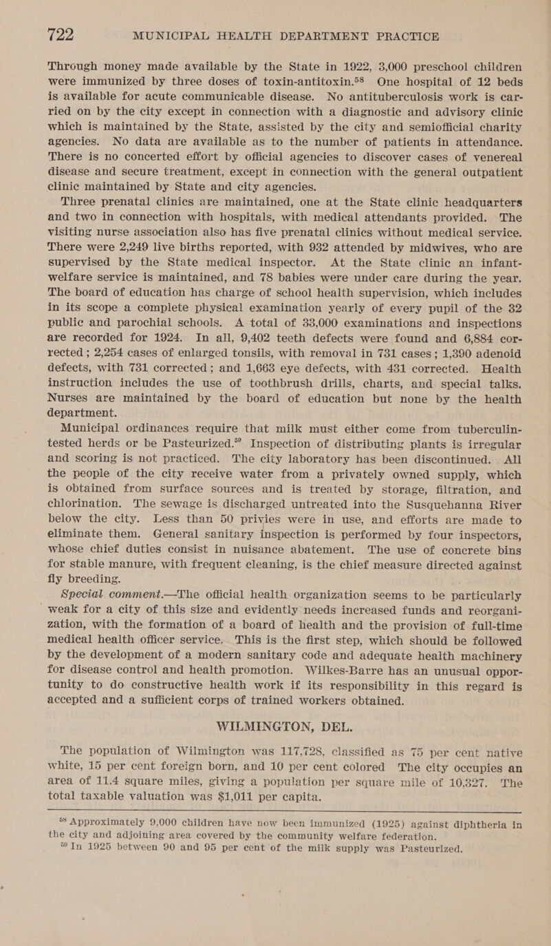 Through money made available by the State in 1922, 3,000 preschool children were immunized by three doses of toxin-antitoxin.58 One hospital of 12 beds is available for acute communicable disease. No antituberculosis work is ear- ried on by the city except in connection with a diagnostic and advisory clinic which is maintained by the State, assisted by the city and semiofficial charity agencies. No data are available as to the number of patients in attendance. There is no concerted effort by official agencies to discover cases of venereal disease and secure treatment, except in connection with the general outpatient clinic maintained by State and city agencies. Three prenatal clinics are maintained, one at the State clinic headquarters and two in connection with hospitals, with medical attendants provided. The visiting nurse association also has five prenatal clinics without medical service. There were 2,249 live births reported, with 932 attended by midwives, who are supervised by the State medical inspector. At the State clinic an infant- welfare service is maintained, and 78 babies were under care during the year. The board of education has charge of school health supervision, which includes in its scope a complete physical examination yearly of every pupil of the 32 public and parochial schools. A total of 33,000 examinations and inspections are recorded for 1924. In all, 9,402 teeth defects were found and 6,884 cor- rected ; 2,254 cases of enlarged tonsils, with removal in 731 cases; 1,390 adenoid defects, with 731 corrected ; and 1,663 eye defects, with 431 corrected. Health instruction includes the use of toothbrush drills, charts, and special talks. Nurses are maintained by the board of education but none by the health department. Municipal ordinances require that milk must either come from tuberculin- tested herds or be Pasteurized.” Inspection of distributing plants is irregular and scoring is not practiced. The city laboratory has been discontinued. All the people of the city receive water from a privately owned supply, which is obtained from surface sources and is treated by storage, filtration, and chlorination. The sewage is discharged untreated into the Susquehanna River below the city. Less than 50 privies were in use, and efforts are made to eliminate them. General sanitary inspection is performed by four inspectors, whose chief duties consist in nuisance abatement. The use of concrete bins for stable manure, with frequent cleaning, is the chief measure directed against fly breeding. Special comment.—The official health organization seems to be particularly _ weak for a city of this size and evidently needs increased funds and reorgani- zation, with the formation of a board of health and the provision of full-time medical health officer service. This is the first step, which should be followed by the development of a modern sanitary code and adequate health machinery for disease control and health promotion. Wilkes-Barre has an unusual oppor- tunity to do constructive health work if its responsibility in this regard is accepted and a sufficient corps of trained workers obtained. WILMINGTON, DEL. The population of Wilmington was 117,728, classified as 75 per cent native white, 15 per cent foreign born, and 10 per cent colored The city occupies an area of 11.4 square miles, giving a population per square mile of 10,327. The total taxable valuation was $1,011 per capita.  *’ Approximately 9,000 children have now been immunized (1925) against diphtheria in the city and adjoining area covered by the community welfare federation. In 1925 between 90 and 95 per cent of the milk supply was Pasteurized.