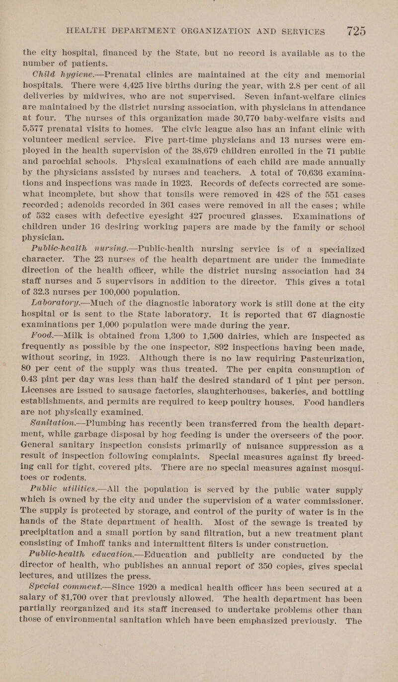 the city hospital, financed by the State, but no record is available as to the number of patients. Child hygiene —Prenatal clinics are maintained at the city and memorial hospitals. There were 4,425 live births during the year, with 2.8 per cent of all deliveries by midwives, who are not supervised. Seven infant-welfare clinics are maintained by the district nursing association, with physicians in attendance at four. The nurses of this organization made 30,770 baby-welfare visits and 5,077 prenatal visits to homes. The civic league also has an infant clinic with volunteer medical service. Five part-time physicians and 13 nurses were em- ployed in the health supervision of the 38,679 children enrolled in the 71 public and parochial schools. Physical examinations of each child are made annually by the physicians assisted by nurses and teachers. &lt;A total of 70,686 examina- tions and inspections was made in 1923. Records of defects corrected are some- what incomplete, but show that tonsils were removed in 428 of the 551 cases recorded; adenoids recorded in 361 cases were removed in all the cases; while of 532 cases with defective eyesight 427 procured glasses. Examinations of children under 16 desiring working papers are made by the family or school physician. Public-health nursing.—Public-health nursing service is of a specialized character. The 23 nurses of the health department are under the immediate direction of the health officer, while the district nursing association had 34 staff nurses and 5 supervisors in addition to the director. This gives a total of 32.3 nurses per 100,000 population. Laboratory.—Much of the diagnostic laboratory work is still done at the city hospital or is sent to the State laboratory. It is reported that 67 diagnostic examinations per 1,000 population were made during the year. Food.—Milk is obtained from 1,300 to 1,500 dairies, which are inspected as frequently as possible by the one inspector, 892 inspections having been made, without scoring, in 1923. Although there is no law requiring Pasteurization, 80 per cent of the supply was thus treated. The per capita consumption of 0.43 pint per day was less than half the desired standard of 1 pint per person. Licenses are issued to sausage factories, slaughterhouses, bakeries, and bottling establishments, and permits are required to keep poultry houses. Food handlers are not physically examined. Sanitation.—Plumbing has recently been transferred from the health depart- ment, while garbage disposal by hog feeding is under the overseers of the poor. General sanitary inspection consists primarily of nuisance suppression as a result of inspection following complaints. Special measures against fly breed- ing call for tight, covered pits. There are no special measures against mosqui- toes or rodents. Public utilities—All the population is served by the public water supply which is owned by the city and under the supervision of a water commissioner. The supply is protected by storage, and control of the purity of water is in the hands of the State department of health. Most of the sewage is treated by precipitation and a small portion by sand filtration, but a new treatment plant consisting of Imhoff tanks and intermittent filters is under construction. Public-health education—Education and publicity are conducted by the director of health, who publishes an annual report of 350 copies, gives special lectures, and utilizes the press. Special comment.—Since 1920 a medical health officer has been secured at a salary of $1,700 over that previously allowed. The health department has been partially reorganized and its staff increased to undertake problems other than those of environmental sanitation which have been emphasized previously. The