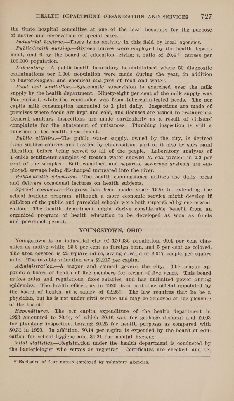 the State hospital committee at one of the local hospitals for the purpose of advice and observation of special cases. Industrial hygiene.—There is no activity in this field by local agencies. Public-health nursing.—Sixteen nurses were employed by the health depart- ment, and 6 by the board of education, giving a ratio of 20.46% nurses per 100,000 population. Laboratory.—A public-health laboratory is maintained where 50 diagnostic examinations per 1,000 population were made during the year, in addition to bacteriological and chemical analyses of food and water. Food and sanitation.—Systematic supervision is exercised over the milk supply by the health department. Ninety-eight per cent of the milk supply was Pasteurized, while the remainder was from tuberculin-tested herds. The per capita milk consumption amounted to 1 pint daily. Inspections are made of premises where foods are kept and sold, and licenses are issued to restaurants. General sanitary inspections are made particularly as a result of citizens’ complaints for the abatement of nuisances. Plumbing inspection is still a function of the health department. Publie utilities—The public water supply, owned by the city, is derived from surface sources and treated by chlorination, part of it also by slow sand filtration, before being served to all of the people. Laboratory analyses of 1 cubic centimeter samples of treated water showed B. coli present in 2.2 per cent of the samples. Both combined and separate sewerage systems are em- ployed, sewage being discharged untreated into the river. Public-health education.—The health commissioner utilizes the daily press and delivers occasional lectures on health subjects. Special comment.—Progress has been made since 1920 in extending the school hygiene program, although a more economic service might develop if children of the public and parochial schools were both supervised by one organi- zation. The health department might derive considerable benefit from an organized program of health education to be developed as soon as funds and personnel permit. YOUNGSTOWN, OHIO Youngstown is an industrial city of 150,436 population, 69.4 per cent clas- sified as native white, 25.6 per cent as foreign born, and 5 per cent as colored. The area covered is 25 square miles, giving a ratio of 6,017 people per square mile. The taxable valuation was $2,217 per capita. Administration.—A mayor and council govern the city. The mayor ap- points a board of health of five members for terms of five years. This board makes rules and regulations, fixes salaries, and has unlimited power during epidemics. The health officer, as in 1920, is a part-time official appointed by the board of health, at a salary of $2,280. The law requires that he be a physician, but he is not under civil service and may be removed at the pleasure of the board. Hzpenditures——The per capita expenditure of the health department in 1923 amounted to $0.44, of which $0.16 was for garbage disposal and $0.03 for plumbing inspection, leaving $0.25 for health purposes as compared with $0.31 in 1920. In addition, $0.14 per capita is expended by the board of edu- cation for school hygiene and $0.21 for mental hygiene. Vital statistics—Registration under the health department is conducted by the bacteriologist who serves as registrar. Certificates are checked, and re-  60 Exclusive of four nurses employed by voluntary agencies.