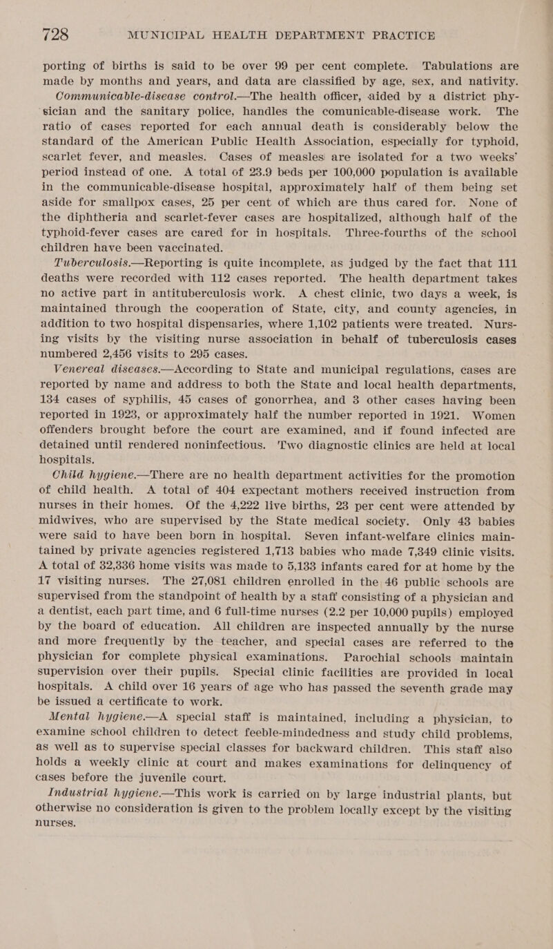 porting of births is said to be over 99 per cent complete. Tabulations are made by months and years, and data are classified by age, sex, and nativity. Communicable-disease control.—The health officer, aided by a district phy- sician and the sanitary police, handles the comunicable-disease work. The ratio of cases reported for each annual death is considerably below the standard of the American Public Health Association, especially for typhoid, searlet fever, and measles. Cases of measles! are isolated for a two weeks’ period instead of one. A total of 23.9 beds per 100,000 population is available in the communicable-disease hospital, approximately half of them being set aside for smallpox cases, 25 per cent of which are thus cared for. None of the diphtheria and scarlet-fever cases are hospitalized, although half of the typhoid-fever cases are cared for in hospitals. Three-fourths of the school children have been vaccinated. Tuberculosis.—Reporting is quite incomplete, as judged by the fact that 111 deaths were recorded with 112 cases reported. The health department takes no active part in antituberculosis work. A chest clinic, two days a week, is maintained through the cooperation of State, city, and county agencies, in addition to two hospital dispensaries, where 1,102 patients were treated. Nurs- ing visits by the visiting nurse association in behalf of tuberculosis cases numbered 2,456 visits to 295 cases. Venereal diseases—According to State and municipal regulations, cases are reported by name and address to both the State and local health departments, 134 cases of syphilis, 45 cases of gonorrhea, and 3 other cases having been reported in 1923, or approximately half the number reported in 1921. Women offenders brought before the court are examined, and if found infected are detained until rendered noninfectious. 'Two diagnostic clinics are held at local hospitals. Child hygiene.—There are no health department activities for the promotion of child health. A total of 404 expectant mothers received instruction from nurses in their homes. Of the 4,222 live births, 23 per cent were attended by midwives, who are supervised by the State medical society. Only 43 babies were said to have been born in hospital. Seven infant-welfare clinics main- tained by private agencies registered 1,713 babies who made 7,349 clinic visits. A total of 32,336 home visits was made to 5,133 infants cared for at home by the 17 visiting nurses. The 27,081 children enrolled in the 46 public schools are supervised from the standpoint of health by a staff consisting of a physician and a dentist, each part time, and 6 full-time nurses (2.2 per 10,000 pupils) employed by the board of education. All children are inspected annually by the nurse and more frequently by the teacher, and special cases are referred to the physician for complete physical examinations. Parochial schools maintain supervision over their pupils. Special clinic facilities are provided in local hospitals. A child over 16 years of age who has passed the seventh grade may be issued a certificate to work. Mental hygiene.—A special staff is maintained, including a physician, to examine school children to detect feeble-mindedness and study child problems, as well as to supervise special classes for backward children. This staff also holds a weekly clinic at court and makes examinations for delinquency of cases before the juvenile court. Industrial hygiene—This work is carried on by large industrial plants, but otherwise no consideration is given to the problem locally except by the visiting nurses.