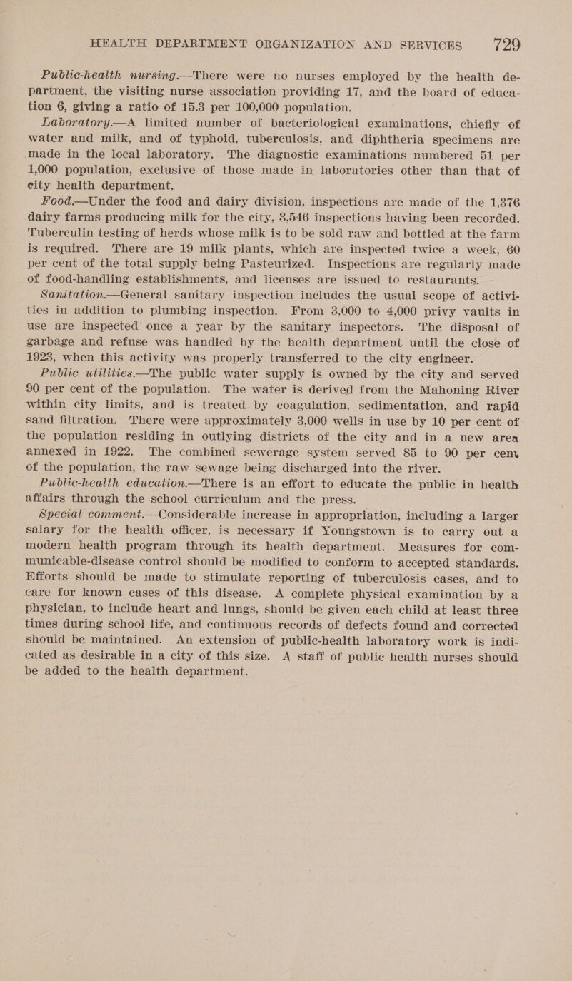 Public-health nursing—There were no nurses employed by the health de- partment, the visiting nurse association providing 17, and the board of educa- tion 6, giving a ratio of 15.3 per 100,000 population. Laboratory.—A limited number of bacteriological examinations, chiefly of water and milk, and of typhoid, tuberculosis, and diphtheria specimens are made in the local laboratory. The diagnostic examinations numbered 51 per 1,000 population, exclusive of those made in laboratories other than that of city health department. food.—Under the food and dairy division, inspections are made of the 1,376 dairy farms producing milk for the city, 3,546 inspections having been recorded. Tuberculin testing of herds whose milk is to be sold raw and bottled at the farm is required. There are 19 milk plants, which are inspected twice a week, 60 per cent of the total supply being Pasteurized. Inspections are regularly made of food-handling establishments, and licenses are issued to restaurants. Sanitation.—General sanitary inspection includes the usual scope of activi- ties in addition to plumbing inspection. From 3,000 to 4,000 privy vaults in use are inspected once a year by the sanitary inspectors. The disposal of garbage and refuse was handled by the health department until the close of 1923, when this activity was properly transferred to the city engineer. Public utilities—The public water supply is owned by the city and served 90 per cent of the population. The water is derived from the Mahoning River within city limits, and is treated by coagulation, sedimentation, and rapid sand filtration. There were approximately 3,000 wells in use by 10 per cent of the population residing in outlying districts of the city and in a new area annexed in 1922. The combined sewerage system served 85 to 90 per cenv of the population, the raw sewage being discharged into the river. Public-heaith education—There is an effort to educate the public in health affairs through the school curriculum and the press. Special comment.—Considerable increase in appropriation, including a larger Salary for the health officer, is necessary if Youngstown is to carry out a modern health program through its health department. Measures for com- municable-disease control should be modified to conform to accepted standards. Efforts should be made to stimulate reporting of tuberculosis cases, and to care for known cases of this disease. A complete physical examination by a physician, to include heart and lungs, should be given each child at least three times during school life, and continuous records of defects found and corrected should be maintained. An extension of public-health laboratory work is indi- cated as desirable in a city of this size. A staff of public health nurses should be added to the health department.