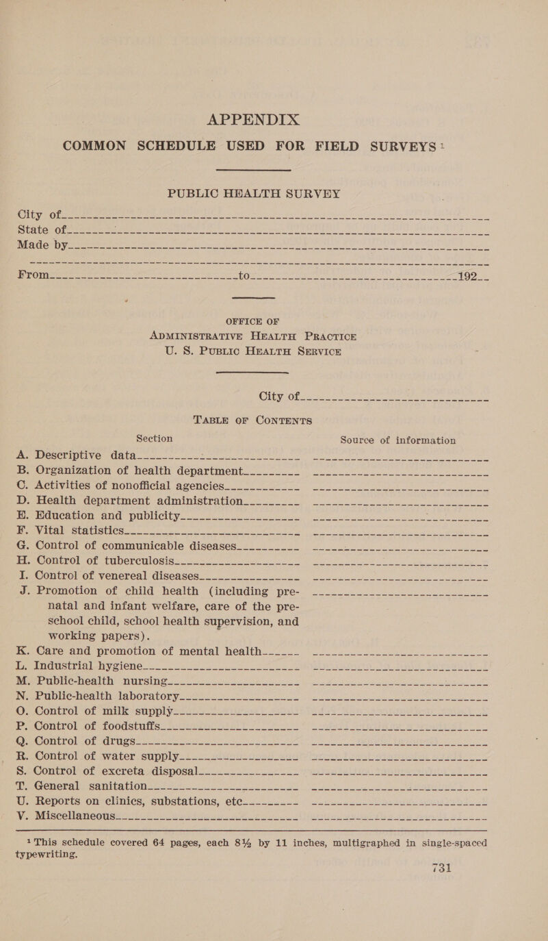 ae tore oonb &lt;GHeRONOAZEM A APPENDIX COMMON SCHEDULE USED FOR FIELD SURVEYS: PUBLIC HEALTH SURVEY OFFICE OF ADMINISTRATIVE HEALTH PRACTICE U. S. Pustic HEALTH SERVICE TABLE OF CONTENTS Section Source of information Peat department: administration.23. 22 Lk Education and publicity...22. 6 WiraeStatistiCs. oo ee a ae ee ee ee Lee natal and infant welfare, care of the pre- school child, school health supervision, and working papers). PMG Mea eh ALOR AU OR yo Se pe ee eee ee eS Cantrol-Or inti seu ppl yee A ire Ft ods ba ea ee pra oe ok Control or Loodstuis. vou ater h ee UU! ahaa) Creme A rete MGINEEO Vee CCU oo ek Oe a Pe ae a ae fe negra es COnEtrolior..water: SUDDIV fs 2 sive cna anit feciere Faeal stugnotuy ppp yy Control-or excrerauzdisposal_ 42 2220.22- 00 ronnie Janie rig 22 Cronous samba trol tare ee re a ee ae i RD ETS CC TT ee ta i a a io Sieg) Gp ane em ete ae Lt Po 73l