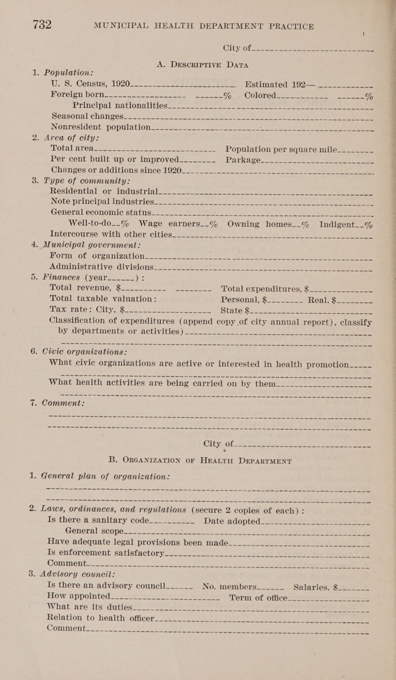 is) “I CILX Ol ss kee A. DESCRIPTIVE DATA Uo) S&gt; Census, 19205) ee ee Estimated 192— —~._-________ Rorelen DGry oss ee ee Tg ee COLOT RU ote oa oe et ee ee % Principal nationalities. oo wake See ee ee ee pedsonalchanpess 5. Sse a eae ee ee ee SPOLA LATO tates ets ee aaa Population per square mile________ Per cent built up or improved________ Parka ces 2 One on ee Changes or additions: since 1920239 rN ee Residentialor&gt; industrigioss ae ee eee en ee Note principabindustries oes. oo eben ee ee ee General economic statuss2 = rere i te eae eee Well-to-do__% Wage earners__% Owning homes__% Indigent__% Intercourse with other ciples oo fay te ge ek ee Horm zot organization ~~ os ie ee, ee er) ee ee Administrativesdivisious:: 8 sept sae ae i eee . Finances (year_____-_ ys LOCRISTOVEN Ur oak corto ean eee Totalexpenditures, $225 2 Total taxable valuation: Personal, $222... 2 Reals sce AMD bea hiy 2S OS mir SONS Veear gs ee ao a State $lc. 3 ees ee eee Classification of expenditures (append copy of city annual report), classify by departments: or- activities) ses. ween yee see a ee Se Se Re ores sae coe Se a a eee en ie ee ee i oa Scns en) | ween er “Sts Sine ean, cay ew ees es ae seen el ae (Ss, ne se Ne i ts le as es aos Ss cas oh ee coy Gea casos What civic organizations are active or interested in health promotion_____ aT ee ee a aa ee SARS, SS ae ae ene ew nee Sams Goes ee &lt;a Sms ew us, ees come Gc eR a ein bliss Se en's. ei ss eer en tesa gs = Gres ms ares ean aed ood Onn me B. ORGANIZATION OF HEALTH DEPARTMENT eS ee Se sae OO a Sm Somes ese Ome OS we tne ett SO m,n hn ein aki is'nt ech ht ose te pans vane ls Ga. come dh ew om Snel ips eal as a ks stad ee cas oe ote Is there a sanitary code__________ Date adopted celia So oe Is enforcement satisfactory_________ perce arias DIRE eee ey eee: ert Boe Comments 22s oe a eee eee Is there an advisory council______ No. members______ Salaries Sis &lt;= How appointed: ee Terni of Ofice=— Se eR eae nem Se Se wm en ce ean, te eSpace sGome hd ns as eee, li Na cus: Sass ns ecptins thc Npieoms sae cem ie sca acet ere el aad Gs ——— eo