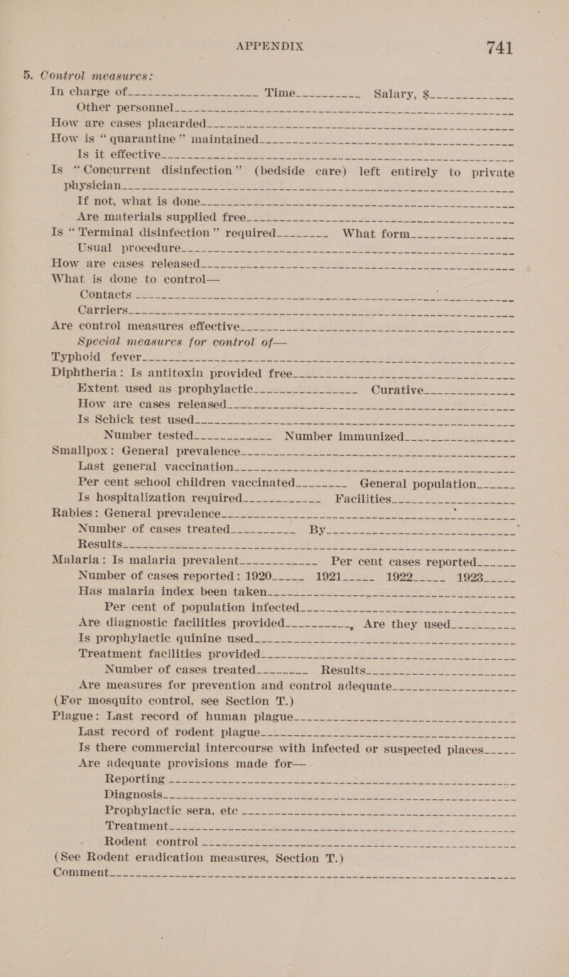 5. Control measures: Is “Concurrent disinfection” (bedside care) left entirely to private RES ee ec Re eases oh ME eT What is done to control— Contacts Carriers Special measures for control of— Typhoid fever Smallpox: General prevalence Last general vaccination Per cent school children vaccinated________ General population______ Is hospitalization required____________ Bel Ces) 28 28s Tanice: General prevalences. oe 28 os ee _ Number of cases treated__________ PY ee es Se ae we eg ROS estas eed ea Be a ae Malaria: Is malaria prevalent____________ Per cent cases reported______ Number of cases reported : 1920_____ $90) 02 cy 5 bp a7) fa Gp 1025 Has malaria: index been-ts kenss 3 si: “as ee er a Pericent-of population-infected 22.00 60. ee ea Are diagnostic facilities provided__________ » Are they used Is prophylactic quinine used. Number of cases treated________ EGS Uk: inate ccs Sue Mi es Cn 58 ee al ae iS ee Are measures for prevention and control adequate (For mosquito control, see Section T.) Plague: Last record of human plague Past; TeCOrd, OF vodent plagweds cose ee or a ete ee Is there commercial intercourse with infected or suspected places Are adequate provisions made for— Reporting Diagnosis (See Rodent eradication measures, Section T.) Comment