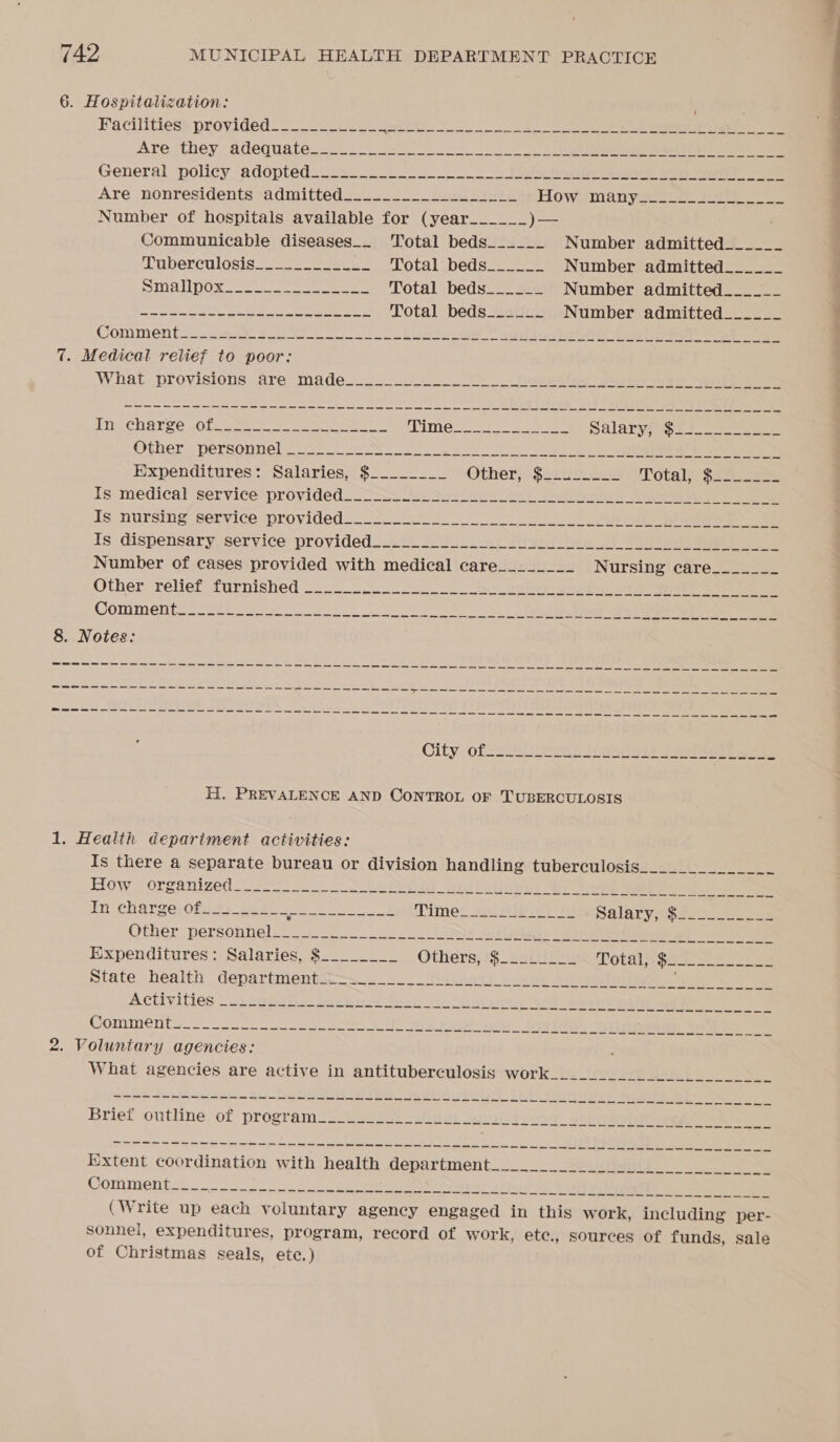 6. Hospitalization: Are ‘they. adequatecs. . a eT egre crepeee de General “policy, adopteds2w&lt;- ooo ls ee a eee ee Are nonresidents admitted__._._______________ Howtimanyse2 2. ae ee Number of hospitals available for (year ______ )— Communicable diseases_. Total beds__.___ Number admitted______ Luberculosis_2. === Total beds.) Number admitted______ Ina pOx 22-0 ee ere Total beds______ Number admitted______ BG fs DU cas Fs IE 8 a Total beds_____.. Number admitted______ Comment_ uc) 4040 er ew! Saal ev eerie Tee) (peg ae eee 7. Medical relief to poor: What. proyisionsaare madeu2.. As heethg ee eee tyletee TRARCHOTEO sole ee. ee eee een eS Mime s ores ees Salaryppis 2s Ofher “persounel se oN ee ee eee eee Expenditures: Salaries, $_...____ Other}: $220 e 228 Totals S22 ae Is medical service provided ee me a ee ee mee a ae ae ee ae ee ee ew a ee ee ee ee ee Number of cases provided with medical care________ Nursing? care= 7s Other-relief furnished —-_- so Re bale pag eee eee Comment. so2et 5S ok ei eae ee 8. Notes: City: ofS sili Tia ie) Pe eee H. PREVALENCE AND CONTROL OF TUBERCULOSIS 1. Health depariment activities: Is there a separate bureau or division handling tuberculosis How organized ee ee In charge;0f. 42222. ee ea ce Pimer suulise! oe Salary soielo es Other personnel. oe... es Slay See eee Ce Expenditures: Salaries, $_..______ Others; t§_ Zarit Tota s4e Se state health” departments. -*_ 2 Weyer) eae Ses eae ee Activities eipapatrn det necs Sty no uieyeue sell shee pete ee ee Comment 2. Voluntary agencies: What agencies are active in antituberculosis work ha ad eh Ey pe Ae eg SL Sees Commentse.. a (Write up each voluntary agency engaged in this work, including per- sonnel, expenditures, program, record of work, ete., sources of funds, sale of Christmas seals, ete.)