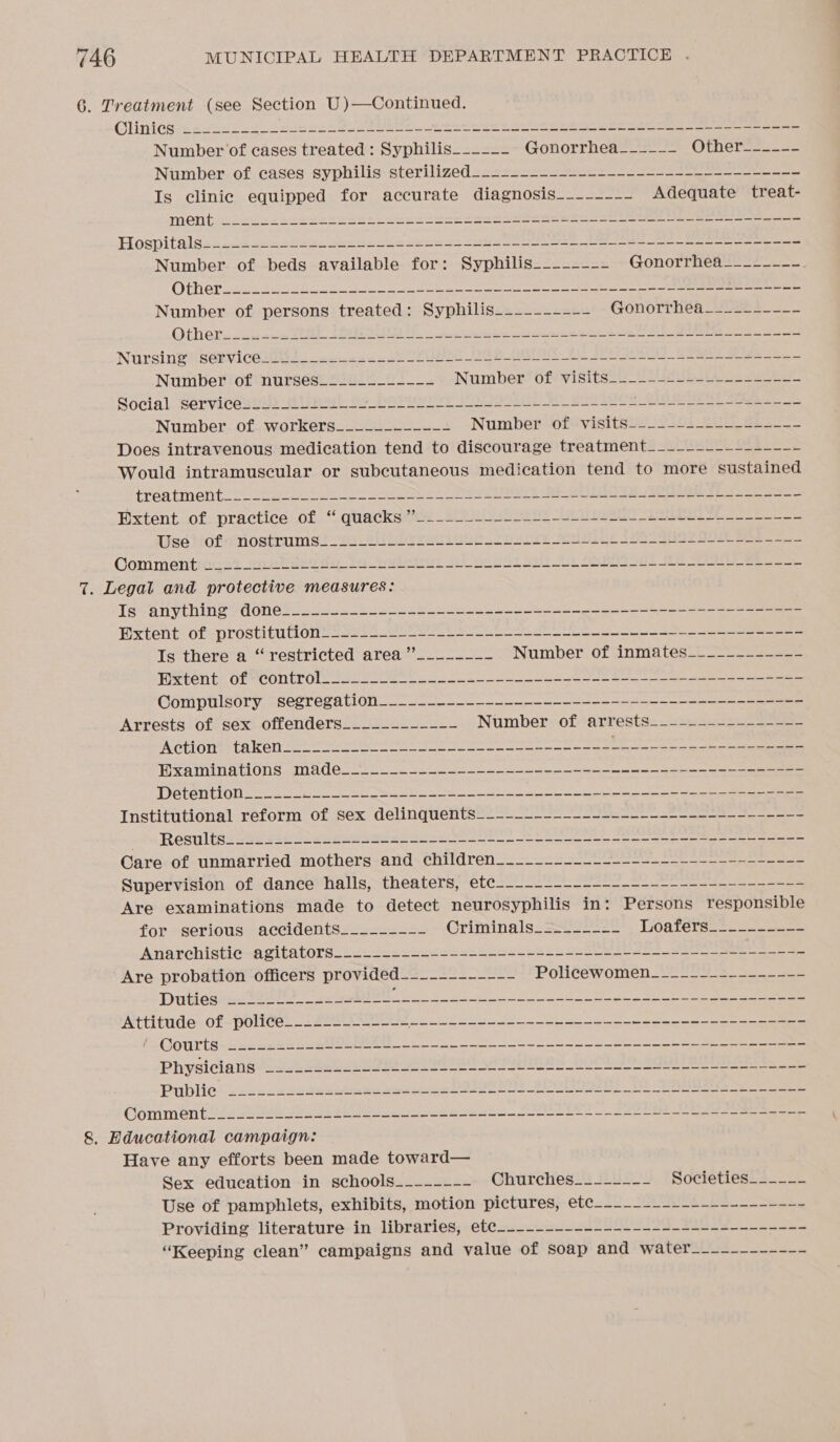 6. Treatment (see Section U)—Continued. OClinicés: 422252255 “epee gens BL ERIN | ee eee Sor teriniah he genes ot ates chee eee areas Number of cases treated : Syphilis__---- Gonorrhea___--- Othermes oo. Number of cases syphilis sterilized..+--------------------_---------- Is clinic equipped for accurate diagnosis___---_- Adequate treat- MeNeieeuce kaeesse hes nebo toten sae eee ee Ses ee ae Hospitals____-------------------+-------------------------------------- Number of beds available for: Syphilis--__----- Gonorrhea___----- Nursineservicesits we sab Ce De Eee Sees ee Number of nurses_____------- Number! 6fevisitss:_ | Bais oe Social ServicesuNs Cee: Oe HOTU TsT Poets eu Lee eee ee Number of workers__---------- Number sofvisiteee 2381-3 ae Does intravenous medication tend to discourage treatment___-----~------- Would intramuscular or subcutaneous medication tend to more sustained treatment. oo eee a a ee Se Pxtent of. practice of “ quacks’ _sUULb is ee Ee lise tof nostrums! 20-2 Uh eee Lun tbl st Jeet Seo ees ae ee Commentiicst 2netveuio tous je. se a a J Soe 7. Legal and protective measures: Is anything done___.__.._------+-----------+--------------------------- Extent of prostitution-__.______----------------------~------------------ Is there a “restricted area ”’_------- Number ofcinmates--_— FCROTITE Ole COUT ON nee ace ea i a eee el Compulsory segregation_____--------------------------------------- Arrests of sex offenders_____-_----- Number: ofarrestss.32e2225.05 Pe CETOTRE UA ROLL See el eed le eee Ss oor oe re i a eA aie PAREN DIAN o&gt; EAE aTHITS OT EW ELA) AE: HEY FAT: LB (See ein ede ie SOE Rae EN Re mle mre abe Mia eam RPS | TDG CUCL OTN os ee a sk ee ca a Institutional reform of sex delinquents-_—-_------_-__--_--2-----+--__---- RGsi thee Fee a ee a en! oe ee see a eee ee eee Care of unmarried mothers and. children______--__._-_------------------- Supervision of dance halls, theaters, etec-------------------------------- Are examinations made to detect neurosyphilis in: Persons responsible for serious accidents_____--_- Criminals. = 2222 LGalersee. sce ee Anarchistic -agitators________---=-+---+----------+-----------=-------- Are probation officers provided_--_--------- Poli€éwomen 2228 s_ se Prkiosics tae A es Se ee ee ee ee Attitude: of-poliée)_ = 223 See ee er EO NA Ye ee Qotirti &lt;2 eee ea a ee Physiclansen gt Sees See PALA ER SAE BOC TOs RO See een Publies tenses eco eee Se Se DI Eo es re ee en ee COmmen teste ea a ee eee een SEL eo eee a eae 8. Educational campaign: Have any efforts been made toward— Sex education in schools___----- Churches__--~--- Societies_____- Use of pamphlets, exhibits, motion pictures, ete--__------------------ Providing literature in libraries, ete-___---------------------------- “Keeping clean” campaigns and value of soap and water__--------_-