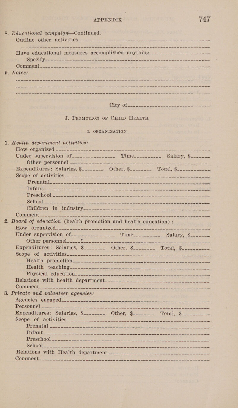 8. Educational campaign—Continued. OTE IO OE CUI VERS oe ao a he ee eee a Have educational measures accomplished anything__________________--_ ma lig 2G TOSS GL Ng TE SS DPT SRG sp an COA WG, Ge Sth Ae eR eo yp ae Dieta ran le ee eee ee On ae ee a ee a 9. Notes: | SOLO REN a cet PE ya she ca a ee ep eR ee a J. PROMOTION OF CHILD HEALTH I, ORGANIZATION 1. Health department activities: PRONG AMIE ee om tae Soe ee as Lee pie ee a ee At Under supervision of... ). APTI = ee Salary Gee a OLOCP WercOnne) isis 2S see ee: Su ee ee Be Expenditures: Salaries, $._.-____ Other, Si cess. MOEA Oe DCCC OE cACUINM OU io. ele Aer oU ee ety ee pee BOR OC ace gas eo a ee OL ae, Ce epiacern Sp miamenee ote ee dc sUig Wi datas ee Eis 2 rac eee mE UN ty em Ee Ten Veneta UN Meee caret yh 10 PYOSCROOLG = sein Set ea Pies cio oma eG, ae, RSP alee erenenbon SS LEG (SA at ea emi mle Sree ARCO ge een ee eee pe eC TRA ae gue Re aR Sey Bios epee CPUTOROIN OIIR se IOIUCEL Yc. he ress eet ee UI a tS Ck SOM et ne eee he ee ia ean sie i ht 2 Re nh a 2. Board of education (health promotion and health education) : POM OMA ONO ous ee Pe ae Gl ee ee ee Under supervision of ____..__._______ SPMCEs C20 eee Salarve foo OENEE: DOESOnM El i. ooo aelie cc i Ng as ek ae Expenditures: Salaries, $________ Orne! So oe POUR 8 os eee Re ae OF CUNY ICCC Sue at Cie ce a ee ee ge ee = PrCrs thy rOMOUlOR eo. Gace oe ee eek eel ai | ae = ECAC CHORIN 2 ieee yee hee a ee ne ie ee ie Py CAs Ae UCR ON gor te seed a oe Ge oe eyo ta ade ee Helawous wisn health department. ae 8 ae Cin eee A ye a Steg Sea ede Eee ge Pee men IO 3. Private and volunteer agencies: AOC es One cOG fae agate i Ne a eG ey leg Ate, | aN ois BOT OU here at ee eet eee Ir ue eae re AN es hes Nariel Mets Expenditures: Salaries, $..--____ Omer, $520 0 POPE Ds + Layeceas ee pe = PCO OG OPC AC LAV ELLOS sol 20a Oi i a yg cee eh Aa bp ae ESC TS GREP ses RAEN Ort gr a hla Pe ape ey ita Ta an AOA ey ae ey 15) EW 0, SES A Sie i Ui rs ea oe Prnaed Oakeshott cee cea ea ne Las OCI 2 area a ese tee uP ia! ey Reno eer ee pe a es ee ou ee CO ie re ee nh ek ae er me Ny a Me a ea, rel Relations awien. doa depattimentoo.. 2 ey Comment me me ee mm ee ces ee ce me ee es ee es meee ce ee cree ee ee ee ee ee oe ee ee
