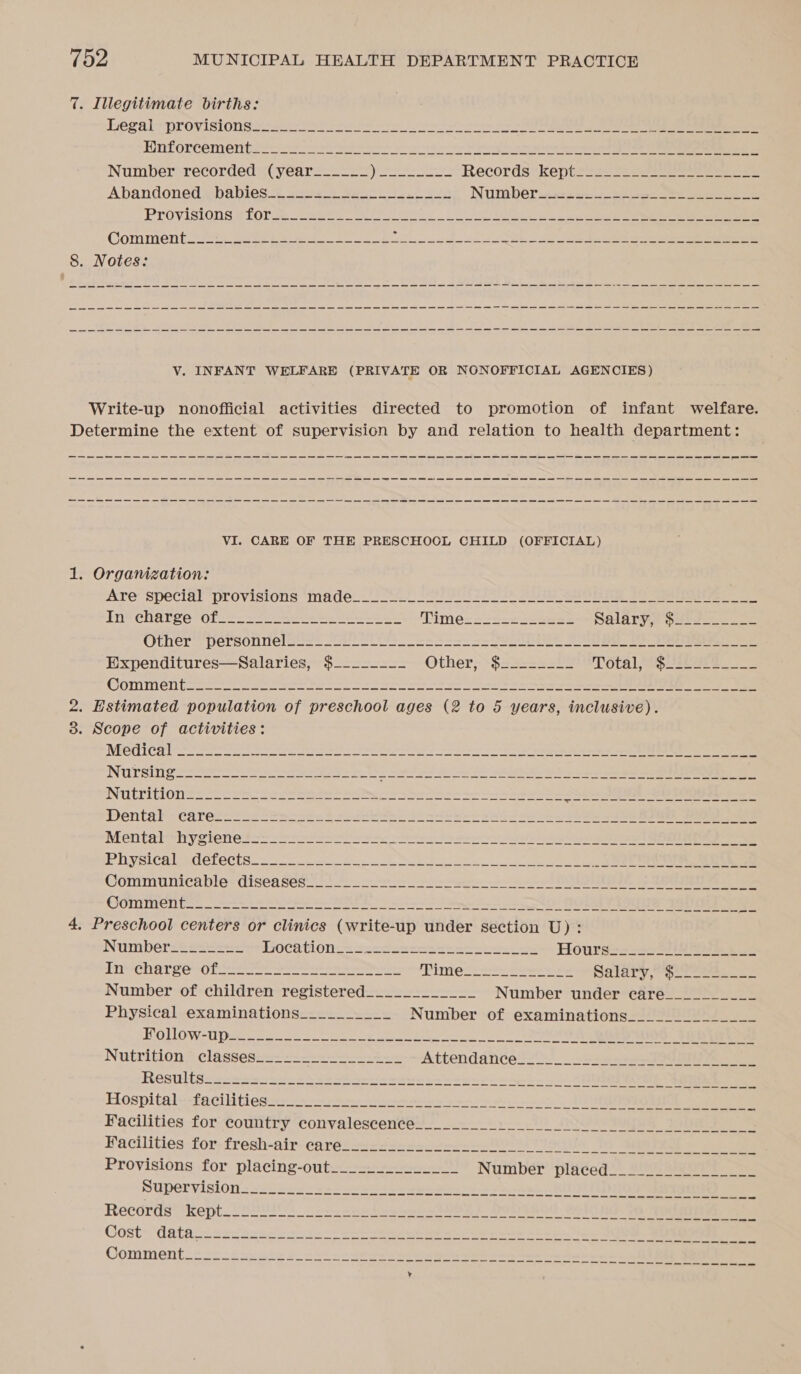 7. Illegitimate births: Legal; provisions se he ee ee ee Hnforcementien es 28 ee er re eg ene ee one Number recorded (year__-_-_ |) ar et Records ‘keptrete 2222 eee Abandoned. babies 224.1 S455) 1 een Numbers y= 12k he ee Provisions # forse. vewe A ee Oe a a ae el Comment or ga eee 8 ben es ee eee 8. Notes: V. INFANT WELFARE (PRIVATE OR NONOFFICIAL AGENCIES) Write-up nonofficial activities directed to promotion of infant welfare. Determine the extent of supervision by and relation to health department: nn a a a a a a = wr ne a ee ES VI. CARE OF THE PRESCHOCL CHILD (OFFICIAL) 1. Organization: Are special “provisions ‘made... *.2 y S Cs sss Se SO ae 2 In’ charge 0f22. 3 ae ee ee Timer s-=-2s2su55 Salarye Guts Other” Personnel ses ee naan a ee Expenditures—Salaries, $--__---- Other--$22-222)2 Tétal SOLOeF COMMENT Haas rn Se HS Se a Sa Ee ee ee ee = 2. Estimated population of preschool ages (2 to 5 years, inclusive). 38. Scope of activities: Wa 157 80 40 9 pet ge ear ie ye eh a el ppp cet adi Se eee St So LS RN NUrsilig 2 Fe a a Se ee Ew ee ee ee NUTT ON See Se wr Be hy a a a as 2Sen 598s SUS Ss Dental - carecetessSmcsen Ss seve eh Ge sseh e+ eS sab eee ee ee ee ee AMentabshystenet— Sasa se eet Ie eee Ee eee OO we Plhiysicalecetects — ae Communicable diseasess 24 * sree er oe ER 9 SE Ee GOMMEN Cle — ate ee A ee AE BS oe ee Oe 4, Preschool centers or clinics (write-up dtider Section U): Number=2ss42&lt;- hOChtion—x su-Haaceaeees sees ss Hoursss2s27 Here e oe In-ehar ee tof ss ees oe ea ey (Pimet= 2 Seer ee palary, oie Number of children registered____________ Number under care Physical examinations__________ Number of examinations Provisions for placing-out.__-.--_-_____ Number ‘pla¢ed = 2° sa00s Supervision..2-ces&lt;2222 sn ssseesoe ss eae KUDOS ae ee Records kept Peleus ann th noe SUOY F Dolyndd aol hd te aoa ee Cost- datasssevsctcscs32-- Se eee a eee ae Sha ini I, ee Comment