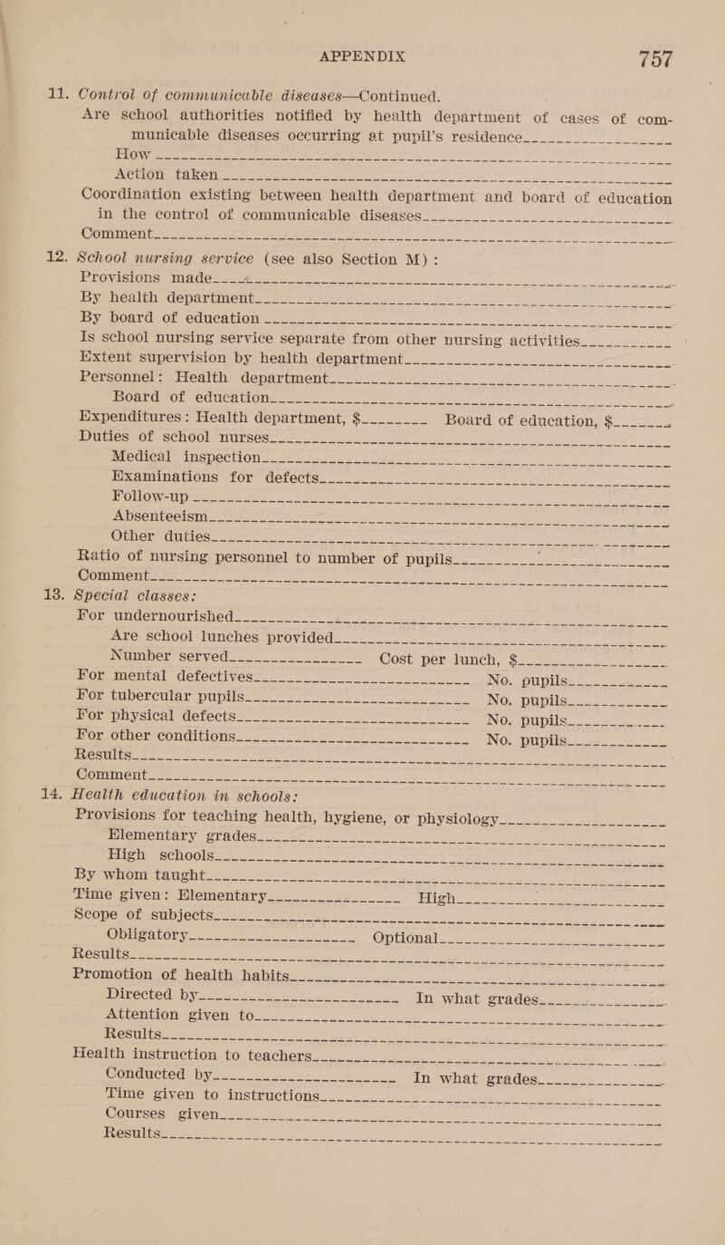 11. Control of communicable diseases—Continued. Are school authorities notified by health department of cases of com- municable diseases occurring at pupil’s residence__________ Ls CONNIE ama | eds gett las) al sch la ane ech Ne i ie a Coordination existing between health department and board of education inthe contro! of commumicable: diseases £0007 ek CO Ma Ci ere a cr Ltr area ny th, RHAWASR POTS 12. School nursing service (see also Section M): PE ONMOnCema Nel tap tian earn se re et ee Tee ee Is school nursing service een aie from other nursing activities___________ iixteny supervision by health department Oo i oe : eer COMHel. Arroatiny Wematimient. ite ie aol pe ER Sey pes) + ee DSU AMOOn ie (Ca One a ers. Unt 7 OP OPN Coo tne Weed ert rat pl 8 Expenditures : Health department, $________ Board of education, $_.____ ie Deamon senOOhmBUrees es ie Nes Or ree err EE ee nwo! Ratio of nursing personnel to number of Mites nee crete are ra CLES aah Spe a al eS AD Ad lg ie ae ee eh ik edna eer 18. Special classes: PCE aeLamemed. ee eek ey OL ee ne Peart ois ced een sos Ol uenvay erectivess on oO eS 2 Maton NO. DUDS Por aMpercular Vupiine 2. © oe ee ee No. pupils MOET WiVSical Getects 7 8M i eee oe No. pupils Per ouner*conditione= 2 tr rete en NOx OU Dibe ee Be ee eats ee a Ie A Pe 14. Health education in schools: Provisions for teaching health, hysiene; or physioloey &lt;6 oe BO Pac NiN aCe se ec ee Cee rae fre 1 eign Oe eet a Meee 74 1 LEENA UG) (Se Sipe lap ela ee Sapir ae oc CR Re Vea We Da Riga ee JERS CLV (85, egal ca te aN oO SSR Gea eed ampli al &gt; Rep aea a a a eee Opis atory se soe ee re Op Ona tar Oe Spe Nei ne lege hi. 2 BN ee en ae eed aes aN eae eg er ge Py he a ca kGee Te ae ae ee a ae a ee ae fame) saa ee cee Se a ma ee oe cs ee ye eS Sei arin MOR OG NSS a elena (nw RL eek cra Al no ln) ee fe ml ee ee