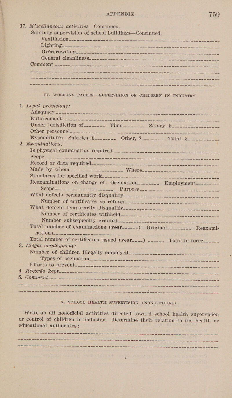 17. Miscellaneous activities—Continued. Sanitary supervision of school buildings—Continued. OTT DCLG@U Rts gtyeen oes ee i a oe Se eS ee nS cee a ms ne ey ce ics ee ens cee ee es sn ee en SS oy eee es eee So me eee ee are es es Ix. WORKING PAPERS—SUPERVISION OF CHILDREN IN INDUSTRY 1. Legal provisions: : ZOO I VSN Gt RS that nll ued ape os sence eating! NSS 7A YY Oa Ce i ATER Ss ee uo ieee Cee N 2. Hraminations: Je paysicsl -examinacion required...) an ee ey gay Wen Pehla Chee Oe Bae eet AS Ee Seat i) Ais Ua Nn RO heed lense Pees RSP oe Uae We eta SCOPE. 22 wee ie el ai a PPUDOSG Sac oe ae ies eet ni oe What dereets permanenely disqualify &lt;3 acre dee aos Be aa ae What defects temporarily disqualify______ geo gieak oe skier ve sete eS Wumiber Of Certincates: WithWel@icc.. Ge sctetc saath ats be eee ee Total number of certificates issued (year____) ______ Total in forece______ 3. Illegal employment: Nvimber of children Wlegaliysemplomed tudo oe Ae i ic Ee eR IYDES {08 OCCUPATION. ota tea ieee ane Wl lee ey PeeOune CO WPeVe iy 26 8 oe Se 8 ae Ri ee nett ate. BCC Sep oS eae ae ee Bee veh he” agh aad De CONUMON an eee eae AEE el eh eee Ae ets a egal lead at thl-art O. Foie hee eg Ewen aR ARS Ti nae ee en ae ae ae ie a, ae aa ae a Sa, ee Ae ah spe er sma oe ae age Saw es (enn os sen es Pk we et Le xX. SCHOOL HEALTH SUPERVISION (NONOFFICIAL) Write-up all nonofficial activities directed toward school health supervision or control of children in industry. Determine their relation to the health or educational authorities: Cea ahah Oe TE RES RT eT RCE ee ee ae ae a a a oe ven ew mk el ee lS ls ty Ss cs ie ea ea ose es a a a 2 STL epee aCe EP Ee Te ete mam aie ay ove a rasa sr Ar SS meh cet soe, a wath ta Sessa ges Gh oes WN Rk oe ee eat as ws a BO es or es Sr ae hE ke eae ee ee ae ae a ry a Sent eG esd are ta) Sams Caps Tone CR ae! gh OST wanes a caw aS ae oy es