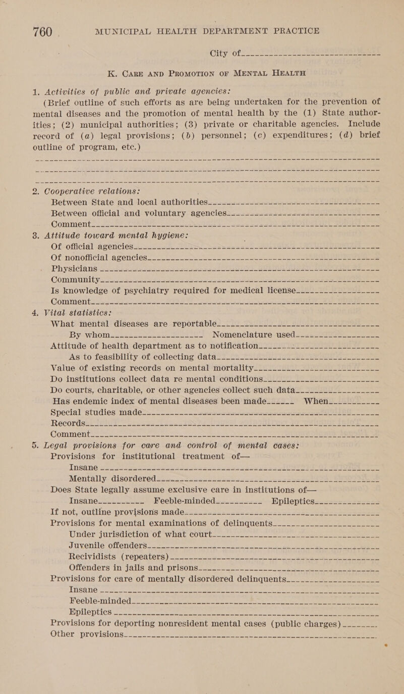 K. CARE AND PROMOTION OF MENTAL HEALTH 1. Activities of public and private agencies: (Brief outline of such efforts as are being undertaken for the prevention of mental diseases and the promotion of mental health by the (1) State author- ities; (2) municipal authorities; (3) private or charitable agencies. Include record of (a) legal provisions; (b) personnel; (c) expenditures; (d) brief outline of program, etc.) 2. Cooperative relations: Between State and local authorities... ee ee ES Between official and voluntary agencies2...2-222=2+2222522252222)553____ Comments 222255 ORR Se a ee ce a Ee eR See 3. Attitude toward mental hygiene: Of-official agencies... De he eee eb ee ee eee Of nonofiicial agencies. ~~ - Ooo SS ee eee PhysiGia ns 22.323 21s se ee ee J o_O ee eee Commun ty Ss Sse ee pe hes ee cbr ecb eee saan _ PROT E TS Is knowledge of psychiatry required for medical license____________-_-_-_- COMMON tiigexs eee SU ET eee ee ee 4, Vital statistics: What mental diseases are reportable___.._2-___._--_2_-+2_____--_ By--WHhOM &lt;2s¢h2see=ee=20 50402 Nomenclature used=22=-22022_-_____. Attitude of health department as to notification_______+_______________-_- Asito feasibility of collecting datas! Cb 2 elGuh lias 3e fa ee Value of existing records on mental mortality.___.---. 22-22 ils Le Do institutions collect data re mental conditions_____-__-_________-___--___ Do courts, charitable, or other agencies collect such data__._______________ Has endemic index of mental diseases been made_____- Whetil ifipe* Special studies madels__-.. 2. ee eee eee aa ee ROCOPUSHe TEI 1 eleewe Leen st OS Pe VSUeS! SOUS 20 2S COMMON ee sete tae pen ee ls a 5. Legal provisions for care and control of mental cases: Provisions for institutional treatment of— INSONG -weesen ee dees seesseoeks teases cseecansei S725 OF Raye Mentally.. disordered ss20.siscaasnsbntscasckoeessaes sk SS _ Seas Does State legally assume exclusive care in institutions of— TNSA NC cataracts Feeble-minded_____-_-_- KEpileptics=.ss==-ss2sss2 If not,-outline provisions-made 222s 4-25 -2-25 ce seo Sas Seen eee ee eee eee Provisions for mental examinations of delinquents__.____._________________ Dnder2jurisdictvion ob WOAL COULL~ coco. ee ee WUVENIIE OTCNU CEN. se ate ee eh ee de 8 eee ee ReCIVIGISES WU TCDCa DALE) conse ws el ee, ee i ee Offenders in jails and s;oris0nss toes. 8 ee eee Provisions for care of mentally disordered delinquents____________________ ATUSE TNC oh ro a alae aa a a EXPL OD Cles en a a eee rer a Provisions for deporting nonresident mental cases (public charges) _______- Other (provisions 2 oo Sessa ee a oe